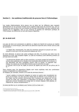 11
SSeeccttiioonn II -- lleess ssyyssttèèmmeess ttrraaddiittiioonnnneellss ddee pprreeuuvveess ffaaccee àà ll’’iinnffoorrmmaattiiqquuee
LLeess mmooddeess dd’’aaddmmiinniissttrraattiioonn ddee llaa pprreeuuvvee mmiiss eenn ppllaaccee ppaarr lleess ddiifffféérreennttss ppaayyss rreeppoosseenntt
ggéénnéérraalleemmeenntt ssuurr lleess pprriinncciippeess ffoonnddaanntt ssooiitt llee ssyyssttèèmmee aanngglloo--ssaaxxoonn ddee CCoommmmoonn LLaaww,, ssooiitt ssuurr
lleess pprriinncciippeess iissssuuss dduu ddrrooiitt cciivviill,, qquuii éémmaanneenntt ddee ll’’EEuurrooppee ccoonnttiinneennttaallee.. CCeess ddeeuuxx ssyyssttèèmmeess ssoonntt
ssoouuvveenntt mmiiss eenn ooppppoossiittiioonn.. PPoouurr ccee qquuii ccoonncceerrnnee llaa qquueessttiioonn ddee ll’’aaddmmiissssiioonn jjuurriiddiiqquuee ddee
ll’’iinnffoorrmmaattiiqquuee,, lleess ddiifffféérreenncceess nnee ssoonntt ppaass ttoouujjoouurrss ffllaaggrraanntteess..
§§11 ::llee ddrrooiitt cciivviill
LLeess ppaayyss ddee ddrrooiitt cciivviill ccoonnnnaaiisssseenntt eenn ggéénnéérraall uunn rrééggiimmee ddee lliibbeerrttéé ddee llaa pprreeuuvvee eenn mmaattiièèrree
ccoommmmeerrcciiaallee.. EEnn ddrrooiitt ffrraannççaaiiss,, cceettttee lliibbeerrttéé eesstt ccllaaiirreemmeenntt eexxpprriimmééee ddaannss ll’’aarrttiiccllee 110099 dduu CCooddee
ddee ccoommmmeerrccee ::
““ AA ll’’ééggaarrdd ddeess ccoommmmeerrççaannttss,, lleess aacctteess ddee ccoommmmeerrccee ppeeuuvveenntt ssee pprroouuvveerr ppaarr ttoouuss
mmooyyeennss àà mmooiinnss qquu’’iill nn’’eenn ssooiitt aauuttrreemmeenntt ddiissppoosséé ppaarr llaa llooii.. ””
EEnn ddrrooiitt aalllleemmaanndd,, llaa pprreeuuvvee ddeess aacctteess jjuurriiddiiqquueess eesstt lliibbrree.. CCee pprriinncciippee jjoouuee ddaannss ttoouuss lleess
ddoommaaiinneess dduu ddrrooiitt,, ssaauuff eexxcceeppttiioonn llééggaallee.. LLee CCooddee ddee PPrrooccéédduurree CCiivviillee aalllleemmaanndd ccoonnssaaccrree ccee
pprriinncciippee ddaannss ssoonn §§ 228866 ::
““ llee ttrriibbuunnaall ddooiitt ddéécciiddeerr sseelloonn ssaa lliibbrree ccoonnvviiccttiioonn,, eenn tteennaanntt ccoommppttee ddee ll’’eennsseemmbbllee dduu
ccoonntteennuu ddeess aauuddiieenncceess eett dduu rrééssuullttaatt dd’’uunnee éévveennttuueellllee aaddmmiinniissttrraattiioonn ddee llaa pprreeuuvvee,, ssii
uunnee aaffffiirrmmaattiioonn ddooiitt êêttrree ccoonnssiiddéérrééee ccoommmmee vvrraaiiee oouu ffaauussssee.. LLee jjuuggeemmeenntt ddooiitt
iinnddiiqquueerr lleess rraaiissoonnss qquuii oonntt ééttéé ddéétteerrmmiinnaanntteess ppoouurr llaa ccoonnvviiccttiioonn dduu jjuuggee..
LLee ttrriibbuunnaall nn’’eesstt lliiéé ppaarr lleess rrèègglleess ddee pprreeuuvvee ddee llééggaalleess qquuee ddaannss lleess ccaass pprréévvuuss ppaarr llaa
llooii.. ””44
DDaannss dd’’aauuttrreess ppaayyss,, lleess ddiissppoossiittiioonnss llééggaalleess ssoonntt mmooiinnss eexxpplliicciitteess mmaaiiss lleeuurr ccoommbbiinnaaiissoonn
ccoonndduuiitt àà ll’’aapppplliiccaattiioonn dduu mmêêmmee pprriinncciippee..
EEnn EEssppaaggnnee,, ppaarr eexxeemmppllee,, ll’’aarrttiiccllee 5511 dduu CCooddee ddee ccoommmmeerrccee éénnoonnccee ::
““ sseerroonntt vvaallaabblleess eett pprroodduuiirroonntt oobblliiggaattiioonn eett aaccttiioonn eenn jjuussttiiccee ssaannss ccoonnssiiddéérraattiioonn ddee
ffoorrmmee eett ddee llaanngguuee,, nnoonn pplluuss qquuee ddee llaa ccllaassssee ddoonntt iillss rreellèèvveenntt nnii dduu mmoonnttaanntt qquuii eenn
ffaaiitt ll’’oobbjjeett,, ttoouuss lleess ccoonnttrraattss ccoommmmeerrcciiaauuxx ddoonntt ll’’eexxiisstteennccee sseerraa ééttaabblliiee ppaarr ll’’uunn ddeess
mmooyyeennss dduu CCooddee cciivviill.. CCeeppeennddaanntt,, llaa ddééccllaarraattiioonn ddee ttéémmooiinnss nnee ssuuffffiirraa ppaass àà eellllee
sseeuullee ppoouurr pprroouuvveerr ll’’eexxiisstteennccee ddee ccoonnttrraatt ddoonntt llee mmoonnttaanntt ddééppaassssee 11550000 ppeesseettaass,, eenn
ll’’aabbsseennccee ddee pprreeuuvvee ccoommpplléémmeennttaaiirree.. ””55
CCee tteexxttee ddooiitt êêttrree lluuss eenn ccoorrrrééllaattiioonn aavveecc ll’’aarrttiiccllee 11221155 dduu CCooddee cciivviill ::
4
Voy Claude Witz, Droit privé allemand, Litec, 1992..
5
Traduction tirée du recueil Jupiter, le droit des affaires dans les pays de la CEE, LGDJ 1990 .
 