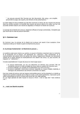 12
““ lleess pprreeuuvveess ppeeuuvveenntt êêttrree ffoouurrnniieess ppaarr ddeess ddooccuummeennttss,, ddeess aavveeuuxx,, uunnee eennqquuêêttee
ppeerrssoonnnneellllee dduu jjuuggee,, ddeess eexxppeerrttss,, ddeess ttéémmooiinnss eett ddeess pprrééssoommppttiioonnss.. ””
LLee CCooddee iinnddiiqquuee llaa ffoorrccee pprroobbaannttee qquuii ddooiitt êêttrree rreeccoonnnnuuee àà cchhaaccuunn ddee cceess mmooyyeennss ddee pprreeuuvveess
ddaannss lleess aarrttiicclleess ssuuiivvaannttss.. LLaa ddiivveerrssiittéé ddeess mmooyyeennss ddee pprreeuuvvee aaddmmiiss eett llaa vvaalleeuurr qquuii lleeuurr eesstt
aaccccoorrddééee sseemmbbllee ttrraadduuiirree uunnee vvoolloonnttéé dduu llééggiissllaatteeuurr dd’’iinnssttaauurreerr llaa lliibbeerrttéé ddee llaa pprreeuuvvee..
LLee pprriinncciippee ddee llaa lliibbeerrttéé ddee llaa pprreeuuvvee,, llaarrggeemmeenntt ddiiffffuusséé eenn EEuurrooppee ccoonnttiinneennttaallee,, nn’’eemmppêêcchhee ppaass
qquuee ll’’ééccrriitt ssooiitt llee mmooddee ddee pprreeuuvvee ddoommiinnaanntt..
§§ 22 :: CCoommmmoonn LLaaww
EEnn CCoommmmoonn LLaaww,, llee pprriinncciippee ddee llaa lliibbeerrttéé ddee llaa pprreeuuvvee eesstt aassssoorrttii dd’’uunnee eexxcceeppttiioonn dd’’uunnee
iimmppoorrttaannccee tteellllee qquu’’oonn hhééssiitteerr àà ppaarrlleerr ddee lliibbeerrttéé ddee llaa pprreeuuvvee..
AA.. llee pprriinncciippee ffoonnddaammeennttaall :: llaa lliibbeerrttéé ddee llaa pprreeuuvvee ......
LLee ssyyssttèèmmee aanngglloo--ssaaxxoonn ddoonnnnee aauuxx ppaarrttiieess uunn ppoouuvvooiirr dd’’iinniittiiaattiivvee iimmppoorrttaanntt ddaannss llaa rreecchheerrcchhee
eett llaa pprroodduuccttiioonn ddee llaa pprreeuuvvee.. LLeess tteecchhnniiqquueess ddee ““ ddiissccoovveerryy ”” ssoonntt nnoommbbrreeuusseess,, eett llaa
ccoommmmuunniiccaattiioonn ddeess ppiièècceess eennttrree lleess ppaarrttiieess lleeuurr ddoonnnnee ll’’ooppppoorrttuunniittéé dd’’ééttuuddiieerr lleess ddooccuummeennttss
uuttiilliissééss ppaarr llaa ppaarrttiiee aaddvveerrssee eett éévveennttuueelllleemmeenntt dd’’eenn oobbtteenniirr ddeess aavveeuuxx,, oouu,, pplluuss ssoouuvveenntt,, ddee
nnééggoocciieerr uunn ““ sseettttlleemmeenntt ””..
IIll eexxiissttee eesssseennttiieelllleemmeenntt 33 ttyyppeess ddee pprreeuuvvee eenn ddrrooiitt aanngglloo--ssaaxxoonn ::
 llaa pprreeuuvvee tteessttiimmoonniiaallee,, qquuii eesstt uunnee ddééppoossiittiioonn ddee ttéémmooiinnss ssoouuss sseerrmmeenntt.. EEllllee eesstt
ccoonnssiiddéérrééee ccoommmmee llee mmooddee pprriivviillééggiiéé ddee pprreeuuvvee ddaannss llee ssyyssttèèmmee ddee CCoommmmoonn LLaaww ;;
 llaa pprreeuuvvee lliittttéérraallee,, qquuii ccoonnssiissttee eenn llaa pprréésseennttaattiioonn dd’’uunn ééccrriitt àà llaa CCoouurr ;;
 llaa pprreeuuvvee mmaattéérriieellllee,, cc’’eesstt--àà--ddiirree llaa pprreeuuvvee rraappppoorrttééee aauu mmooyyeenn dd’’oobbjjeettss mmaattéérriieellss,, àà
ddiissttiinngguueerr ddeess ddééccllaarraattiioonnss ddeess ttéémmooiinnss ccoonncceerrnnaanntt cceess oobbjjeettss..
CCeess ttrrooiiss mmooddeess ddee pprreeuuvvee ssoonntt ppaarr eesssseennccee aaddmmiissssiibblleess ppoouurrvvuu qquu’’iillss pprréésseenntteenntt uunn iinnttéérrêêtt aauu
rreeggaarrdd ddee llaa qquueessttiioonn ssoouulleevvééee ppaarr llee lliittiiggee eenn ccaauussee,, qquu’’iillss ssooiieenntt ppeerrttiinneennttss,, cc’’eesstt--àà--ddiirree qquu’’iillss
ssooiieenntt aauutthheennttiiqquueess eett qquu’’iillss nnee ssooiieenntt ppaass eexxcclluuss ppaarr uunnee rrèèggllee ssppéécciiaallee..
OOrr uunnee rrèèggllee ssppéécciiaallee ddee ttaaiillllee iimmppoossee llee rreeccoouurrss àà ll’’ééccrriitt :: cc’’eesstt llaa rrèèggllee ddiittee ““ bbeesstt eevviiddeennccee
rruullee ””..
BB.. ...... mmaaiiss uunnee lliibbeerrttéé eennccaaddrrééee
 
