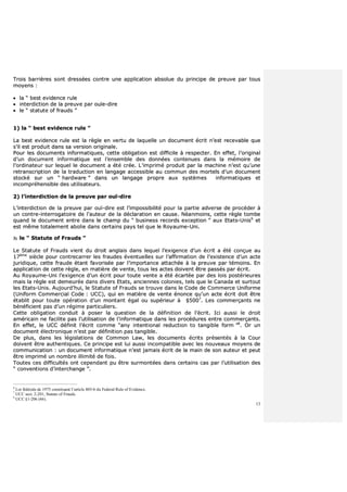 13
TTrrooiiss bbaarrrriièèrreess ssoonntt ddrreessssééeess ccoonnttrree uunnee aapppplliiccaattiioonn aabbssoolluuee dduu pprriinncciippee ddee pprreeuuvvee ppaarr ttoouuss
mmooyyeennss ::
 llaa ““ bbeesstt eevviiddeennccee rruullee
 iinntteerrddiiccttiioonn ddee llaa pprreeuuvvee ppaarr oouuïïee--ddiirree
 llee ““ ssttaattuuttee ooff ffrraauuddss ””
11)) llaa ““ bbeesstt eevviiddeennccee rruullee ””
LLaa bbeesstt eevviiddeennccee rruullee eesstt llaa rrèèggllee eenn vveerrttuu ddee llaaqquueellllee uunn ddooccuummeenntt ééccrriitt nn’’eesstt rreecceevvaabbllee qquuee
ss’’iill eesstt pprroodduuiitt ddaannss ssaa vveerrssiioonn oorriiggiinnaallee..
PPoouurr lleess ddooccuummeennttss iinnffoorrmmaattiiqquueess,, cceettttee oobblliiggaattiioonn eesstt ddiiffffiicciillee àà rreessppeecctteerr.. EEnn eeffffeett,, ll’’oorriiggiinnaall
dd’’uunn ddooccuummeenntt iinnffoorrmmaattiiqquuee eesstt ll’’eennsseemmbbllee ddeess ddoonnnnééeess ccoonntteennuueess ddaannss llaa mméémmooiirree ddee
ll’’oorrddiinnaatteeuurr ssuurr lleeqquueell llee ddooccuummeenntt aa ééttéé ccrrééee.. LL’’iimmpprriimméé pprroodduuiitt ppaarr llaa mmaacchhiinnee nn’’eesstt qquu’’uunnee
rreettrraannssccrriippttiioonn ddee llaa ttrraadduuccttiioonn eenn llaannggaaggee aacccceessssiibbllee aauu ccoommmmuunn ddeess mmoorrtteellss dd’’uunn ddooccuummeenntt
ssttoocckkéé ssuurr uunn ““ hhaarrddwwaarree ”” ddaannss uunn llaannggaaggee pprroopprree aauuxx ssyyssttèèmmeess iinnffoorrmmaattiiqquueess eett
iinnccoommpprrééhheennssiibbllee ddeess uuttiilliissaatteeuurrss..
22)) ll’’iinntteerrddiiccttiioonn ddee llaa pprreeuuvvee ppaarr oouuïï--ddiirree
LL’’iinntteerrddiiccttiioonn ddee llaa pprreeuuvvee ppaarr oouuïï--ddiirree eesstt ll’’iimmppoossssiibbiilliittéé ppoouurr llaa ppaarrttiiee aaddvveerrssee ddee pprrooccééddeerr àà
uunn ccoonnttrree--iinntteerrrrooggaattooiirree ddee ll’’aauutteeuurr ddee llaa ddééccllaarraattiioonn eenn ccaauussee.. NNééaannmmooiinnss,, cceettttee rrèèggllee ttoommbbee
qquuaanndd llee ddooccuummeenntt eennttrree ddaannss llee cchhaammpp dduu ““ bbuussiinneessss rreeccoorrddss eexxcceeppttiioonn ”” aauuxx EEttaattss--UUnniiss66
eett
eesstt mmêêmmee ttoottaalleemmeenntt aabboolliiee ddaannss cceerrttaaiinnss ppaayyss tteell qquuee llee RRooyyaauummee--UUnnii..
33)) llee ““ SSttaattuuttee ooff FFrraauuddss ””
LLee SSttaattuuttee ooff FFrraauuddss vviieenntt dduu ddrrooiitt aannggllaaiiss ddaannss lleeqquueell ll’’eexxiiggeennccee dd’’uunn ééccrriitt aa ééttéé ccoonnççuuee aauu
1177èèmmee
ssiièèccllee ppoouurr ccoonnttrreeccaarrrreerr lleess ffrraauuddeess éévveennttuueelllleess ssuurr ll’’aaffffiirrmmaattiioonn ddee ll’’eexxiisstteennccee dd’’uunn aaccttee
jjuurriiddiiqquuee,, cceettttee ffrraauuddee ééttaanntt ffaavvoorriissééee ppaarr ll’’iimmppoorrttaannccee aattttaacchhééee àà llaa pprreeuuvvee ppaarr ttéémmooiinnss.. EEnn
aapppplliiccaattiioonn ddee cceettttee rrèèggllee,, eenn mmaattiièèrree ddee vveennttee,, ttoouuss lleess aacctteess ddooiivveenntt êêttrree ppaassssééss ppaarr ééccrriitt..
AAuu RRooyyaauummee--UUnnii ll’’eexxiiggeennccee dd’’uunn ééccrriitt ppoouurr ttoouuttee vveennttee aa ééttéé ééccaarrttééee ppaarr ddeess llooiiss ppoossttéérriieeuurreess
mmaaiiss llaa rrèèggllee eesstt ddeemmeeuurrééee ddaannss ddiivveerrss EEttaattss,, aanncciieennnneess ccoolloonniieess,, tteellss qquuee llee CCaannaaddaa eett ssuurrttoouutt
lleess EEttaattss--UUnniiss.. AAuujjoouurrdd’’hhuuii,, llee SSttaattuuttee ooff FFrraauuddss ssee ttrroouuvvee ddaannss llee CCooddee ddee CCoommmmeerrccee UUnniiffoorrmmee
((UUnniiffoorrmm CCoommmmeerrcciiaall CCooddee :: UUCCCC)),, qquuii eenn mmaattiièèrree ddee vveennttee éénnoonnccee qquu’’uunn aaccttee ééccrriitt ddooiitt êêttrree
ééttaabblliitt ppoouurr ttoouuttee ooppéérraattiioonn dd’’uunn mmoonnttaanntt ééggaall oouu ssuuppéérriieeuurr àà $$55000077
.. LLeess ccoommmmeerrççaannttss nnee
bbéénnééffiicciieenntt ppaass dd’’uunn rrééggiimmee ppaarrttiiccuulliieerrss..
CCeettttee oobblliiggaattiioonn ccoonndduuiitt àà ppoosseerr llaa qquueessttiioonn ddee llaa ddééffiinniittiioonn ddee ll’’ééccrriitt.. IIccii aauussssii llee ddrrooiitt
aamméérriiccaaiinn nnee ffaacciilliittee ppaass ll’’uuttiilliissaattiioonn ddee ll’’iinnffoorrmmaattiiqquuee ddaannss lleess pprrooccéédduurreess eennttrree ccoommmmeerrççaannttss..
EEnn eeffffeett,, llee UUCCCC ddééffiinniitt ll’’ééccrriitt ccoommmmee ““aannyy iinntteennttiioonnaall rreedduuccttiioonn ttoo ttaannggiibbllee ffoorrmm ””88
.. OOrr uunn
ddooccuummeenntt éélleeccttrroonniiqquuee nn’’eesstt ppaarr ddééffiinniittiioonn ppaass ttaannggiibbllee..
DDee pplluuss,, ddaannss lleess llééggiissllaattiioonnss ddee CCoommmmoonn LLaaww,, lleess ddooccuummeennttss ééccrriittss pprréésseennttééss àà llaa CCoouurr
ddooiivveenntt êêttrree aauutthheennttiiqquueess.. CCee pprriinncciippee eesstt lluuii aauussssii iinnccoommppaattiibbllee aavveecc lleess nnoouuvveeaauuxx mmooyyeennss ddee
ccoommmmuunniiccaattiioonn :: uunn ddooccuummeenntt iinnffoorrmmaattiiqquuee nn’’eesstt jjaammaaiiss ééccrriitt ddee llaa mmaaiinn ddee ssoonn aauutteeuurr eett ppeeuutt
êêttrree iimmpprriimméé uunn nnoommbbrree iilllliimmiittéé ddee ffooiiss..
TToouutteess cceess ddiiffffiiccuullttééss oonntt cceeppeennddaanntt ppuu êêttrree ssuurrmmoonnttééeess ddaannss cceerrttaaiinnss ccaass ppaarr ll’’uuttiilliissaattiioonn ddeess
““ ccoonnvveennttiioonnss dd’’iinntteerrcchhaannggee ””..
6
Loi fédérale de 1975 constituant l’article 803-6 du Federal Rule of Evidence.
7
UCC sect. 2-201, Statute of Frauds.
8
UCC §1-206 (46).
 