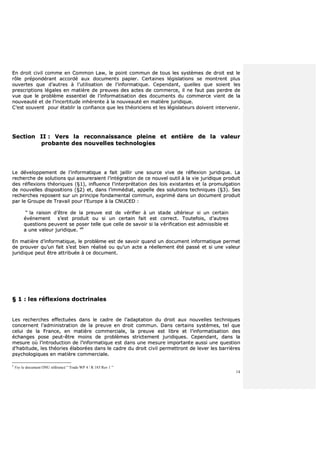 14
EEnn ddrrooiitt cciivviill ccoommmmee eenn CCoommmmoonn LLaaww,, llee ppooiinntt ccoommmmuunn ddee ttoouuss lleess ssyyssttèèmmeess ddee ddrrooiitt eesstt llee
rrôôllee pprrééppoonnddéérraanntt aaccccoorrddéé aauuxx ddooccuummeennttss ppaappiieerr.. CCeerrttaaiinneess llééggiissllaattiioonnss ssee mmoonnttrreenntt pplluuss
oouuvveerrtteess qquuee dd’’aauuttrreess àà ll’’uuttiilliissaattiioonn ddee ll’’iinnffoorrmmaattiiqquuee.. CCeeppeennddaanntt,, qquueelllleess qquuee ssooiieenntt lleess
pprreessccrriippttiioonnss llééggaalleess eenn mmaattiièèrree ddee pprreeuuvveess ddeess aacctteess ddee ccoommmmeerrccee,, iill nnee ffaauutt ppaass ppeerrddrree ddee
vvuuee qquuee llee pprroobbllèèmmee eesssseennttiieell ddee ll’’iinnffoorrmmaattiissaattiioonn ddeess ddooccuummeennttss dduu ccoommmmeerrccee vviieenntt ddee llaa
nnoouuvveeaauuttéé eett ddee ll’’iinncceerrttiittuuddee iinnhhéérreennttee àà llaa nnoouuvveeaauuttéé eenn mmaattiièèrree jjuurriiddiiqquuee..
CC’’eesstt ssoouuvveenntt ppoouurr ééttaabblliirr llaa ccoonnffiiaannccee qquuee lleess tthhééoorriicciieennss eett lleess llééggiissllaatteeuurrss ddooiivveenntt iinntteerrvveenniirr..
SSeeccttiioonn IIII :: VVeerrss llaa rreeccoonnnnaaiissssaannccee pplleeiinnee eett eennttiièèrree ddee llaa vvaalleeuurr
pprroobbaannttee ddeess nnoouuvveelllleess tteecchhnnoollooggiieess
LLee ddéévveellooppppeemmeenntt ddee ll’’iinnffoorrmmaattiiqquuee aa ffaaiitt jjaaiilllliirr uunnee ssoouurrccee vviivvee ddee rrééfflleexxiioonn jjuurriiddiiqquuee.. LLaa
rreecchheerrcchhee ddee ssoolluuttiioonnss qquuii aassssuurreerraaiieenntt ll’’iinnttééggrraattiioonn ddee ccee nnoouuvveell oouuttiill àà llaa vviiee jjuurriiddiiqquuee pprroodduuiitt
ddeess rrééfflleexxiioonnss tthhééoorriiqquueess ((§§11)),, iinnfflluueennccee ll’’iinntteerrpprrééttaattiioonn ddeess llooiiss eexxiissttaanntteess eett llaa pprroommuullggaattiioonn
ddee nnoouuvveelllleess ddiissppoossiittiioonnss ((§§22)) eett,, ddaannss ll’’iimmmmééddiiaatt,, aappppeellllee ddeess ssoolluuttiioonnss tteecchhnniiqquueess ((§§33)).. SSeess
rreecchheerrcchheess rreeppoosseenntt ssuurr uunn pprriinncciippee ffoonnddaammeennttaall ccoommmmuunn,, eexxpprriimméé ddaannss uunn ddooccuummeenntt pprroodduuiitt
ppaarr llee GGrroouuppee ddee TTrraavvaaiill ppoouurr ll’’EEuurrooppee àà llaa CCNNUUCCEEDD ::
““ llaa rraaiissoonn dd’’êêttrree ddee llaa pprreeuuvvee eesstt ddee vvéérriiffiieerr àà uunn ssttaaddee uullttéérriieeuurr ssii uunn cceerrttaaiinn
éévvéénneemmeenntt ss’’eesstt pprroodduuiitt oouu ssii uunn cceerrttaaiinn ffaaiitt eesstt ccoorrrreecctt.. TToouutteeffooiiss,, dd’’aauuttrreess
qquueessttiioonnss ppeeuuvveenntt ssee ppoosseerr tteellllee qquuee cceellllee ddee ssaavvooiirr ssii llaa vvéérriiffiiccaattiioonn eesstt aaddmmiissssiibbllee eett
aa uunnee vvaalleeuurr jjuurriiddiiqquuee.. ””99
EEnn mmaattiièèrree dd’’iinnffoorrmmaattiiqquuee,, llee pprroobbllèèmmee eesstt ddee ssaavvooiirr qquuaanndd uunn ddooccuummeenntt iinnffoorrmmaattiiqquuee ppeerrmmeett
ddee pprroouuvveerr qquu’’uunn ffaaiitt ss’’eesstt bbiieenn rrééaalliisséé oouu qquu’’uunn aaccttee aa rrééeelllleemmeenntt ééttéé ppaasssséé eett ssii uunnee vvaalleeuurr
jjuurriiddiiqquuee ppeeuutt êêttrree aattttrriibbuuééee àà ccee ddooccuummeenntt..
§§ 11 :: lleess rrééfflleexxiioonnss ddooccttrriinnaalleess
LLeess rreecchheerrcchheess eeffffeeccttuuééeess ddaannss llee ccaaddrree ddee ll’’aaddaappttaattiioonn dduu ddrrooiitt aauuxx nnoouuvveelllleess tteecchhnniiqquueess
ccoonncceerrnneenntt ll’’aaddmmiinniissttrraattiioonn ddee llaa pprreeuuvvee eenn ddrrooiitt ccoommmmuunn.. DDaannss cceerrttaaiinnss ssyyssttèèmmeess,, tteell qquuee
cceelluuii ddee llaa FFrraannccee,, eenn mmaattiièèrree ccoommmmeerrcciiaallee,, llaa pprreeuuvvee eesstt lliibbrree eett ll’’iinnffoorrmmaattiissaattiioonn ddeess
éécchhaannggeess ppoossee ppeeuutt--êêttrree mmooiinnss ddee pprroobbllèèmmeess ssttrriicctteemmeenntt jjuurriiddiiqquueess.. CCeeppeennddaanntt,, ddaannss llaa
mmeessuurree ooùù ll’’iinnttrroodduuccttiioonn ddee ll’’iinnffoorrmmaattiiqquuee eesstt ddaannss uunnee mmeessuurree iimmppoorrttaannttee aauussssii uunnee qquueessttiioonn
dd’’hhaabbiittuuddee,, lleess tthhééoorriieess ééllaabboorrééeess ddaannss llee ccaaddrree dduu ddrrooiitt cciivviill ppeerrmmeettttrroonntt ddee lleevveerr lleess bbaarrrriièèrreess
ppssyycchhoollooggiiqquueess eenn mmaattiièèrree ccoommmmeerrcciiaallee..
9
Voy le document ONU référencé “ Trade WP 4 / R 185 Rev 1 ”
 
