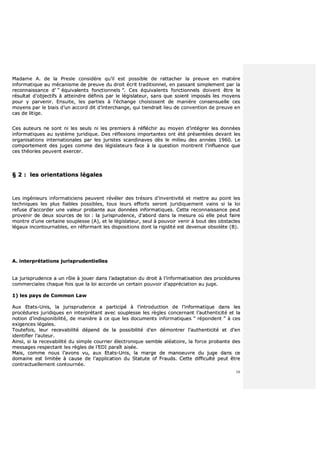 16
MMaaddaammee AA.. ddee llaa PPrreessllee ccoonnssiiddèèrree qquu’’iill eesstt ppoossssiibbllee ddee rraattttaacchheerr llaa pprreeuuvvee eenn mmaattiièèrree
iinnffoorrmmaattiiqquuee aauu mmééccaanniissmmee ddee pprreeuuvvee dduu ddrrooiitt ééccrriitt ttrraaddiittiioonnnneell,, eenn ppaassssaanntt ssiimmpplleemmeenntt ppaarr llaa
rreeccoonnnnaaiissssaannccee dd’’ ““ ééqquuiivvaalleennttss ffoonnccttiioonnnneellss ””.. CCeess ééqquuiivvaalleennttss ffoonnccttiioonnnneellss ddooiivveenntt êêttrree llee
rrééssuullttaatt dd’’oobbjjeeccttiiffss àà aatttteeiinnddrree ddééffiinniiss ppaarr llee llééggiissllaatteeuurr,, ssaannss qquuee ssooiieenntt iimmppoossééss lleess mmooyyeennss
ppoouurr yy ppaarrvveenniirr.. EEnnssuuiittee,, lleess ppaarrttiieess àà ll’’éécchhaannggee cchhooiissiisssseenntt ddee mmaanniièèrree ccoonnsseennssuueellllee cceess
mmooyyeennss ppaarr llee bbiiaaiiss dd’’uunn aaccccoorrdd ddiitt dd’’iinntteerrcchhaannggee,, qquuii ttiieennddrraaiitt lliieeuu ddee ccoonnvveennttiioonn ddee pprreeuuvvee eenn
ccaass ddee lliittiiggee..
CCeess aauutteeuurrss nnee ssoonntt nnii lleess sseeuullss nnii lleess pprreemmiieerrss àà rrééfflléécchhiirr aauu mmooyyeenn dd’’iinnttééggrreerr lleess ddoonnnnééeess
iinnffoorrmmaattiiqquueess aauu ssyyssttèèmmee jjuurriiddiiqquuee.. DDeess rrééfflleexxiioonnss iimmppoorrttaanntteess oonntt ééttéé pprréésseennttééeess ddeevvaanntt lleess
oorrggaanniissaattiioonnss iinntteerrnnaattiioonnaalleess ppaarr lleess jjuurriisstteess ssccaannddiinnaavveess ddèèss llee mmiilliieeuu ddeess aannnnééeess 11996600.. LLee
ccoommppoorrtteemmeenntt ddeess jjuuggeess ccoommmmee ddeess llééggiissllaatteeuurrss ffaaccee àà llaa qquueessttiioonn mmoonnttrreenntt ll’’iinnfflluueennccee qquuee
cceess tthhééoorriieess ppeeuuvveenntt eexxeerrcceerr..
§§ 22 :: lleess oorriieennttaattiioonnss llééggaalleess
LLeess iinnggéénniieeuurrss iinnffoorrmmaattiicciieennss ppeeuuvveenntt rréévvéélleerr ddeess ttrrééssoorrss dd’’iinnvveennttiivviittéé eett mmeettttrree aauu ppooiinntt lleess
tteecchhnniiqquueess lleess pplluuss ffiiaabblleess ppoossssiibblleess,, ttoouuss lleeuurrss eeffffoorrttss sseerroonntt jjuurriiddiiqquueemmeenntt vvaaiinnss ssii llaa llooii
rreeffuussee dd’’aaccccoorrddeerr uunnee vvaalleeuurr pprroobbaannttee aauuxx ddoonnnnééeess iinnffoorrmmaattiiqquueess.. CCeettttee rreeccoonnnnaaiissssaannccee ppeeuutt
pprroovveenniirr ddee ddeeuuxx ssoouurrcceess ddee llooii :: llaa jjuurriisspprruuddeennccee,, dd’’aabboorrdd ddaannss llaa mmeessuurree ooùù eellllee ppeeuutt ffaaiirree
mmoonnttrree dd’’uunnee cceerrttaaiinnee ssoouupplleessssee ((AA)),, eett llee llééggiissllaatteeuurr,, sseeuull àà ppoouuvvooiirr vveenniirr àà bboouutt ddeess oobbssttaacclleess
llééggaauuxx iinnccoonnttoouurrnnaabblleess,, eenn rrééffoorrmmaanntt lleess ddiissppoossiittiioonnss ddoonntt llaa rriiggiiddiittéé eesstt ddeevveennuuee oobbssoollèèttee ((BB))..
AA.. iinntteerrpprrééttaattiioonnss jjuurriisspprruuddeennttiieelllleess
LLaa jjuurriisspprruuddeennccee aa uunn rrôôllee àà jjoouueerr ddaannss ll’’aaddaappttaattiioonn dduu ddrrooiitt àà ll’’iinnffoorrmmaattiissaattiioonn ddeess pprrooccéédduurreess
ccoommmmeerrcciiaalleess cchhaaqquuee ffooiiss qquuee llaa llooii aaccccoorrddee uunn cceerrttaaiinn ppoouuvvooiirr dd’’aapppprréécciiaattiioonn aauu jjuuggee..
11)) lleess ppaayyss ddee CCoommmmoonn LLaaww
AAuuxx EEttaattss--UUnniiss,, llaa jjuurriisspprruuddeennccee aa ppaarrttiicciippéé àà ll’’iinnttrroodduuccttiioonn ddee ll’’iinnffoorrmmaattiiqquuee ddaannss lleess
pprrooccéédduurreess jjuurriiddiiqquueess eenn iinntteerrpprrééttaanntt aavveecc ssoouupplleessssee lleess rrèègglleess ccoonncceerrnnaanntt ll’’aauutthheennttiicciittéé eett llaa
nnoottiioonn dd’’iinnddiissppoonniibbiilliittéé,, ddee mmaanniièèrree àà ccee qquuee lleess ddooccuummeennttss iinnffoorrmmaattiiqquueess ““ rrééppoonnddeenntt ”” àà cceess
eexxiiggeenncceess llééggaalleess..
TToouutteeffooiiss,, lleeuurr rreecceevvaabbiilliittéé ddééppeenndd ddee llaa ppoossssiibbiilliittéé dd’’eenn ddéémmoonnttrreerr ll’’aauutthheennttiicciittéé eett dd’’eenn
iiddeennttiiffiieerr ll’’aauutteeuurr..
AAiinnssii,, ssii llaa rreecceevvaabbiilliittéé dduu ssiimmppllee ccoouurrrriieerr éélleeccttrroonniiqquuee sseemmbbllee aallééaattooiirree,, llaa ffoorrccee pprroobbaannttee ddeess
mmeessssaaggeess rreessppeeccttaanntt lleess rrèègglleess ddee ll’’EEDDII ppaarraaîîtt aaiissééee..
MMaaiiss,, ccoommmmee nnoouuss ll’’aavvoonnss vvuu,, aauuxx EEttaattss--UUnniiss,, llaa mmaarrggee ddee mmaannooeeuuvvrree dduu jjuuggee ddaannss ccee
ddoommaaiinnee eesstt lliimmiittééee àà ccaauussee ddee ll’’aapppplliiccaattiioonn dduu SSttaattuuttee ooff FFrraauuddss.. CCeettttee ddiiffffiiccuullttéé ppeeuutt êêttrree
ccoonnttrraaccttuueelllleemmeenntt ccoonnttoouurrnnééee..
 