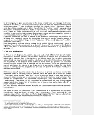 17
EEnn ddrrooiitt aannggllaaiiss,, oonn ppeeuutt ssee ddeemmaannddeerr ssii lleess jjuuggeess ccoonnssiiddéérreerroonntt uunn mmeessssaaggee éélleeccttrroonniiqquuee
ccoommmmee uunn ddooccuummeenntt.. LLaa pprriinncciippaallee ccaarraaccttéérriissttiiqquuee dd’’uunn ddooccuummeenntt eesstt dd’’êêttrree ““ ssoommeetthhiinngg wwhhiicchh
aaffffoorrddss iinnffoorrmmaattiioonn ””1133
,, mmaaiiss eenn ggéénnéérraall,, lleess jjuuggeess oonntt ccoonnssiiddéérréé qquu’’uunn ““ ddooccuummeenntt ”” ééttaaiitt uunn
ééccrriitt.. DDaannss ll’’IInntteerrpprreettaattiioonn AAcctt ddee 11996688,, llaa ddééffiinniittiioonn ddee ““ wwrriittiinngg ”” iinncclluutt ““ ttyyppiinngg,, pprriinnttiinngg,,
lliitthhooggrraapphhyy,, pphhoottooggrraapphhyy aanndd ootthheerr mmooddeess ooff rreepprreesseennttaattiinngg oorr rreepprroodduucciinngg wwoorrddss iinn aa vviissiibbllee
ffoorrmm ””.. SSeelloonn MMrrss FFaabbeerr,, cceettttee ddééffiinniittiioonn nnee ppeeuutt iinncclluurree lleess mmeessssaaggeess éélleeccttrroonniiqquueess qquuii ssoonntt
iinnvviissiibblleess eenn eeuuxx--mmêêmmeess.. LLeess mmeessssaaggeess éélleeccttrroonniiqquueess nnee ppoouurrrraaiieenntt ddoonncc ppaass êêttrree ccoonnssiiddéérrééss
ccoommmmee ddeess ddooccuummeennttss eenn aapppplliiccaattiioonn ddee ll’’aaccttee mmeennttiioonnnnéé1144
..
CCeeppeennddaanntt,, eellllee eessttiimmee qquuee ddaannss llaa mmeessuurree ooùù lleess uuttiilliissaatteeuurrss ddee mmeessssaaggeess éélleeccttrroonniiqquueess oonntt
tteennddaannccee àà lleess ccoonnssiiddéérreerr ccoommmmee ddeess ddooccuummeennttss,, iill ssee ppoouurrrraaiitt qquuee lleess jjuuggeess lleess ssuuiivveenntt eett
aaddoopptteenntt uunnee iinntteerrpprrééttaattiioonn llaarrggee dduu mmoott ““ ddooccuummeenntt ”” ((““ tthhee wwoorrdd ‘‘ddooccuummeenntt’’ wwoouulldd bbee
ggeenneerroouussllyy ccoonnssttrruueedd ””))..
CCeettttee hhyyppootthhèèssee aa dd’’aauuttaanntt pplluuss ddee cchhaannccee ddee ssee rrééaalliisseerr qquuee ddee nnoommbbrreeuusseess ““ ppiieecceess ooff
lleeggiissllaattiioonn ”” aaddmmeetttteenntt uunnee aacccceeppttiioonn llaarrggee dduu mmoott ““ ddooccuummeenntt ””.. EEtt ssuurrttoouutt,, llee CCiivviill EEvviiddeennccee
AAcctt ddee 11999955 ddééffiinniitt llee ddooccuummeenntt ccoommmmee ““ aannyytthhiinngg oonn wwhhiicchh iinnffoorrmmaattiioonn ooff aannyy ddeessccrriippttiioonn iiss
rreeccoorrddeedd ””..1155
22)) lleess ppaayyss ddee ddrrooiitt cciivviill
EEnn FFrraannccee eett eenn BBeellggiiqquuee,, llee pprroobbllèèmmee ssee ppoossee ttoouutt àà ffaaiitt ddiifffféérreemmmmeenntt ccaarr eenn mmaattiièèrree
ccoommmmeerrcciiaallee,, llaa pprreeuuvvee eesstt lliibbrree.. LLeess ddooccuummeennttss iinnffoorrmmaattiiqquueess nnee ssoonntt aalloorrss qquu’’uunn éélléémmeenntt ddee
pprreeuuvvee ppaarrmmii dd’’aauuttrreess.. DDaannss ccee ccaass ddee ffiigguurree,, ttoouutt ddééppeenndd ddee llaa ffoorrccee pprroobbaannttee qquuee llee jjuuggee
rreeccoonnnnaaîîttrraa àà cceess ddooccuummeennttss.. LLee pprroobbllèèmmee eesstt aalloorrss ddee ffaaiirree eennttrreerr ll’’iinnffoorrmmaattiiqquuee ddaannss ll’’eesspprriitt
ddeess mmaaggiissttrraattss eett ddee ddiissppoosseerr dd’’uunnee tteecchhnniiqquuee ffiiaabbllee.. CCeelluuii qquuii pprréésseennttee uunn ddooccuummeenntt
iinnffoorrmmaattiiqquuee ddooiitt pprroouuvveerr qquuee llee mmeessssaaggee nn’’aa ppaass ééttéé mmooddiiffiiéé,, oouu qquu’’uunnee mmooddiiffiiccaattiioonn nnee
ppoouurrrraaiitt qquuee llaaiisssseerr ddeess ttrraacceess,, eett qquuee llaa ppeerrssoonnnnee ddee ssoonn aauutteeuurr nnee ppeeuutt ffaaiirree ddee ddoouuttee..
LLoorrssqquuee llaa tteecchhnniiqquuee ppeerrmmeett dd’’aappppoorrtteerr cceess pprreeuuvveess,, eellllee ppeerrmmeett ddee rreemmppllaacceerr ll’’ééccrriitt ppaarr uunn
ddooccuummeenntt iinnffoorrmmaattiiqquuee..
LL’’AAlllleemmaaggnnee ccoonnnnaaîîtt aauussssii llee pprriinncciippee ddee llaa lliibbeerrttéé ddee llaa pprreeuuvvee eenn mmaattiièèrree ccoommmmeerrcciiaallee..
cceeppeennddaanntt,, ddaannss llee ssyyssttèèmmee jjuurriiddiiqquuee aalllleemmaanndd,, ll’’ééccrriitt eesstt ddééffiinnii ppaarr llee ccooddee cciivviill ccoommmmee
““ ll’’eexxpprreessssiioonn dd’’uunnee ppeennssééee ”” ssoouuss uunnee ““ ffoorrmmee ddiirreecctteemmeenntt lliissiibbllee ””.. SSoonntt ddoonncc eexxcclluuss lleess
ddooccuummeennttss iinnffoorrmmaattiiqquueess qquuii nnee ccoonnttiieennnneenntt qquuee ddeess iinnssttrruuccttiioonnss ddee pprrooggrraammmmaattiioonn.. MMaaiiss
dd’’aapprrèèss llaa jjuurriisspprruuddeennccee,, lleess ddooccuummeennttss iinnffoorrmmaattiiqquueess ssoonntt ccoonnssiiddéérrééss ccoommmmee ddeess
““ oobbsseerrvvaattiioonnss ””,, cc’’eesstt--àà--ddiirree ll’’uunn ddeess cciinnqq mmooddeess ddee pprreeuuvvee llééggaauuxx qquuii,, ppoouurr êêttrree rreecceevvaabblleess,,
ssuuppppoossee qquuee llee jjuuggee ppaarrvviieennnnee àà llaa ccoonnvviiccttiioonn qquuee llee ddooccuummeenntt eesstt aauutthheennttiiqquuee,, ggrrââccee àà ““ ssaa
pprroopprree ppeerrcceeppttiioonn ccoonnccrrèèttee ””..
DDèèss lloorrss,, lleess jjuuggeess aalllleemmaannddss ppeeuuvveenntt aaccccoorrddeerr uunnee cceerrttaaiinnee vvaalleeuurr pprroobbaannttee aauuxx ddooccuummeennttss
iinnffoorrmmaattiiqquueess..
LLeess jjuuggeess ddee ddrrooiitt cciivviill rrééaaggiisssseenntt àà ppeeuu uunniiffoorrmméémmeenntt àà llaa pprréésseennttaattiioonn ddee ddooccuummeennttss
iinnffoorrmmaattiiqquueess ddaannss lleess lliittiiggeess ssuurrvveennaanntt eennttrree ccoommmmeerrççaannttss.. CCeettttee uunniiffoorrmmiittéé eett cceettttee
ssoouupplleessssee ttrroouuvveenntt lleeuurr oorriiggiinnee ddaannss llaa ddiiffffuussiioonn dduu pprriinncciippee ddee lliibbeerrttéé ddee llaa pprreeuuvvee.. DDaannss llee ccaass
dd’’aabbsseennccee ddee ccee pprriinncciippee,, lleess rrééffoorrmmeess llééggiissllaattiivveess ssoonntt nnéécceessssaaiirreess..
13
Hill v. R. [1945] 2 K.B. 329, 333 (cité par D. Faber).
14
Voy Mrs D. Faber, Electronic bills of lading in LMCQ 1996 p.236.
15
Pour un exemple jurisprudentiel : Derby & co v. Weldon [1991] 1 W.L.R. 653 : il a été admis que la base de données du système on-line d’un
ordinateur ou le message informatique enregistré dans le “ backup files ” d’un ordinateur est un document au regard des règles gouvernant
l’admissibilité des preuves devant la Cour, à condition que les informations en cause puissent être récupérés et présentés sous une forme lisible
(cité par D. Faber).
 