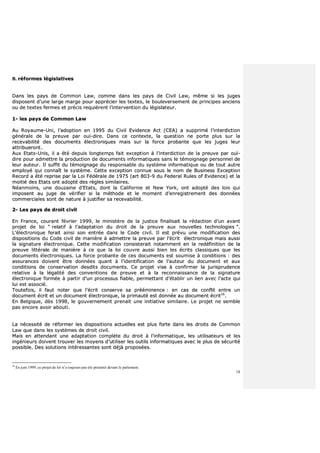 18
BB.. rrééffoorrmmeess llééggiissllaattiivveess
DDaannss lleess ppaayyss ddee CCoommmmoonn LLaaww,, ccoommmmee ddaannss lleess ppaayyss ddee CCiivviill LLaaww,, mmêêmmee ssii lleess jjuuggeess
ddiissppoosseenntt dd’’uunnee llaarrggee mmaarrggee ppoouurr aapppprréécciieerr lleess tteexxtteess,, llee bboouulleevveerrsseemmeenntt ddee pprriinncciippeess aanncciieennss
oouu ddee tteexxtteess ffeerrmmeess eett pprréécciiss rreeqquuiièèrreenntt ll’’iinntteerrvveennttiioonn dduu llééggiissllaatteeuurr..
11-- lleess ppaayyss ddee CCoommmmoonn LLaaww
AAuu RRooyyaauummee--UUnnii,, ll’’aaddooppttiioonn eenn 11999955 dduu CCiivviill EEvviiddeennccee AAcctt ((CCEEAA)) aa ssuupppprriimméé ll’’iinntteerrddiiccttiioonn
ggéénnéérraallee ddee llaa pprreeuuvvee ppaarr oouuïï--ddiirree.. DDaannss ccee ccoonntteexxttee,, llaa qquueessttiioonn nnee ppoorrttee pplluuss ssuurr llaa
rreecceevvaabbiilliittéé ddeess ddooccuummeennttss éélleeccttrroonniiqquueess mmaaiiss ssuurr llaa ffoorrccee pprroobbaannttee qquuee lleess jjuuggeess lleeuurr
aattttrriibbuueerroonntt..
AAuuxx EEttaattss--UUnniiss,, iill aa ééttéé ddeeppuuiiss lloonnggtteemmppss ffaaiitt eexxcceeppttiioonn àà ll’’iinntteerrddiiccttiioonn ddee llaa pprreeuuvvee ppaarr oouuïï--
ddiirree ppoouurr aaddmmeettttrree llaa pprroodduuccttiioonn ddee ddooccuummeennttss iinnffoorrmmaattiiqquueess ssaannss llee ttéémmooiiggnnaaggee ppeerrssoonnnneell ddee
lleeuurr aauutteeuurr.. IIll ssuuffffiitt dduu ttéémmooiiggnnaaggee dduu rreessppoonnssaabbllee dduu ssyyssttèèmmee iinnffoorrmmaattiiqquuee oouu ddee ttoouutt aauuttrree
eemmppllooyyéé qquuii ccoonnnnaaîîtt llee ssyyssttèèmmee.. CCeettttee eexxcceeppttiioonn ccoonnnnuuee ssoouuss llee nnoomm ddee BBuussiinneessss EExxcceeppttiioonn
RReeccoorrdd aa ééttéé rreepprriissee ppaarr llaa LLooii FFééddéérraallee ddee 11997755 ((aarrtt 880033--99 dduu FFeeddeerraall RRuulleess ooff EEvviiddeennccee)) eett llaa
mmooiittiiéé ddeess EEttaattss oonntt aaddooppttéé ddeess rrèègglleess ssiimmiillaaiirreess..
NNééaannmmooiinnss,, uunnee ddoouuzzaaiinnee dd’’EEttaattss,, ddoonntt llaa CCaalliiffoorrnniiee eett NNeeww YYoorrkk,, oonntt aaddooppttéé ddeess llooiiss qquuii
iimmppoosseenntt aauu jjuuggee ddee vvéérriiffiieerr ssii llaa mméétthhooddee eett llee mmoommeenntt dd’’eennrreeggiissttrreemmeenntt ddeess ddoonnnnééeess
ccoommmmeerrcciiaalleess ssoonntt ddee nnaattuurree àà jjuussttiiffiieerr ssaa rreecceevvaabbiilliittéé..
22-- LLeess ppaayyss ddee ddrrooiitt cciivviill
EEnn FFrraannccee,, ccoouurraanntt fféévvrriieerr 11999999,, llee mmiinniissttèèrree ddee llaa jjuussttiiccee ffiinnaalliissaaiitt llaa rrééddaaccttiioonn dd’’uunn aavvaanntt
pprroojjeett ddee llooii ““ rreellaattiiff àà ll’’aaddaappttaattiioonn dduu ddrrooiitt ddee llaa pprreeuuvvee aauuxx nnoouuvveelllleess tteecchhnnoollooggiieess ””..
LL’’éélleeccttrroonniiqquuee ffeerraaiitt aaiinnssii ssoonn eennttrrééee ddaannss llee CCooddee cciivviill.. IIll eesstt pprréévvuu uunnee mmooddiiffiiccaattiioonn ddeess
ddiissppoossiittiioonnss dduu CCooddee cciivviill ddee mmaanniièèrree àà aaddmmeettttrree llaa pprreeuuvvee ppaarr ll’’ééccrriitt éélleeccttrroonniiqquuee mmaaiiss aauussssii
llaa ssiiggnnaattuurree éélleeccttrroonniiqquuee.. CCeettttee mmooddiiffiiccaattiioonn ccoonnssiisstteerraaiitt nnoottaammmmeenntt eenn llaa rreeddééffiinniittiioonn ddee llaa
pprreeuuvvee lliittttéérraallee ddee mmaanniièèrree àà ccee qquuee llaa llooii ccoouuvvrree aauussssii bbiieenn lleess ééccrriittss ccllaassssiiqquueess qquuee lleess
ddooccuummeennttss éélleeccttrroonniiqquueess.. LLaa ffoorrccee pprroobbaannttee ddee cceess ddooccuummeennttss eesstt ssoouummiissee àà ccoonnddiittiioonnss :: ddeess
aassssuurraanncceess ddooiivveenntt êêttrree ddoonnnnééeess qquuaanntt àà ll’’iiddeennttiiffiiccaattiioonn ddee ll’’aauutteeuurr dduu ddooccuummeenntt eett aauuxx
ccoonnddiittiioonnss ddee ccoonnsseerrvvaattiioonn ddeessddiittss ddooccuummeennttss.. CCee pprroojjeett vviissee àà ccoonnffiirrmmeerr llaa jjuurriisspprruuddeennccee
rreellaattiivvee àà llaa llééggaalliittéé ddeess ccoonnvveennttiioonnss ddee pprreeuuvvee eett àà llaa rreeccoonnnnaaiissssaannccee ddee llaa ssiiggnnaattuurree
éélleeccttrroonniiqquuee ffoorrmmééee àà ppaarrttiirr dd’’uunn pprroocceessssuuss ffiiaabbllee,, ppeerrmmeettttaanntt dd’’ééttaabblliirr uunn lliieenn aavveecc ll’’aaccttee qquuii
lluuii eesstt aassssoocciiéé..
TToouutteeffooiiss,, iill ffaauutt nnootteerr qquuee ll’’ééccrriitt ccoonnsseerrvvee ssaa pprréééémmiinneennccee :: eenn ccaass ddee ccoonnfflliitt eennttrree uunn
ddooccuummeenntt ééccrriitt eett uunn ddooccuummeenntt éélleeccttrroonniiqquuee,, llaa pprriimmaauuttéé eesstt ddoonnnnééee aauu ddooccuummeenntt ééccrriitt1166
..
EEnn BBeellggiiqquuee,, ddèèss 11999988,, llee ggoouuvveerrnneemmeenntt pprreennaaiitt uunnee iinniittiiaattiivvee ssiimmiillaaiirree.. LLee pprroojjeett nnee sseemmbbllee
ppaass eennccoorree aavvooiirr aabboouuttii..
LLaa nnéécceessssiittéé ddee rrééffoorrmmeerr lleess ddiissppoossiittiioonnss aaccttuueelllleess eesstt pplluuss ffoorrttee ddaannss lleess ddrrooiittss ddee CCoommmmoonn
LLaaww qquuee ddaannss lleess ssyyssttèèmmeess ddee ddrrooiitt cciivviill..
MMaaiiss eenn aatttteennddaanntt uunnee aaddaappttaattiioonn ccoommppllèèttee dduu ddrrooiitt àà ll’’iinnffoorrmmaattiiqquuee,, lleess uuttiilliissaatteeuurrss eett lleess
iinnggéénniieeuurrss ddooiivveenntt ttrroouuvveerr lleess mmooyyeennss dd’’uuttiilliisseerr lleess oouuttiillss iinnffoorrmmaattiiqquueess aavveecc llee pplluuss ddee ssééccuurriittéé
ppoossssiibbllee.. DDeess ssoolluuttiioonnss iinnttéérreessssaanntteess ssoonntt ddééjjàà pprrooppoossééeess..
16
En juin 1999, ce projet de loi n’a toujours pas été présenté devant le parlement.
 