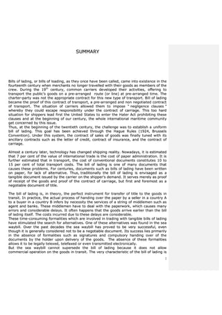 2
SSUUMMMMAARRYY
BBiillllss ooff llaaddiinngg,, oorr bbiillllss ooff llooaaddiinngg,, aass tthheeyy oonnccee hhaavvee bbeeeenn ccaalllleedd,, ccaammee iinnttoo eexxiisstteennccee iinn tthhee
ffoouurrtteeeenntthh cceennttuurryy wwhheenn mmeerrcchhaannttss nnoo lloonnggeerr ttrraavveelllleedd wwiitthh tthheeiirr ggooooddss aass mmeemmbbeerrss ooff tthhee
ccrreeww.. DDuurriinngg tthhee 1199tthh
cceennttuurryy,, ccoommmmoonn ccaarrrriieerrss ddeevveellooppeedd tthheeiirr aaccttiivviittiieess,, ooffffeerriinngg ttoo
ttrraannssppoorrtt tthhee ppuubblliicc’’ss ggooooddss oonn aa pprree--aarrrraannggeedd rroouuttee ((oorr lliinnee)) aatt pprree--aarrrraannggeedd ttiimmee.. TThhee
cchhaarrtteerr--ppaarrttyy wwaass nnoott tthhee aapppprroopprriiaattee ccoonnttrraacctt ffoorr tthhiiss nneeww ttyyppee ooff ttrraannssppoorrtt.. BBiillll ooff llaaddiinngg
bbeeccaammee tthhee pprrooooff ooff tthhiiss ccoonnttrraacctt ooff ttrraannssppoorrtt,, aa pprree--aarrrraannggeedd aanndd nnoonn nneeggoottiiaatteedd ccoonnttrraacctt
ooff ttrraannssppoorrtt.. TThhee ssiittuuaattiioonn ooff ccaarrrriieerrss aalllloowweedd tthheemm ttoo iimmppoossee ““ nneegglliiggeennccee ccllaauusseess ””
wwhheerreebbyy tthheeyy ccoouulldd eessccaappee rreessppoonnssiibbiilliittyy uunnddeerr tthhee ccoonnttrraacctt ooff ccaarrrriiaaggee.. TThhiiss ttoooo hhaarrdd
ssiittuuaattiioonn ffoorr sshhiippppeerrss lleeaadd ffiirrsstt tthhee UUnniitteedd SSttaatteess ttoo eenntteerr tthhee HHaatteerr AAcctt pprroohhiibbiittiinngg tthheessee
ccllaauusseess aanndd aatt tthhee bbeeggiinnnniinngg ooff oouurr cceennttuurryy,, tthhee wwhhoollee iinntteerrnnaattiioonnaall mmaarriittiimmee ccoommmmuunniittyy
ggeett ccoonncceerrnneedd bbyy tthhiiss iissssuuee..
TThhuuss,, aatt tthhee bbeeggiinnnniinngg ooff tthhee ttwweennttiieetthh cceennttuurryy,, tthhee cchhaalllleennggee wwaass ttoo eessttaabblliisshh aa uunniiffoorrmm
bbiillll ooff llaaddiinngg.. TThhiiss ggooaall hhaass bbeeeenn aacchhiieevveedd tthhrroouugghh tthhee HHaagguuee RRuulleess ((11992244,, BBrruusssseellss
CCoonnvveennttiioonn)).. UUnnddeerr tthhiiss ssyysstteemm,, tthhee ccoonnttrraacctt ooff ssaalleess ooff ggooooddss wwaass ffiinnaallllyy ttuunneedd wwiitthh iittss
aanncciillllaarryy ccoonnttrraaccttss ssuucchh aass tthhee lleetttteerr ooff ccrreeddiitt,, ccoonnttrraacctt ooff iinnssuurraannccee,, aanndd tthhee ccoonnttrraacctt ooff
ccaarrrriiaaggee..
AAllmmoosstt aa cceennttuurryy llaatteerr,, tteecchhnnoollooggyy hhaass cchhaannggeedd sshhiippppiinngg rreeaalliittyy.. NNoowwaaddaayyss,, iitt iiss eessttiimmaatteedd
tthhaatt 77 ppeerr cceenntt ooff tthhee vvaalluuee ooff iinntteerrnnaattiioonnaall ttrraaddee iiss tthhee ccoosstt ooff ppaappeerr aaddmmiinniissttrraattiioonn.. IItt iiss
ffuurrtthheerr eessttiimmaatteedd tthhaatt iinn ttrraannssppoorrtt,, tthhee ccoosstt ooff ccoonnvveennttiioonnaall ddooccuummeennttss ccoonnssttiittuutteess 1100 ttoo
1155 ppeerr cceenntt ooff ttoottaall ttrraannssppoorrtt ccoossttss.. TThhee bbiillll ooff llaaddiinngg iiss oonnee ooff mmaannyy ddooccuummeennttss tthhaatt
ccaauusseess tthheessee pprroobblleemmss.. FFoorr cceennttuurriieess,, ddooccuummeennttss ssuucchh aass bbiillllss ooff llaaddiinngg hhaavvee bbeeeenn wwrriitttteenn
oonn ppaappeerr,, ffoorr llaacckk ooff aalltteerrnnaattiivvee.. TThhuuss,, ttrraaddiittiioonnaallllyy tthhee bbiillll ooff llaaddiinngg iiss eennvviissaaggeedd aass aa
ttaannggiibbllee ddooccuummeenntt iissssuueedd bbyy tthhee ccaarrrriieerr oonn tthhee sshhiippppeerr’’ss ddeemmaanndd.. IItt sseerrvveess mmeerreellyy aass pprrooooff
ooff rreecceeiipptt ooff tthhee ggooooddss aanndd pprrooooff ooff tthhee ccoonnttrraacctt ooff ccaarrrriiaaggee,, bbuutt ffiirrsstt aanndd ffoorreemmoosstt aass aa
nneeggoottiiaabbllee ddooccuummeenntt ooff ttiittllee..
TThhee bbiillll ooff llaaddiinngg iiss,, iinn tthheeoorryy,, tthhee ppeerrffeecctt iinnssttrruummeenntt ffoorr ttrraannssffeerr ooff ttiittllee ttoo tthhee ggooooddss iinn
ttrraannssiitt.. IInn pprraaccttiiccee,, tthhee aaccttuuaall pprroocceessss ooff hhaannddiinngg oovveerr tthhee ppaappeerr bbyy aa sseelllleerr iinn aa ccoouunnttrryy AA
ttoo aa bbuuyyeerr iinn aa ccoouunnttrryy BB iinnffeerrss bbyy nneecceessssiittyy tthhee sseerrvviicceess ooff aa ssttrriinngg ooff mmiiddddlleemmeenn ssuucchh aass
aaggeenntt aanndd bbaannkkss.. TThheessee mmiiddddlleemmeenn hhaavvee ttoo ddeeaall wwiitthh tthhee ppaappeerrwwoorrkk,, wwhhiicchh ccaauusseess mmaannyy
eerrrroorrss aanndd ccoonnssiiddeerraabbllee ddeellaayyss.. IItt oofftteenn hhaappppeennss tthhaatt tthhee ggooooddss aarrrriivvee eeaarrlliieerr tthhaann tthhee bbiillll
ooff llaaddiinngg iittsseellff.. TThhee ccoossttss iinnccuurrrreedd dduuee ttoo tthheessee ddeellaayyss aarree ccoonnssiiddeerraabbllee..
TThheessee ttiimmee--ccoonnssuummiinngg ffoorrmmaalliittiieess wwhhiicchh aarree iinnvvoollvveedd iinn ttrraaddiinngg wwiitthh ttaannggiibbllee bbiillllss ooff llaaddiinngg
hhaavvee ssttiimmuullaatteedd tthhee sseeaarrcchh ffoorr aalltteerrnnaattiivveess.. OOnnee ooff tthheessee aalltteerrnnaattiivveess wwaass ffoouunndd iinn tthhee sseeaa
wwaayybbiillll.. OOvveerr tthhee ppaasstt ddeeccaaddeess tthhee sseeaa wwaayybbiillll hhaass pprroovveedd ttoo bbee vveerryy ssuucccceessssffuull,, eevveenn
tthhoouugghh iitt iiss ggeenneerraallllyy ccoonnssiiddeerreedd nnoott ttoo bbee aa nneeggoottiiaabbllee ddooccuummeenntt.. IIttss ssuucccceessss lliieess pprriimmaarriillyy
iinn tthhee aabbsseennccee ooff ffoorrmmaalliittiieess ssuucchh aass ssiiggnnaattuurreess aanndd ccoommppuullssoorryy hhaannddiinngg oovveerr ooff tthhee
ddooccuummeennttss bbyy tthhee hhoollddeerr uuppoonn ddeelliivveerryy ooff tthhee ggooooddss.. TThhee aabbsseennccee ooff tthheessee ffoorrmmaalliittiieess
aalllloowwss iitt ttoo bbee lleeggaallllyy tteelleexxeedd,, tteelleeffaaxxeedd oorr eevveenn ttrraannssmmiitttteedd eelleeccttrroonniiccaallllyy..
BBuutt tthhee sseeaa wwaayybbiillll ccaannnnoott ssuuppeerrsseeddee tthhee bbiillll ooff llaaddiinngg bbeeccaauussee iitt ddooeess nnoott aallllooww
ccoommmmeerrcciiaall ooppeerraattiioonn oonn tthhee ggooooddss iinn ttrraannssiitt.. TThhee vveerryy cchhaarraacctteerriissttiicc ooff tthhee bbiillll ooff llaaddiinngg iiss
 