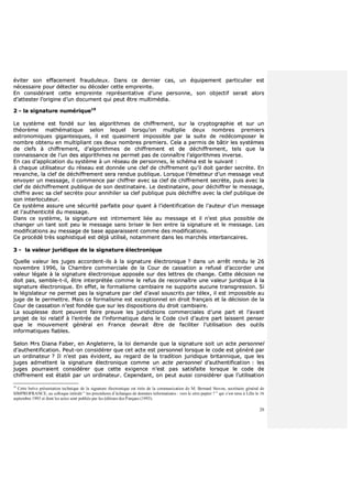 20
éévviitteerr ssoonn eeffffaacceemmeenntt ffrraauudduulleeuuxx.. DDaannss ccee ddeerrnniieerr ccaass,, uunn ééqquuiippeemmeenntt ppaarrttiiccuulliieerr eesstt
nnéécceessssaaiirree ppoouurr ddéétteecctteerr oouu ddééccooddeerr cceettttee eemmpprreeiinnttee..
EEnn ccoonnssiiddéérraanntt cceettttee eemmpprreeiinnttee rreepprréésseennttaattiivvee dd’’uunnee ppeerrssoonnnnee,, ssoonn oobbjjeeccttiiff sseerraaiitt aalloorrss
dd’’aatttteesstteerr ll’’oorriiggiinnee dd’’uunn ddooccuummeenntt qquuii ppeeuutt êêttrree mmuullttiimmééddiiaa..
22 -- llaa ssiiggnnaattuurree nnuumméérriiqquuee1199
LLee ssyyssttèèmmee eesstt ffoonnddéé ssuurr lleess aallggoorriitthhmmeess ddee cchhiiffffrreemmeenntt,, ssuurr llaa ccrryyppttooggrraapphhiiee eett ssuurr uunn
tthhééoorrèèmmee mmaatthhéémmaattiiqquuee sseelloonn lleeqquueell lloorrssqquu’’oonn mmuullttiipplliiee ddeeuuxx nnoommbbrreess pprreemmiieerrss
aassttrroonnoommiiqquueess ggiiggaanntteessqquueess,, iill eesstt qquuaassiimmeenntt iimmppoossssiibbllee ppaarr llaa ssuuiittee ddee rreeddééccoommppoosseerr llee
nnoommbbrree oobbtteennuu eenn mmuullttiipplliiaanntt cceess ddeeuuxx nnoommbbrreess pprreemmiieerrss.. CCeellaa aa ppeerrmmiiss ddee bbââttiirr lleess ssyyssttèèmmeess
ddee cclleeffss àà cchhiiffffrreemmeenntt,, dd’’aallggoorriitthhmmeess ddee cchhiiffffrreemmeenntt eett ddee ddéécchhiiffffrreemmeenntt,, tteellss qquuee llaa
ccoonnnnaaiissssaannccee ddee ll’’uunn ddeess aallggoorriitthhmmeess nnee ppeerrmmeett ppaass ddee ccoonnnnaaîîttrree ll’’aallggoorriitthhmmeess iinnvveerrssee..
EEnn ccaass dd’’aapppplliiccaattiioonn dduu ssyyssttèèmmee àà uunn rréésseeaauu ddee ppeerrssoonnnneess,, llee sscchhéémmaa eesstt llee ssuuiivvaanntt ::
àà cchhaaqquuee uuttiilliissaatteeuurr dduu rréésseeaauu eesstt ddoonnnnééee uunnee cclleeff ddee cchhiiffffrreemmeenntt qquu’’iill ddooiitt ggaarrddeerr sseeccrrèèttee.. EEnn
rreevvaanncchhee,, llaa cclleeff ddee ddéécchhiiffffrreemmeenntt sseerraa rreenndduuee ppuubblliiqquuee.. LLoorrssqquuee ll’’éémmeetttteeuurr dd’’uunn mmeessssaaggee vveeuutt
eennvvooyyeerr uunn mmeessssaaggee,, iill ccoommmmeennccee ppaarr cchhiiffffrreerr aavveecc ssaa cclleeff ddee cchhiiffffrreemmeenntt sseeccrrèèttee,, ppuuiiss aavveecc llaa
cclleeff ddee ddéécchhiiffffrreemmeenntt ppuubblliiqquuee ddee ssoonn ddeessttiinnaattaaiirree.. LLee ddeessttiinnaattaaiirree,, ppoouurr ddéécchhiiffffrreerr llee mmeessssaaggee,,
cchhiiffffrree aavveecc ssaa cclleeff sseeccrrèèttee ppoouurr aannnniihhiilleerr ssaa cclleeff ppuubblliiqquuee ppuuiiss ddéécchhiiffffrree aavveecc llaa cclleeff ppuubblliiqquuee ddee
ssoonn iinntteerrllooccuutteeuurr..
CCee ssyyssttèèmmee aassssuurree uunnee ssééccuurriittéé ppaarrffaaiittee ppoouurr qquuaanntt àà ll’’iiddeennttiiffiiccaattiioonn ddee ll’’aauutteeuurr dd’’uunn mmeessssaaggee
eett ll’’aauutthheennttiicciittéé dduu mmeessssaaggee..
DDaannss ccee ssyyssttèèmmee,, llaa ssiiggnnaattuurree eesstt iinnttiimmeemmeenntt lliiééee aauu mmeessssaaggee eett iill nn’’eesstt pplluuss ppoossssiibbllee ddee
cchhaannggeerr uunn ttaanntt ssooiitt ppeeuu llee mmeessssaaggee ssaannss bbrriisseerr llee lliieenn eennttrree llaa ssiiggnnaattuurree eett llee mmeessssaaggee.. LLeess
mmooddiiffiiccaattiioonnss aauu mmeessssaaggee ddee bbaassee aappppaarraaiisssseenntt ccoommmmee ddeess mmooddiiffiiccaattiioonnss..
CCee pprrooccééddéé ttrrèèss ssoopphhiissttiiqquuéé eesstt ddééjjàà uuttiilliisséé,, nnoottaammmmeenntt ddaannss lleess mmaarrcchhééss iinntteerrbbaannccaaiirreess..
33 -- llaa vvaalleeuurr jjuurriiddiiqquuee ddee llaa ssiiggnnaattuurree éélleeccttrroonniiqquuee
QQuueellllee vvaalleeuurr lleess jjuuggeess aaccccoorrddeenntt--iillss àà llaa ssiiggnnaattuurree éélleeccttrroonniiqquuee ?? ddaannss uunn aarrrrêêtt rreenndduu llee 2266
nnoovveemmbbrree 11999966,, llaa CChhaammbbrree ccoommmmeerrcciiaallee ddee llaa CCoouurr ddee ccaassssaattiioonn aa rreeffuusséé dd’’aaccccoorrddeerr uunnee
vvaalleeuurr llééggaallee àà llaa ssiiggnnaattuurree éélleeccttrroonniiqquuee aappppoossééee ssuurr ddeess lleettttrreess ddee cchhaannggee.. CCeettttee ddéécciissiioonn nnee
ddooiitt ppaass,, sseemmbbllee--tt--iill,, êêttrree iinntteerrpprrééttééee ccoommmmee llee rreeffuuss ddee rreeccoonnnnaaîîttrree uunnee vvaalleeuurr jjuurriiddiiqquuee àà llaa
ssiiggnnaattuurree éélleeccttrroonniiqquuee.. EEnn eeffffeett,, llee ffoorrmmaalliissmmee ccaammbbiiaaiirree nnee ssuuppppoorrttee aauuccuunnee ttrraannssggrreessssiioonn.. SSii
llee llééggiissllaatteeuurr nnee ppeerrmmeett ppaass llaa ssiiggnnaattuurree ppaarr cclleeff dd’’aavvaall ssoouussccrriittss ppaarr ttéélleexx,, iill eesstt iimmppoossssiibbllee aauu
jjuuggee ddee llee ppeerrmmeettttrree.. MMaaiiss ccee ffoorrmmaalliissmmee eesstt eexxcceeppttiioonnnneell eenn ddrrooiitt ffrraannççaaiiss eett llaa ddéécciissiioonn ddee llaa
CCoouurr ddee ccaassssaattiioonn nn’’eesstt ffoonnddééee qquuee ssuurr lleess ddiissppoossiittiioonnss dduu ddrrooiitt ccaammbbiiaaiirree..
LLaa ssoouupplleessssee ddoonntt ppeeuuvveenntt ffaaiirree pprreeuuvvee lleess jjuurriiddiiccttiioonnss ccoommmmeerrcciiaalleess dd’’uunnee ppaarrtt eett ll’’aavvaanntt
pprroojjeett ddee llooii rreellaattiiff àà ll’’eennttrrééee ddee ll’’iinnffoorrmmaattiiqquuee ddaannss llee CCooddee cciivviill dd’’aauuttrree ppaarrtt llaaiisssseenntt ppeennsseerr
qquuee llee mmoouuvveemmeenntt ggéénnéérraall eenn FFrraannccee ddeevvrraaiitt êêttrree ddee ffaacciilliitteerr ll’’uuttiilliissaattiioonn ddeess oouuttiillss
iinnffoorrmmaattiiqquueess ffiiaabblleess..
SSeelloonn MMrrss DDiiaannaa FFaabbeerr,, eenn AAnngglleetteerrrree,, llaa llooii ddeemmaannddee qquuee llaa ssiiggnnaattuurree ssooiitt uunn aaccttee ppeerrssoonnnneell
dd’’aauutthheennttiiffiiccaattiioonn.. PPeeuutt--oonn ccoonnssiiddéérreerr qquuee cceett aaccttee eesstt ppeerrssoonnnneell lloorrssqquuee llee ccooddee eesstt ggéénnéérréé ppaarr
uunn oorrddiinnaatteeuurr ?? IIll nn’’eesstt ppaass éévviiddeenntt,, aauu rreeggaarrdd ddee llaa ttrraaddiittiioonn jjuurriiddiiqquuee bbrriittaannnniiqquuee,, qquuee lleess
jjuuggeess aaddmmeetttteenntt llaa ssiiggnnaattuurree éélleeccttrroonniiqquuee ccoommmmee uunn aaccttee ppeerrssoonnnneell dd’’aauutthheennttiiffiiccaattiioonn :: lleess
jjuuggeess ppoouurrrraaiieenntt ccoonnssiiddéérreerr qquuee cceettttee eexxiiggeennccee nn’’eesstt ppaass ssaattiissffaaiittee lloorrssqquuee llee ccooddee ddee
cchhiiffffrreemmeenntt eesstt ééttaabbllii ppaarr uunn oorrddiinnaatteeuurr.. CCeeppeennddaanntt,, oonn ppeeuutt aauussssii ccoonnssiiddéérreerr qquuee ll’’uuttiilliissaattiioonn
19
Cette brève présentation technique de la signature électronique est tirée de la communication de M. Bernard Stoven, secrétaire général de
SIMPROFRANCE, au colloque intitulé “ les procédures d’échanges de données informatisées : vers le zéro papier ? ” qui s’est tenu à Lille le 16
septembre 1993 et dont les actes sont publiés par les éditions des Parques (1993).
 