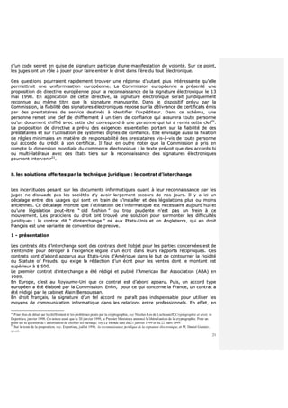 21
dd’’uunn ccooddee sseeccrreett eenn gguuiissee ddee ssiiggnnaattuurree ppaarrttiicciippee dd’’uunnee mmaanniiffeessttaattiioonn ddee vvoolloonnttéé.. SSuurr ccee ppooiinntt,,
lleess jjuuggeess oonntt uunn rrôôllee àà jjoouueerr ppoouurr ffaaiirree eennttrreerr llee ddrrooiitt ddaannss ll’’èèrree dduu ttoouutt éélleeccttrroonniiqquuee..
CCeess qquueessttiioonnss ppoouurrrraaiieenntt rraappiiddeemmeenntt ttrroouuvveerr uunnee rrééppoonnssee dd’’aauuttaanntt pplluuss iinnttéérreessssaannttee qquu’’eellllee
ppeerrmmeettttrraaiitt uunnee uunniiffoorrmmiissaattiioonn eeuurrooppééeennnnee.. LLaa CCoommmmiissssiioonn eeuurrooppééeennnnee aa pprréésseennttéé uunnee
pprrooppoossiittiioonn ddee ddiirreeccttiivvee eeuurrooppééeennnnee ppoouurr llaa rreeccoonnnnaaiissssaannccee ddee llaa ssiiggnnaattuurree éélleeccttrroonniiqquuee llee 1133
mmaaii 11999988.. EEnn aapppplliiccaattiioonn ddee cceettttee ddiirreeccttiivvee,, llaa ssiiggnnaattuurree éélleeccttrroonniiqquuee sseerraaiitt jjuurriiddiiqquueemmeenntt
rreeccoonnnnuuee aauu mmêêmmee ttiittrree qquuee llaa ssiiggnnaattuurree mmaannuussccrriittee.. DDaannss llee ddiissppoossiittiiff pprréévvuu ppaarr llaa
CCoommmmiissssiioonn,, llaa ffiiaabbiilliittéé ddeess ssiiggnnaattuurreess éélleeccttrroonniiqquueess rreeppoossee ssuurr llaa ddéélliivvrraannccee ddee cceerrttiiffiiccaattss éémmiiss
ppaarr ddeess pprreessttaattaaiirreess ddee sseerrvviiccee ddeessttiinnééss àà iiddeennttiiffiieerr ll’’eexxppééddiitteeuurr.. DDaannss ccee sscchhéémmaa,, uunnee
ppeerrssoonnnnee rreemmeett uunnee cclleeff ddee cchhiiffffrreemmeenntt àà uunn ttiieerrss ddee ccoonnffiiaannccee qquuii aassssuurreerraa ttoouuttee ppeerrssoonnnnee
qquu’’uunn ddooccuummeenntt cchhiiffffrréé aavveecc cceettttee cclleeff ccoorrrreessppoonndd àà uunnee ppeerrssoonnnnee qquuii lluuii aa rreemmiiss cceettttee cclleeff2200
..
LLaa pprrooppoossiittiioonn ddee ddiirreeccttiivvee aa pprréévvuu ddeess eexxiiggeenncceess eesssseennttiieelllleess ppoorrttaanntt ssuurr llaa ffiiaabbiilliittéé ddee cceess
pprreessttaattaaiirreess eett ssuurr ll’’uuttiilliissaattiioonn ddee ssyyssttèèmmeess ddiiggnneess ddee ccoonnffiiaannccee.. EEllllee eennvviissaaggee aauussssii llaa ffiixxaattiioonn
ddee rrèègglleess mmiinniimmaalleess eenn mmaattiièèrree ddee rreessppoonnssaabbiilliittéé ddeess pprreessttaattaaiirreess vviiss--àà--vviiss ddee ttoouuttee ppeerrssoonnnnee
qquuii aaccccoorrddee dduu ccrrééddiitt àà ssoonn cceerrttiiffiiccaatt.. IIll ffaauutt eenn oouuttrree nnootteerr qquuee llaa CCoommmmiissssiioonn aa pprriiss eenn
ccoommppttee llaa ddiimmeennssiioonn mmoonnddiiaallee dduu ccoommmmeerrccee éélleeccttrroonniiqquuee :: llee tteexxttee pprréévvooiitt qquuee ddeess aaccccoorrddss bbii
oouu mmuullttii--llaattéérraauuxx aavveecc ddeess EEttaattss ttiieerrss ssuurr llaa rreeccoonnnnaaiissssaannccee ddeess ssiiggnnaattuurreess éélleeccttrroonniiqquueess
ppoouurrrroonntt iinntteerrvveenniirr2211
..
BB.. lleess ssoolluuttiioonnss ooffffeerrtteess ppaarr llaa tteecchhnniiqquuee jjuurriiddiiqquuee :: llee ccoonnttrraatt dd’’iinntteerrcchhaannggee
LLeess iinncceerrttiittuuddeess ppeessaanntt ssuurr lleess ddooccuummeennttss iinnffoorrmmaattiiqquueess qquuaanntt àà lleeuurr rreeccoonnnnaaiissssaannccee ppaarr lleess
jjuuggeess nnee ddiissssuuaaddee ppaass lleess ssoocciiééttééss dd’’yy aavvooiirr llaarrggeemmeenntt rreeccoouurrss ddee nnooss jjoouurrss.. IIll yy aa iiccii uunn
ddééccaallaaggee eennttrree ddeess uussaaggeess qquuii ssoonntt eenn ttrraaiinn ddee ss’’iinnssttaalllleerr eett ddeess llééggiissllaattiioonnss pplluuss oouu mmooiinnss
aanncciieennnneess.. CCee ddééccaallaaggee mmoonnttrree qquuee ll’’uuttiilliissaattiioonn ddee ll’’iinnffoorrmmaattiiqquuee eesstt nnéécceessssaaiirree aauujjoouurrdd’’hhuuii eett
qquu’’uunnee llééggiissllaattiioonn ppeeuutt--êêttrree ““ oolldd ffaasshhiioonn ”” oouu ttrroopp pprruuddeennttee nn’’eesstt ppaass uunn ffrreeiinn àà ccee
mmoouuvveemmeenntt.. LLeess pprraattiicciieennss dduu ddrrooiitt oonntt ttrroouuvvéé uunnee ssoolluuttiioonn ppoouurr ssuurrmmoonntteerr lleess ddiiffffiiccuullttééss
jjuurriiddiiqquueess :: llee ccoonnttrraatt ddiitt ““ dd’’iinntteerrcchhaannggee ”” nnéé aauuxx EEttaattss--UUnniiss eett eenn AAnngglleetteerrrree,, qquuii eenn ddrrooiitt
ffrraannççaaiiss eesstt uunnee vvaarriiaannttee ddee ccoonnvveennttiioonn ddee pprreeuuvvee..
11 -- pprréésseennttaattiioonn
LLeess ccoonnttrraattss ddiittss dd’’iinntteerrcchhaannggee ssoonntt ddeess ccoonnttrraattss ddoonntt ll’’oobbjjeett ppoouurr lleess ppaarrttiieess ccoonncceerrnnééeess eesstt ddee
ss’’eenntteennddrree ppoouurr ddéérrooggeerr àà ll’’eexxiiggeennccee llééggaallee dd’’uunn ééccrriitt ddaannss lleeuurrss rraappppoorrttss rréécciipprrooqquueess.. CCeess
ccoonnttrraattss ssoonntt dd’’aabboorrdd aappppaarruuss aauuxx EEttaattss--UUnniiss dd’’AAmméérriiqquuee ddaannss llee bbuutt ddee ccoonnttoouurrnneerr llaa rriiggiiddiittéé
dduu SSttaattuuttee ooff FFrraauuddss,, qquuii eexxiiggee llaa rrééddaaccttiioonn dd’’uunn ééccrriitt ppoouurr lleess vveenntteess ddoonntt llee mmoonnttaanntt eesstt
ssuuppéérriieeuurr àà $$ 550000..
LLee pprreemmiieerr ccoonnttrraatt dd’’iinntteerrcchhaannggee aa ééttéé rrééddiiggéé eett ppuubblliiéé ll’’AAmmeerriiccaann BBaarr AAssssoocciiaattiioonn ((AABBAA)) eenn
11998899..
EEnn EEuurrooppee,, cc’’eesstt aauu RRooyyaauummee--UUnnii qquuee ccee ccoonnttrraatt eesstt dd’’aabboorrdd aappppaarruu.. PPuuiiss,, uunn aaccccoorrdd ttyyppee
eeuurrooppééeenn aa ééttéé ééllaabboorréé ppaarr llaa CCoommmmiissssiioonn.. EEnnffiinn,, ppoouurr ccee qquuii ccoonncceerrnnee llaa FFrraannccee,, uunn ccoonnttrraatt aa
ééttéé rrééddiiggéé ppaarr llee ccaabbiinneett AAllaaiinn BBeennssoouussssaann..
EEnn ddrrooiitt ffrraannççaaiiss,, llaa ssiiggnnaattuurree dd’’uunn tteell aaccccoorrdd nnee ppaarraaîîtt ppaass iinnddiissppeennssaabbllee ppoouurr uuttiilliisseerr lleess
mmooyyeennss ddee ccoommmmuunniiccaattiioonn iinnffoorrmmaattiiqquuee ddaannss lleess rreellaattiioonnss eennttrree pprrooffeessssiioonnnneellss.. EEnn eeffffeett,, eenn
20
Pour plus de détail sur le chiffrement et les problèmes posés par la cryptographie, voy Nicolas Ros de Lochounoff, Cryptographie et droit, in
Expertises, janvier 1998. On notera aussi que le 20 janvier 1999, le Premier Ministre a annoncé la libéralisation de la cryptographie. Pour un
point sur la question de l’autorisation de chiffrer les message, voy Le Monde daté du 21 janvier 1999 et du 22 mars 1999.
21
Sur le texte de la proposition, voy. Expertises, juillet 1998, la reconnaissance juridique de la signature électronique, et M. Daniel Guinier,
op.cit.
 