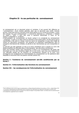 24
CChhaappiittrree IIII -- llee ccaass ppaarrttiiccuulliieerr dduu ccoonnnnaaiisssseemmeenntt
LLee ccoonnnnaaiisssseemmeenntt eesstt uunn ddooccuummeenntt aanncciieenn eett ccoommpplleexxee.. IIll eesstt ssoouuvveenntt ffaaiitt rrééfféérreennccee aauu
““ ccoonnnnaaiisssseemmeenntt ””,, dd’’uunnee mmaanniièèrree ggéénnéérraallee,, aalloorrss qquuee ccee ddooccuummeenntt ppeeuutt rreevvêêttiirr ddiivveerrsseess
ffoorrmmeess.. IIll ppeeuutt êêttrree éémmiiss eenn eexxééccuuttiioonn dd’’uunnee cchhaarrttee--ppaarrttiiee oouu dd’’uunn ccoonnttrraatt ddee ttrraannssppoorrtt ;; iill ppeeuutt
êêttrree mmaarrqquuéé ““rreeççuu ppoouurr eemmbbaarrqquueemmeenntt ”” ((““ rreecceeiivveedd ffoorr sshhiippmmeenntt)) oouu ““ eemmbbaarrqquuéé ”” ((““ sshhiippppeedd
oonn bbooaarrdd ””)) ;; eennffiinn,, iill ppeeuutt êêttrree éémmiiss àà ppeerrssoonnnnee ddéénnoommmmééee,, àà oorrddrree oouu aauu
ppoorrtteeuurr2244
(( aassssiiggnnaabbllee oorr ttoo bbeeaarreerr))..
LL’’iinnffoorrmmaattiissaattiioonn dduu ccoonnnnaaiisssseemmeenntt ssee hheeuurrttee ssuurrttoouutt àà llaa ccoommpplleexxiittéé dduu ccoonnnnaaiisssseemmeenntt
““ eemmbbaarrqquuéé ”” àà oorrddrree oouu eenn bbllaanncc éémmiiss eenn eexxééccuuttiioonn dd’’uunnee cchhaarrttee--ppaarrttiiee.. CCee ttiittrree aassssuurree qquuee llaa
mmaarrcchhaannddiissee aa ééttéé pprriissee eenn cchhaarrggee àà bboorrdd dduu nnaavviirree dduu ttrraannssppoorrtteeuurr eett ppeeuutt ffaaiirree ll’’oobbjjeett ddee
vveenntteess ssuurr ddooccuummeennttss ssuucccceessssiivveess.. CCeess ssiittuuaattiioonnss ssee pprréésseenntteenntt eesssseennttiieelllleemmeenntt ddaannss llee
ccoommmmeerrccee iinntteerrnnaattiioonnaall ddeess ccéérrééaalleess,, dduu ppééttrroollee eett ddeess mmaarrcchhaannddiisseess qquuii ssoonntt ttrraannssppoorrttééeess eenn
vvrraacc2255
..
LLaa ssééccuurriittéé qquuee ddooiitt pprréésseenntteerr ccee ttiittrree eett llaa ffoorrccee ssyymmbboolliiqquuee qquu’’iill aa aaccqquuiissee aauu ccoouurrss ddeess
ssiièècclleess aammpplliiffiieenntt lleess ddiiffffiiccuullttééss lliiééeess àà ll’’iinnffoorrmmaattiissaattiioonn ddeess ddooccuummeennttss ccoommmmeerrcciiaauuxx..
DDaannss uunnee pprreemmiièèrree sseeccttiioonn nnoouuss cchheerrcchheerroonnss àà ssaavvooiirr ssii llee ccoonnnnaaiisssseemmeenntt ffaaiitt ppaarrttiiee ddeess
ddooccuummeennttss qquuii nn’’oonntt ppaass dd’’eexxiisstteennccee llééggaallee ss’’iillss nnee ssoonntt ééccrriittss ;; ppuuiiss nnoouuss nnoouuss iinnttéérreesssseerroonnss
aauuxx ddiiffffiiccuullttééss ppoossééeess ppaarr lleess ffoonnccttiioonnss dduu ccoonnnnaaiisssseemmeenntt ((SSeeccttiioonn IIII)) eett eennffiinn,, nnoouuss
eennvviissaaggeerroonnss lleess ccoonnssééqquueenncceess ddee ll’’iinnffoorrmmaattiissaattiioonn dduu ccoonnnnaaiisssseemmeenntt ssuurr lleess ooppéérraattiioonnss ddaannss
lleessqquueelllleess ccee ddooccuummeenntt ttiieenntt uunnee ppoossiittiioonn cceennttrraallee ((sseeccttiioonn IIIIII))..
SSeeccttiioonn II :: ll’’eexxiisstteennccee dduu ccoonnnnaaiisssseemmeenntt eesstt--eellllee ccoonnddiittiioonnnnééee ppaarr ssaa
ffoorrmmee ??
SSeeccttiioonn IIII :: ll’’iinnffoorrmmaattiissaattiioonn ddeess ffoonnccttiioonnss dduu ccoonnnnaaiisssseemmeenntt
SSeeccttiioonn IIIIII :: lleess ccoonnssééqquueenncceess ddee ll’’iinnffoorrmmaattiissaattiioonn dduu ccoonnnnaaiisssseemmeenntt
24
Sur les différences entre ces divers types de connaissements, voy Martine Rémond-Gouilloud, droit maritime, p. 345 et s., édition Pédone 1993.
25
C’est surtout l’informatisation du connaissement émis en exécution d’une charte-partie qui a donné lieu à des tentatives concrètes mais
l’informatisation du connaissement émis en exécution d’un contrat de transport n’est pas dénué d’intérêt : les relations entre les commissionnaires
et les transporteurs y gagneraient aussi en simplicité.
 