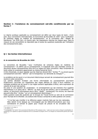 25
SSeeccttiioonn II :: ll’’eexxiisstteennccee dduu ccoonnnnaaiisssseemmeenntt eesstt--eellllee ccoonnddiittiioonnnnééee ppaarr ssaa
ffoorrmmee ??
LLee rrééggiimmee jjuurriiddiiqquuee aapppplliiccaabbllee aauu ccoonnnnaaiisssseemmeenntt eesstt ddééffiinnii ppaarr ddeeuuxx ttyyppeess ddee tteexxttee :: dd’’uunnee
ppaarrtt,, ddeeuuxx ccoonnvveennttiioonnss iinntteerrnnaattiioonnaalleess,, llaa CCoonnvveennttiioonn ddee BBrruuxxeelllleess ddee 11992244 ““ ppoouurr ll’’uunniiffiiccaattiioonn
ddee cceerrttaaiinneess rrèègglleess eenn mmaattiièèrree ddee ccoonnnnaaiisssseemmeenntt ”” eett llaa ccoonnvveennttiioonn ddiittee ““ RRèègglleess ddee
HHaammbboouurrgg ”” ddee 11997788 ((§§11)),, eett dd’’aauuttrree ppaarrtt,, lleess ddiissppoossiittiioonnss iinntteerrnneess ddee cchhaaqquuee ppaayyss,, ddaannss llaa
mmeessuurree ooùù cceess ccoonnvveennttiioonnss nnee rrééppoonnddeenntt ppaass àà ttoouutteess lleess qquueessttiioonnss ssoouulleevvééeess ppaarr ll’’uuttiilliissaattiioonn
ddeess ccoonnnnaaiisssseemmeennttss ((§§22))..
§§ 11 lleess tteexxtteess iinntteerrnnaattiioonnaauuxx
AA.. llaa ccoonnvveennttiioonn ddee BBrruuxxeelllleess ddee 11992244
LLaa ccoonnvveennttiioonn ddee BBrruuxxeelllleess ““ ppoouurr ll’’uunniiffiiccaattiioonn ddee cceerrttaaiinneess rrèègglleess eenn mmaattiièèrreess ddee
ccoonnnnaaiisssseemmeenntt ”” nnee ddééffiinniitt ppaass llee ccoonnnnaaiisssseemmeenntt.. IIll nn’’aappppaarraaîîtt ddoonncc ppaass dd’’eemmbbllééee ccoommmmee uunn
ddooccuummeenntt ddeevvaanntt nnéécceessssaaiirreemmeenntt êêttrree ééccrriitt aauu rreeggaarrdd ddee cceettttee ccoonnvveennttiioonn.. MMaaiiss ll’’eennsseemmbbllee dduu
tteexxttee uuttiilliissee llee vvooccaabbuullaaiirree aappppaarrtteennaanntt aauu cchhaammpp lleexxiiccaall ddee ll’’ééccrriitt..
AA ttiittrree dd’’eexxeemmppllee,, oonn ppeeuutt rraappppeelleerr qquuee lleess rréésseerrvveess ddooiivveenntt êêttrree ““ ééccrriitteess ””2266
,, oouu eennccoorree qquuee llee
ccoonnnnaaiisssseemmeenntt ddooiitt êêttrree ““ ddéélliivvrréé ”” ppaarr llee ttrraannssppoorrtteeuurr ssuurr ddeemmaannddee dduu cchhaarrggeeuurr2277
......
LLee pprroobbllèèmmee eesstt ddee ssaavvooiirr ssii uunn ddooccuummeenntt éélleeccttrroonniiqquuee sseerrvvaanntt ddee ccoonnnnaaiisssseemmeenntt ppoouurrrraaiitt êêttrree
ssoouummiiss àà cceettttee ccoonnvveennttiioonn..
LLeess ppaarrttiieess ddéécciiddaanntt dd’’uuttiilliisseerr uunnee ffoorrmmee iinnffoorrmmaattiissééee dduu ccoonnnnaaiisssseemmeenntt ppoouurrrraaiieenntt
éévviiddeemmmmeenntt ss’’aaccccoorrddeerr ssuurr ll’’aapppplliiccaattiioonn ddeess rrèègglleess ddééffiinniieess eenn 11992244 àà lleeuurrss rreellaattiioonnss.. LLee
vvéérriittaabbllee pprroobbllèèmmee eesstt ddee ssaavvooiirr ssii cceess rrèègglleess sseerraaiieenntt aapppplliiccaabblleess dd’’ooffffiiccee,, ssaannss eexxpprreessssiioonn ddee
vvoolloonnttéé ddee llaa ppaarrtt ddeess ppaarrttiieess..
OOnn ppoossee iiccii uunnee qquueessttiioonn ddee vvooccaabbuullaaiirree :: llee ccoonnnnaaiisssseemmeenntt qquuii eesstt ttrraannssmmiiss dd’’uunn ssyyssttèèmmee
iinnffoorrmmaattiiqquuee àà uunn aauuttrree eesstt--iill ““ ddéélliivvrréé ”” aauu sseennss dduu §§33 ddee ll’’aarrttiiccllee 33 ddee llaa CCoonnvveennttiioonn2288
?? ddee
mmêêmmee,, uunn ddooccuummeenntt iinnffoorrmmaattiiqquuee ppeeuutt--iill êêttrree ““ lliibbeelllléé ”” ((eemmbbaarrqquuéé))?? OOuu eennccoorree,, lleess rréésseerrvveess
ppeeuuvveenntt--eelllleess êêttrree ““ ééccrriitteess ”” ssuurr uunn ccoonnnnaaiisssseemmeenntt éélleeccttrroonniiqquuee ??
CCeettttee qquueessttiioonn aavvaaiitt ééttéé ssoouulleevvééee ppaarr llee GGrroouuppee ddee TTrraavvaaiill ffoorrmméé aauu sseeiinn ddee llaa ccoommmmiissssiioonn
ppoouurr ll’’EEuurrooppee ddee llaa CCNNUUCCEEDD.. LLeess aauutteeuurrss ddeess ttrraavvaauuxx ccoonnssaaccrrééss àà cceettttee qquueessttiioonn oonntt ccoonncclluu ::
““ IIll nnee ffaauutt ppaass ss’’aarrrrêêtteerr àà llaa rrééfféérreennccee ppaappiieerr iimmpplliicciittee ffaaiittee ppaarr lleess llooiiss nnaattiioonnaalleess..
EElllleess ddaatteenntt dd’’uunnee ééppooqquuee qquuii nn’’eennvviissaaggeeaaiitt ppaass lleess ttééllééccoommmmuunniiccaattiioonnss qquuee nnoouuss
ccoonnnnaaiissssoonnss eett pprreennaaiitt llee ppaappiieerr ppoouurr mmooyyeenn ddee pprreeuuvvee eett ddee cciirrccuullaattiioonn ddeess
26
Voy article 3, § 4, alinéa 6.
27
Voy article 3, § 3.
28
Le paragraphe 3 de l’article 3 de la convention de Bruxelles de 1924 commence ainsi : “ après avoir reçu et pris en charge les marchandises, le
transporteur ou le capitaine ou agent du transporteur devra, sur demande du chargeur, délivrer au chargeur un connaissement portant entre autres
choses ... ”.
 