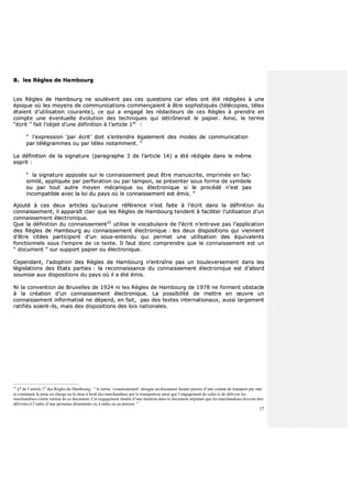 27
BB.. lleess RRèègglleess ddee HHaammbboouurrgg
LLeess RRèègglleess ddee HHaammbboouurrgg nnee ssoouullèèvveenntt ppaass cceess qquueessttiioonnss ccaarr eelllleess oonntt ééttéé rrééddiiggééeess àà uunnee
ééppooqquuee ooùù lleess mmooyyeennss ddee ccoommmmuunniiccaattiioonnss ccoommmmeennççaaiieenntt àà êêttrree ssoopphhiissttiiqquuééss ((ttééllééccooppiieess,, ttéélleexx
ééttaaiieenntt dd’’uuttiilliissaattiioonn ccoouurraannttee)),, ccee qquuii aa eennggaaggéé lleess rrééddaacctteeuurrss ddee cceess RRèègglleess àà pprreennddrree eenn
ccoommppttee uunnee éévveennttuueellllee éévvoolluuttiioonn ddeess tteecchhnniiqquueess qquuii ddééttrrôônneerraaiitt llee ppaappiieerr.. AAiinnssii,, llee tteerrmmee
““ééccrriitt ”” ffaaiitt ll’’oobbjjeett dd’’uunnee ddééffiinniittiioonn àà ll’’aarrttiiccllee 11eerr
::
““ ll’’eexxpprreessssiioonn ‘‘ppaarr ééccrriitt’’ ddooiitt ss’’eenntteennddrree ééggaalleemmeenntt ddeess mmooddeess ddee ccoommmmuunniiccaattiioonn
ppaarr ttééllééggrraammmmeess oouu ppaarr ttéélleexx nnoottaammmmeenntt.. ””
LLaa ddééffiinniittiioonn ddee llaa ssiiggnnaattuurree ((ppaarraaggrraapphhee 33 ddee ll’’aarrttiiccllee 1144)) aa ééttéé rrééddiiggééee ddaannss llee mmêêmmee
eesspprriitt ::
““ llaa ssiiggnnaattuurree aappppoossééee ssuurr llee ccoonnnnaaiisssseemmeenntt ppeeuutt êêttrree mmaannuussccrriittee,, iimmpprriimmééee eenn ffaacc--
ssiimmiilléé,, aapppplliiqquuééee ppaarr ppeerrffoorraattiioonn oouu ppaarr ttaammppoonn,, ssee pprréésseenntteerr ssoouuss ffoorrmmee ddee ssyymmbboollee
oouu ppaarr ttoouutt aauuttrree mmooyyeenn mmééccaanniiqquuee oouu éélleeccttrroonniiqquuee ssii llee pprrooccééddéé nn’’eesstt ppaass
iinnccoommppaattiibbllee aavveecc llaa llooii dduu ppaayyss ooùù llee ccoonnnnaaiisssseemmeenntt eesstt éémmiiss.. ””
AAjjoouuttéé àà cceess ddeeuuxx aarrttiicclleess qquu’’aauuccuunnee rrééfféérreennccee nn’’eesstt ffaaiittee àà ll’’ééccrriitt ddaannss llaa ddééffiinniittiioonn dduu
ccoonnnnaaiisssseemmeenntt,, iill aappppaarraaîîtt ccllaaiirr qquuee lleess RRèègglleess ddee HHaammbboouurrgg tteennddeenntt àà ffaacciilliitteerr ll’’uuttiilliissaattiioonn dd’’uunn
ccoonnnnaaiisssseemmeenntt éélleeccttrroonniiqquuee..
QQuuee llaa ddééffiinniittiioonn dduu ccoonnnnaaiisssseemmeenntt3322
uuttiilliissee llee vvooccaabbuullaaiirree ddee ll’’ééccrriitt nn’’eennttrraavvee ppaass ll’’aapppplliiccaattiioonn
ddeess RRèègglleess ddee HHaammbboouurrgg aauu ccoonnnnaaiisssseemmeenntt éélleeccttrroonniiqquuee :: lleess ddeeuuxx ddiissppoossiittiioonnss qquuii vviieennnneenntt
dd’’êêttrree cciittééeess ppaarrttiicciippeenntt dd’’uunn ssoouuss--eenntteenndduu qquuii ppeerrmmeett uunnee uuttiilliissaattiioonn ddeess ééqquuiivvaalleennttss
ffoonnccttiioonnnneellss ssoouuss ll’’eemmppiirree ddee ccee tteexxttee.. IIll ffaauutt ddoonncc ccoommpprreennddrree qquuee llee ccoonnnnaaiisssseemmeenntt eesstt uunn
““ ddooccuummeenntt ”” ssuurr ssuuppppoorrtt ppaappiieerr oouu éélleeccttrroonniiqquuee..
CCeeppeennddaanntt,, ll’’aaddooppttiioonn ddeess RRèègglleess ddee HHaammbboouurrgg nn’’eennttrraaîînnee ppaass uunn bboouulleevveerrsseemmeenntt ddaannss lleess
llééggiissllaattiioonnss ddeess EEttaattss ppaarrttiieess :: llaa rreeccoonnnnaaiissssaannccee dduu ccoonnnnaaiisssseemmeenntt éélleeccttrroonniiqquuee eesstt dd’’aabboorrdd
ssoouummiissee aauuxx ddiissppoossiittiioonnss dduu ppaayyss ooùù iill aa ééttéé éémmiiss..
NNii llaa ccoonnvveennttiioonn ddee BBrruuxxeelllleess ddee 11992244 nnii lleess RRèègglleess ddee HHaammbboouurrgg ddee 11997788 nnee ffoorrmmeenntt oobbssttaaccllee
àà llaa ccrrééaattiioonn dd’’uunn ccoonnnnaaiisssseemmeenntt éélleeccttrroonniiqquuee.. LLaa ppoossssiibbiilliittéé ddee mmeettttrree eenn œœuuvvrree uunn
ccoonnnnaaiisssseemmeenntt iinnffoorrmmaattiisséé nnee ddééppeenndd,, eenn ffaaiitt,, ppaass ddeess tteexxtteess iinntteerrnnaattiioonnaauuxx,, aauussssii llaarrggeemmeenntt
rraattiiffiiééss ssooiieenntt--iillss,, mmaaiiss ddeess ddiissppoossiittiioonnss ddeess llooiiss nnaattiioonnaalleess..
32
§7 de l’article 1er
des Règles de Hambourg : “ le terme ‘connaissement’ désigne un document faisant preuve d’une contrat de transport par mer
et constatant la prise en charge ou la mise à bord des marchandises par le transporteur ainsi que l’engagement de celui-ci de délivrer les
marchandises contre remise de ce document. Cet engagement résulte d’une mention dans le document stipulant que les marchandises doivent être
délivrées à l’ordre d’une personne dénommée ou à ordre ou au porteur. ”
 