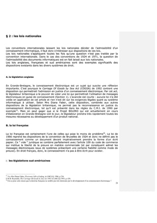 28
§§ 22 :: lleess llooiiss nnaattiioonnaalleess
LLeess ccoonnvveennttiioonnss iinntteerrnnaattiioonnaalleess llaaiissssaanntt lleess llooiiss nnaattiioonnaalleess ddéécciiddeerr ddee ll’’aaddmmiissssiibbiilliittéé dd’’uunn
ccoonnnnaaiisssseemmeenntt iinnffoorrmmaattiiqquuee,, iill ffaauutt ddoonncc ss’’iinnttéérreesssseerr aauuxx ddiissppoossiittiioonnss ddee cceess llooiiss..
LLeess llooiiss nnaattiioonnaalleess ss’’aapppplliiqquueenntt ttoouutteess lleess ffooiiss qquu’’uunnee qquueessttiioonn nn’’eesstt ppaass ttrraaiittééee ppaarr llaa
ccoonnvveennttiioonn iinntteerrnnaattiioonnaallee.. DDaannss llee ccaass ddeess ccoonnvveennttiioonnss ddee 11992244 eett 11997711,, llaa qquueessttiioonn ddee
ll’’aaddmmiissssiibbiilliittéé ddeess ddooccuummeennttss iinnffoorrmmaattiiqquueess eesstt eenn ffaaiitt llaaiisssséé aauuxx llooiiss nnaattiioonnaalleess..
LLeess llooiiss aannggllaaiisseess,, ffrraannççaaiisseess eett ssuudd aamméérriiccaaiinneess ssoonntt ddeess eexxeemmpplleess ssiiggnniiffiiccaattiiffss ddeess
ddiissppoossiittiioonnss eexxiissttaannttss ddaannss lleess ddiivveerrss ssyyssttèèmmeess ddee ddrrooiitt..
AA.. llaa llééggiissllaattiioonn aannggllaaiissee
EEnn GGrraannddee--BBrreettaaggnnee,, llee ccoonnnnaaiisssseemmeenntt éélleeccttrroonniiqquuee eesstt uunn ssuujjeett qquuii ssuusscciittee uunnee rrééfflleexxiioonn
iimmppoorrttaannttee.. CC’’eesstt ppoouurrqquuooii llee CCaarrrriiaaggee OOff GGooooddss bbyy SSeeaa AAcctt ((CCOOGGSSAA)) ddee 11999922 ccoonnttiieenntt uunnee
ddiissppoossiittiioonn qquuii ppeerrmmeettttrraaiitt ll’’aaddmmiissssiioonn eenn jjuussttiiccee dd’’uunn ccoonnnnaaiisssseemmeenntt éélleeccttrroonniiqquuee.. PPaarr cceett aacctt,,
llee llééggiissllaatteeuurr bbrriittaannnniiqquuee aa llee ppoouuvvooiirr ddee vvootteerr uunnee llooii qquuii ppeerrmmeettttrraaiitt ll’’uuttiilliissaattiioonn ddee mmeessssaaggeess
éélleeccttrroonniiqquueess eenn gguuiissee ddee ccoonnnnaaiisssseemmeenntt ((SSeeccttiioonn 11)).. LL’’aavvaannccééee eesstt ccoouurrttee :: aauuccuunnee llooii nn’’aa ééttéé
vvoottééee eenn aapppplliiccaattiioonn ddee cceett aarrttiiccllee eett rriieenn nn’’eesstt ddiitt ssuurr lleess eexxiiggeenncceess llééggaalleess qquuaanntt aauu ssyyssttèèmmee
iinnffoorrmmaattiiqquuee àà uuttiilliisseerr.. SSeelloonn MMrrss DDiiaannaa FFaabbeerr,, cceettttee ddiissppoossiittiioonn,, ccoommbbiinnééee aauuxx aauuttrreess
ddiissppoossiittiioonnss ddee llaa llééggiissllaattiioonn bbrriittaannnniiqquuee,, nnee ppeerrmmeett ppaass llaa rreeccoonnnnaaiissssaannccee eenn jjuussttiiccee dduu
ccoonnnnaaiisssseemmeenntt éélleeccttrroonniiqquuee,, tteell qquu’’iill eesstt pprréésseennttéé ddaannss lleess rrèègglleess dduu CC..MM..II.. ddee 11999900 ppaarr
eexxeemmppllee3333
.. MMaaiiss oonn ppeeuutt ggaaggeerr qquuee ssii llee PPrroojjeett BBOOLLEERROO qquuii eesstt aaccttuueelllleemmeenntt eenn ccoouurrss
dd’’ééllaabboorraattiioonn eenn GGrraannddee--BBrreettaaggnnee vvooiitt llee jjoouurr,, llee llééggiissllaatteeuurr pprreennddrraa ttrrèèss rraappiiddeemmeenntt ttoouutteess lleess
mmeessuurreess nnéécceessssaaiirreess aauu ddéévveellooppppeemmeenntt dd’’uunn pprroodduuiitt nnaattiioonnaall..
BB.. llaa llooii ffrraannççaaiissee
LLaa llooii ffrraannççaaiissee eesstt cceerrttaaiinneemmeenntt ll’’uunnee ddee cceelllleess qquuii ppoossee llee mmooiinnss ddee pprroobbllèèmmee3344
.. LLaa llooii ddee
11996666 rreepprreenndd lleess ddiissppoossiittiioonnss ddee llaa ccoonnvveennttiioonn ddee BBrruuxxeelllleess ddee 11992244 eett ddoonncc nnee ddééffiinniitt ppaass llee
ccoonnnnaaiisssseemmeenntt ccoommmmee uunn ddooccuummeenntt ddeevvaanntt iimmppéérraattiivveemmeenntt pprreennddrree llaa ffoorrmmee dd’’uunn ééccrriitt
ppaappiieerr.. CCee ““ vviiddee ”” jjuurriiddiiqquuee ssee ccoommbbiinnee ppaarrffaaiitteemmeenntt aavveecc ll’’aarrttiiccllee 110099 dduu ccooddee ddee ccoommmmeerrccee
qquuii iinnssttiittuuee llaa lliibbeerrttéé ddee llaa pprreeuuvvee eenn mmaattiièèrree ccoommmmeerrcciiaallee ((eett ppaarr ccoonnssééqquueenntt aaddmmeett lleess
mmeessssaaggeess éélleeccttrroonniiqquueess iissssuuss ddee ssyyssttèèmmeess pprréésseennttaanntt uunnee cceerrttaaiinnee ffiiaabbiilliittéé ccoommmmee mmooddee ddee
pprreeuuvvee)).. EEnn ddrrooiitt ffrraannççaaiiss,, ddoonncc,, llee ccoonnnnaaiisssseemmeenntt nn’’aa ppaass àà êêttrree ééccrriitt ppoouurr eexxiisstteerr..
CC.. lleess llééggiissllaattiioonnss ssuudd aamméérriiccaaiinneess
33
Voy Mrs Diana Faber, Electronic bills of lading, in LMCLQ, 1996, p 236.
F.M.B. Reynolds, The Carriage Of Goods by Sea Act 1992 in LMCLQ 1993, p. 436.
34
Est-ce pour cette raison que la doctrine française ne semble pas très intéressée par le développement d’un connaissement électronique ?
 