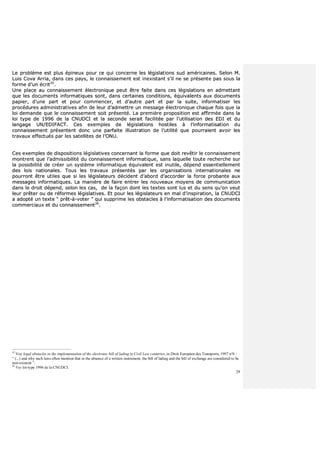 29
LLee pprroobbllèèmmee eesstt pplluuss ééppiinneeuuxx ppoouurr ccee qquuii ccoonncceerrnnee lleess llééggiissllaattiioonnss ssuudd aamméérriiccaaiinneess.. SSeelloonn MM..
LLuuiiss CCoovvaa AArrrriiaa,, ddaannss cceess ppaayyss,, llee ccoonnnnaaiisssseemmeenntt eesstt iinneexxiissttaanntt ss’’iill nnee ssee pprréésseennttee ppaass ssoouuss llaa
ffoorrmmee dd’’uunn ééccrriitt3355
..
UUnnee ppllaaccee aauu ccoonnnnaaiisssseemmeenntt éélleeccttrroonniiqquuee ppeeuutt êêttrree ffaaiittee ddaannss cceess llééggiissllaattiioonnss eenn aaddmmeettttaanntt
qquuee lleess ddooccuummeennttss iinnffoorrmmaattiiqquueess ssoonntt,, ddaannss cceerrttaaiinneess ccoonnddiittiioonnss,, ééqquuiivvaalleennttss aauuxx ddooccuummeennttss
ppaappiieerr,, dd’’uunnee ppaarrtt eett ppoouurr ccoommmmeenncceerr,, eett dd’’aauuttrree ppaarrtt eett ppaarr llaa ssuuiittee,, iinnffoorrmmaattiisseerr lleess
pprrooccéédduurreess aaddmmiinniissttrraattiivveess aaffiinn ddee lleeuurr dd’’aaddmmeettttrree uunn mmeessssaaggee éélleeccttrroonniiqquuee cchhaaqquuee ffooiiss qquuee llaa
llooii ddeemmaannddee qquuee llee ccoonnnnaaiisssseemmeenntt ssooiitt pprréésseennttéé.. LLaa pprreemmiièèrree pprrooppoossiittiioonn eesstt aaffffiirrmmééee ddaannss llaa
llooii ttyyppee ddee 11999966 ddee llaa CCNNUUDDCCII eett llaa sseeccoonnddee sseerraaiitt ffaacciilliittééee ppaarr ll’’uuttiilliissaattiioonn ddeess EEDDII eett dduu
llaannggaaggee UUNN//EEDDIIFFAACCTT.. CCeess eexxeemmpplleess ddee llééggiissllaattiioonnss hhoossttiilleess àà ll’’iinnffoorrmmaattiissaattiioonn dduu
ccoonnnnaaiisssseemmeenntt pprréésseenntteenntt ddoonncc uunnee ppaarrffaaiittee iilllluussttrraattiioonn ddee ll’’uuttiilliittéé qquuee ppoouurrrraaiieenntt aavvooiirr lleess
ttrraavvaauuxx eeffffeeccttuuééss ppaarr lleess ssaatteelllliitteess ddee ll’’OONNUU..
CCeess eexxeemmpplleess ddee ddiissppoossiittiioonnss llééggiissllaattiivveess ccoonncceerrnnaanntt llaa ffoorrmmee qquuee ddooiitt rreevvêêttiirr llee ccoonnnnaaiisssseemmeenntt
mmoonnttrreenntt qquuee ll’’aaddmmiissssiibbiilliittéé dduu ccoonnnnaaiisssseemmeenntt iinnffoorrmmaattiiqquuee,, ssaannss llaaqquueellllee ttoouuttee rreecchheerrcchhee ssuurr
llaa ppoossssiibbiilliittéé ddee ccrrééeerr uunn ssyyssttèèmmee iinnffoorrmmaattiiqquuee ééqquuiivvaalleenntt eesstt iinnuuttiillee,, ddééppeenndd eesssseennttiieelllleemmeenntt
ddeess llooiiss nnaattiioonnaalleess.. TToouuss lleess ttrraavvaauuxx pprréésseennttééss ppaarr lleess oorrggaanniissaattiioonnss iinntteerrnnaattiioonnaalleess nnee
ppoouurrrroonntt êêttrree uuttiilleess qquuee ssii lleess llééggiissllaatteeuurrss ddéécciiddeenntt dd’’aabboorrdd dd’’aaccccoorrddeerr llaa ffoorrccee pprroobbaannttee aauuxx
mmeessssaaggeess iinnffoorrmmaattiiqquueess.. LLaa mmaanniièèrree ddee ffaaiirree eennttrreerr lleess nnoouuvveeaauuxx mmooyyeennss ddee ccoommmmuunniiccaattiioonn
ddaannss llee ddrrooiitt ddééppeenndd,, sseelloonn lleess ccaass,, ddee llaa ffaaççoonn ddoonntt lleess tteexxtteess ssoonntt lluuss eett dduu sseennss qquu’’oonn vveeuutt
lleeuurr pprrêêtteerr oouu ddee rrééffoorrmmeess llééggiissllaattiivveess.. EEtt ppoouurr lleess llééggiissllaatteeuurrss eenn mmaall dd’’iinnssppiirraattiioonn,, llaa CCNNUUDDCCII
aa aaddooppttéé uunn tteexxttee ““ pprrêêtt--àà--vvootteerr ”” qquuii ssuupppprriimmee lleess oobbssttaacclleess àà ll’’iinnffoorrmmaattiissaattiioonn ddeess ddooccuummeennttss
ccoommmmeerrcciiaauuxx eett dduu ccoonnnnaaiisssseemmeenntt3366
..
35
Voy legal obstacles to the implementation of the electronic bill of lading in Civil Law countries, in Droit Européen des Transports, 1997 n°6 :
“ (...) and why such laws often mention that in the absence of a written instrument, the bill of lading and the bill of exchange are considered to be
non-existent ”.
36
Voy loi-type 1996 de la CNUDCI.
 
