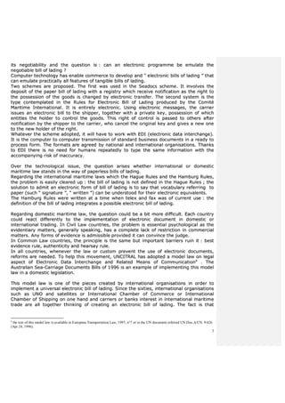 3
iittss nneeggoottiiaabbiilliittyy aanndd tthhee qquueessttiioonn iiss :: ccaann aann eelleeccttrroonniicc pprrooggrraammmmee bbee eemmuullaattee tthhee
nneeggoottiiaabbllee bbiillll ooff llaaddiinngg ??
CCoommppuutteerr tteecchhnnoollooggyy hhaass eennaabbllee ccoommmmeerrccee ttoo ddeevveelloopp aanndd ““ eelleeccttrroonniicc bbiillllss ooff llaaddiinngg ”” tthhaatt
ccaann eemmuullaattee pprraaccttiiccaallllyy aallll ffeeaattuurreess ooff ttaannggiibbllee bbiillllss ooff llaaddiinngg..
TTwwoo sscchheemmeess aarree pprrooppoosseedd.. TThhee ffiirrsstt wwaass uusseedd iinn tthhee SSeeaaddooccss sscchheemmee.. IItt iinnvvoollvveess tthhee
ddeeppoossiitt ooff tthhee ppaappeerr bbiillll ooff llaaddiinngg wwiitthh aa rreeggiissttrryy wwhhiicchh rreecceeiivvee nnoottiiffiiccaattiioonn aass tthhee rriigghhtt ttoo
tthhee ppoosssseessssiioonn ooff tthhee ggooooddss iiss cchhaannggeedd bbyy eelleeccttrroonniicc ttrraannssffeerr.. TThhee sseeccoonndd ssyysstteemm iiss tthhee
ttyyppee ccoonntteemmppllaatteedd iinn tthhee RRuulleess ffoorr EElleeccttrroonniicc BBiillll ooff LLaaddiinngg pprroodduucceedd bbyy tthhee CCoommiittéé
MMaarriittiimmee IInntteerrnnaattiioonnaall.. IItt iiss eennttiirreellyy eelleeccttrroonniicc.. UUssiinngg eelleeccttrroonniicc mmeessssaaggeess,, tthhee ccaarrrriieerr
iissssuueess aann eelleeccttrroonniicc bbiillll ttoo tthhee sshhiippppeerr,, ttooggeetthheerr wwiitthh aa pprriivvaattee kkeeyy,, ppoosssseessssiioonn ooff wwhhiicchh
eennttiittlleess tthhee hhoollddeerr ttoo ccoonnttrrooll tthhee ggooooddss.. TThhiiss rriigghhtt ooff ccoonnttrrooll iiss ppaasssseedd ttoo ootthheerrss aafftteerr
nnoottiiffiiccaattiioonn bbyy tthhee sshhiippppeerr ttoo tthhee ccaarrrriieerr,, wwhhoo ccaanncceell tthhee oorriiggiinnaall kkeeyy aanndd ggiivveess aa nneeww oonnee
ttoo tthhee nneeww hhoollddeerr ooff tthhee rriigghhtt..
WWhhaatteevveerr tthhee sscchheemmee aaddoopptteedd,, iitt wwiillll hhaavvee ttoo wwoorrkk wwiitthh EEDDII ((eelleeccttrroonniicc ddaattaa iinntteerrcchhaannggee))..
IItt iiss tthhee ccoommppuutteerr ttoo ccoommppuutteerr ttrraannssmmiissssiioonn ooff ssttaannddaarrdd bbuussiinneessss ddooccuummeennttss iinn aa rreeaaddyy ttoo
pprroocceessss ffoorrmm.. TThhee ffoorrmmaattss aarree aaggrreeeedd bbyy nnaattiioonnaall aanndd iinntteerrnnaattiioonnaall oorrggaanniissaattiioonnss.. TThhaannkkss
ttoo EEDDII tthheerree iiss nnoo nneeeedd ffoorr hhuummaannss rreeppeeaatteeddllyy ttoo ttyyppee tthhee ssaammee iinnffoorrmmaattiioonn wwiitthh tthhee
aaccccoommppaannyyiinngg rriisskk ooff iinnaaccccuurraaccyy..
OOvveerr tthhee tteecchhnnoollooggiiccaall iissssuuee,, tthhee qquueessttiioonn aarriisseess wwhheetthheerr iinntteerrnnaattiioonnaall oorr ddoommeessttiicc
mmaarriittiimmee llaaww ssttaannddss iinn tthhee wwaayy ooff ppaappeerrlleessss bbiillllss ooff llaaddiinngg..
RReeggaarrddiinngg tthhee iinntteerrnnaattiioonnaall mmaarriittiimmee llaawwss wwhhiicchh tthhee HHaagguuee RRuulleess aanndd tthhee HHaammbbuurrgg RRuulleess,,
tthhee pprroobblleemm iiss eeaassiillyy cclleeaarreedd uupp :: tthhee bbiillll ooff llaaddiinngg iiss nnoott ddeeffiinneedd iinn tthhee HHaagguuee RRuulleess ;; tthhee
ssoolluuttiioonn ttoo aaddmmiitt aann eelleeccttrroonniicc ffoorrmm ooff bbiillll ooff llaaddiinngg iiss ttoo ssaayy tthhaatt vvooccaabbuullaarryy rreeffeerrrriinngg ttoo
ppaappeerr ((ssuucchh ““ ssiiggnnaattuurree ””,, ““ wwrriitttteenn ””)) ccaann bbee uunnddeerrssttoooodd ffoorr tthheeiirr eelleeccttrroonniicc eeqquuiivvaalleennttss..
TThhee HHaammbbuurrgg RRuulleess wweerree wwrriitttteenn aatt aa ttiimmee wwhheenn tteelleexx aanndd ffaaxx wwaass ooff ccuurrrreenntt uussee :: tthhee
ddeeffiinniittiioonn ooff tthhee bbiillll ooff llaaddiinngg iinntteeggrraatteess aa ppoossssiibbllee eelleeccttrroonniicc bbiillll ooff llaaddiinngg..
RReeggaarrddiinngg ddoommeessttiicc mmaarriittiimmee llaaww,, tthhee qquueessttiioonn ccoouulldd bbee aa bbiitt mmoorree ddiiffffiiccuulltt.. EEaacchh ccoouunnttrryy
ccoouulldd rreeaacctt ddiiffffeerreennttllyy ttoo tthhee iimmpplleemmeennttaattiioonn ooff eelleeccttrroonniicc ddooccuummeenntt iinn ddoommeessttiicc oorr
iinntteerrnnaattiioonnaall ttrraaddiinngg.. IInn CCiivviill LLaaww ccoouunnttrriieess,, tthhee pprroobblleemm iiss eesssseennttiiaall ppssyycchhoollooggiiccaall aass tthhee
eevviiddeennttiiaarryy mmaatttteerrss,, ggeenneerraallllyy ssppeeaakkiinngg,, hhaass aa ccoommpplleettee llaacckk ooff rreessttrriiccttiioonn iinn ccoommmmeerrcciiaall
mmaatttteerrss.. AAnnyy ffoorrmmss ooff eevviiddeennccee iiss aaddmmiissssiibbllee pprroovviiddeedd iitt ccaann ccoonnvviinnccee tthhee jjuuddggee..
IInn CCoommmmoonn LLaaww ccoouunnttrriieess,, tthhee pprriinncciippllee iiss tthhee ssaammee bbuutt iimmppoorrttaanntt bbaarrrriieerrss rruuiinn iitt :: bbeesstt
eevviiddeennccee rruullee,, aauutthheennttiicciittyy aanndd hheeaarrssaayy rruullee..
IInn aallll ccoouunnttrriieess,, wwhheenneevveerr tthhee llaaww oorr ccuussttoomm pprreevveenntt tthhee uussee ooff eelleeccttrroonniicc ddooccuummeennttss,,
rreeffoorrmmss aarree nneeeeddeedd.. TToo hheellpp tthhiiss mmoovveemmeenntt,, UUNNCCIITTRRAALL hhaass aaddoopptteedd aa mmooddeell llaaww oonn lleeggaall
aassppeecctt ooff EElleeccttrroonniicc DDaattaa IInntteerrcchhaannggee aanndd RReellaatteedd MMeeaannss ooff CCoommmmuunniiccaattiioonnaa
.. TThhee
AAuussttrraalliiaann SSeeaa--CCaarrrriiaaggee DDooccuummeennttss BBiillllss ooff 11999966 iiss aann eexxaammppllee ooff iimmpplleemmeennttiinngg tthhiiss mmooddeell
llaaww iinn aa ddoommeessttiicc lleeggiissllaattiioonn..
TThhiiss mmooddeell llaaww iiss oonnee ooff tthhee ppiieecceess ccrreeaatteedd bbyy iinntteerrnnaattiioonnaall oorrggaanniissaattiioonnss iinn oorrddeerr ttoo
iimmpplleemmeenntt aa uunniivveerrssaall eelleeccttrroonniicc bbiillll ooff llaaddiinngg.. SSiinnccee tthhee ssiixxttiieess,, iinntteerrnnaattiioonnaall oorrggaanniissaattiioonnss
ssuucchh aass UUNNOO aanndd ssaatteelllliitteess oorr IInntteerrnnaattiioonnaall CChhaammbbeerr ooff CCoommmmeerrccee oorr IInntteerrnnaattiioonnaall
CChhaammbbeerr ooff SShhiippppiinngg oonn oonnee hhaanndd aanndd ccaarrrriieerrss oorr bbaannkkss iinntteerreesstt iinn iinntteerrnnaattiioonnaall mmaarriittiimmee
ttrraaddee aarree aallll ttooggeetthheerr tthhiinnkkiinngg ooff ccrreeaattiinngg aann eelleeccttrroonniicc bbiillll ooff llaaddiinngg.. TThhee ffaacctt iiss tthhaatt
a
the text of this model law is available in European Transportation Law, 1997, n°7 or in the UN document referred UN Doc.A/CN. 9/426
(Apr 24, 1996).
 
