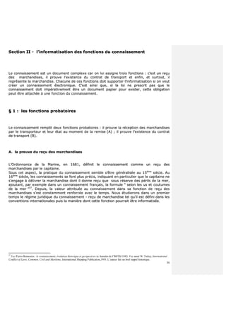 30
SSeeccttiioonn IIII -- ll’’iinnffoorrmmaattiissaattiioonn ddeess ffoonnccttiioonnss dduu ccoonnnnaaiisssseemmeenntt
LLee ccoonnnnaaiisssseemmeenntt eesstt uunn ddooccuummeenntt ccoommpplleexxee ccaarr oonn lluuii aassssiiggnnee ttrrooiiss ffoonnccttiioonnss :: cc’’eesstt uunn rreeççuu
ddeess mmaarrcchhaannddiisseess,, iill pprroouuvvee ll’’eexxiisstteennccee dduu ccoonnttrraatt ddee ttrraannssppoorrtt eett eennffiinn,, eett ssuurrttoouutt,, iill
rreepprréésseennttee llaa mmaarrcchhaannddiissee.. CChhaaccuunnee ddee cceess ffoonnccttiioonnss ddooiitt ssuuppppoorrtteerr ll’’iinnffoorrmmaattiissaattiioonn ssii oonn vveeuutt
ccrrééeerr uunn ccoonnnnaaiisssseemmeenntt éélleeccttrroonniiqquuee.. CC’’eesstt aaiinnssii qquuee,, ssii llaa llooii nnee pprreessccrriitt ppaass qquuee llee
ccoonnnnaaiisssseemmeenntt ddooiitt iimmppéérraattiivveemmeenntt êêttrree uunn ddooccuummeenntt ppaappiieerr ppoouurr eexxiisstteerr,, cceettttee oobblliiggaattiioonn
ppeeuutt êêttrree aattttaacchhééee àà uunnee ffoonnccttiioonn dduu ccoonnnnaaiisssseemmeenntt..
§§ 11 :: lleess ffoonnccttiioonnss pprroobbaattooiirreess
LLee ccoonnnnaaiisssseemmeenntt rreemmpplliitt ddeeuuxx ffoonnccttiioonnss pprroobbaattooiirreess :: iill pprroouuvvee llaa rréécceeppttiioonn ddeess mmaarrcchhaannddiisseess
ppaarr llee ttrraannssppoorrtteeuurr eett lleeuurr ééttaatt aauu mmoommeenntt ddee llaa rreemmiissee ((AA)) ;; iill pprroouuvvee ll’’eexxiisstteennccee dduu ccoonnttrraatt
ddee ttrraannssppoorrtt ((BB))..
AA.. llaa pprreeuuvvee dduu rreeççuu ddeess mmaarrcchhaannddiisseess
LL’’OOrrddoonnnnaannccee ddee llaa MMaarriinnee,, eenn 11668811,, ddééffiinniitt llee ccoonnnnaaiisssseemmeenntt ccoommmmee uunn rreeççuu ddeess
mmaarrcchhaannddiisseess ppaarr llee ccaappiittaaiinnee..
SSoouuss cceett aassppeecctt,, llaa pprraattiiqquuee dduu ccoonnnnaaiisssseemmeenntt sseemmbbllee ss’’êêttrree ggéénnéérraalliissééee aauu 1155èèmmee
ssiièèccllee.. AAuu
1166èèmmee
ssiièèccllee,, lleess ccoonnnnaaiisssseemmeennttss ssee ffoonntt pplluuss pprréécciiss,, iinnddiiqquuaanntt eenn ppaarrttiiccuulliieerr qquuee llee ccaappiittaaiinnee nnee
ss’’eennggaaggee àà ddéélliivvrreerr llaa mmaarrcchhaannddiissee ddoonntt iill ddoonnnnee rreeççuu qquuee ssoouuss rréésseerrvvee ddeess ppéérriillss ddee llaa mmeerr,,
aajjoouuttaanntt,, ppaarr eexxeemmppllee ddaannss uunn ccoonnnnaaiisssseemmeenntt ffrraannççaaiiss,, llaa ffoorrmmuullee ““ sseelloonn lleess uuss eett ccoouuttuummeess
ddee llaa mmeerr ””3377
.. DDeeppuuiiss,, llaa vvaalleeuurr aattttrriibbuuééee aauu ccoonnnnaaiisssseemmeenntt ddaannss ssaa ffoonnccttiioonn ddee rreeççuu ddeess
mmaarrcchhaannddiisseess ss’’eesstt ccoonnssttaammmmeenntt rreennffoorrccééee aavveecc llee tteemmppss.. NNoouuss ééttuuddiieerroonnss ddaannss uunn pprreemmiieerr
tteemmppss llee rrééggiimmee jjuurriiddiiqquuee dduu ccoonnnnaaiisssseemmeenntt -- rreeççuu ddee mmaarrcchhaannddiissee tteell qquu’’iill eesstt ddééffiinnii ddaannss lleess
ccoonnvveennttiioonnss iinntteerrnnaattiioonnaalleess ppuuiiss llaa mmaanniièèrree ddoonntt cceettttee ffoonnccttiioonn ppoouurrrraaiitt êêttrree iinnffoorrmmaattiissééee..
37
Voy Pierre Bonassies : le connaissement, évolution historique et perspectives in Annales de l’IMTM 1983. Voy aussi W. Tetley, International
Conflict of Laws, Common, Civil and Maritime, International Shipping Publication,1993. L’auteur fait un bref rappel historique.
 