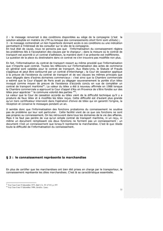 33
22 -- llee mmeessssaaggee rreennvveerrrraaiitt àà ddeess ccoonnddiittiioonnss ddiissppoonniibblleess aauu ssiièèggee ddee llaa ccoommppaaggnniiee ((cc’’eesstt llaa
ssoolluuttiioonn aaddooppttééee eenn mmaattiièèrree ddee LLTTMM oouu lloorrssqquuee ddeess ccoonnnnaaiisssseemmeennttss sshhoorrtt ffoorrmm ssoonntt uuttiilliissééss)) ;;
33 -- llee mmeessssaaggee ccoonnttiieennddrraaiitt uunn lliieenn hhyyppeerrtteexxttee ddoonnnnaanntt aaccccèèss àà cceess ccoonnddiittiioonnss oouu uunnee iinnddiiccaattiioonn
ppeerrmmeettttaanntt àà ll’’iinnttéérreesssséé ddee lleess ccoonnssuulltteerr ssuurr llee ssiittee ddee llaa ccoommppaaggnniiee..
EEnn ttoouutt ééttaatt ddee ccaauussee,, nnoouuss nnee ppeennssoonnss ppaass qquuee ll’’iinnffoorrmmaattiissaattiioonn dduu ccoonnnnaaiisssseemmeenntt rréégglleerraa
lleess pprroobbllèèmmeess lliiééss àà ll’’aacccceeppttaattiioonn ddeess ccllaauusseess ppaarr llee cchhaarrggeeuurr ;; ddaannss llaa mmeessuurree ooùù llee ccoonnttrraatt ddee
ttrraannssppoorrtt eesstt aassssiimmiilléé àà uunn ccoonnttrraatt dd’’aaddhhééssiioonn,, llaa mmaanniièèrree ddoonntt iill ssee pprréésseennttee eesstt iinnddiifffféérreennttee..
LLaa qquueessttiioonn ddee llaa ppllaaccee dduu ddeessttiinnaattaaiirree ddaannss ccee ccoonnttrraatt nnee ss’’eenn ttrroouuvveerraa ppaass mmooddiiffiiééee nnoonn pplluuss..
EEnn ffaaiitt,, ll’’iinnffoorrmmaattiissaattiioonn dduu ccoonnttrraatt ddee ttrraannssppoorrtt rreessssoorrtt aauu mmêêmmee pprrooccééddéé qquuee ll’’iinnffoorrmmaattiissaattiioonn
qquuee nn’’iimmppoorrttee qquueell ccoonnttrraatt.. TToouutteess lleess rrééfflleexxiioonnss ssuurr ll’’iinnffoorrmmaattiissaattiioonn ddeess aacctteess ddee ccoommmmeerrccee
eenn ggéénnéérraall ssoonntt vvaallaabblleess ppoouurr llee ccoonnttrraatt ddee ttrraannssppoorrtt.. AAuuxx EEttaattss--UUnniiss,, llee SSttaattuuttee ooff FFrraauuddss
ss’’aapppplliiqquuee eett ppeeuutt êêttrree ccoonnttoouurrnnéé ppaarr uunn ccoonnttrraatt dd’’iinntteerrcchhaannggee ;; llaa CCoouurr ddee ccaassssaattiioonn aapppplliiqquuee
àà llaa pprreeuuvvee ddee ll’’eexxiisstteennccee dduu ccoonnttrraatt ddee ttrraannssppoorrtt eett ddee sseess ccllaauusseess lleess mmêêmmeess pprriinncciippeess qquuee
cceeuuxx ddééggaaggééss ddaannss dd’’aauuttrreess ddoommaaiinneess ccoommmmeerrcciiaauuxx :: cc’’eesstt aaiinnssii qquuee llaa CChhaammbbrree ccoommmmeerrcciiaallee
aa eessttiimméé qquuee llaa CCoouurr dd’’aappppeell ddee PPaarriiss aavvaaiitt ppuu ddééggaaggeerr ssoouuvveerraaiinneemmeenntt llaa ppoorrttééee dd’’uunn ttéélleexx
iinnvvooqquuéé ccoommmmee mmooyyeenn ddee pprreeuuvvee ddee ll’’eexxiisstteennccee dd’’aaccccoorrddss ccoonncclluu eenn vvuuee ddee ccoommpplléétteerr uunn
ccoonnttrraatt ddee ttrraannssppoorrtt mmaarriittiimmee4411
.. LLaa vvaalleeuurr dduu ttéélleexx aa ééttéé àà nnoouuvveeaauu aaffffiirrmmééee eenn 11998888 lloorrssqquuee
llaa CChhaammbbrree ccoommmmeerrcciiaallee aa aapppprroouuvvéé llaa CCoouurr dd’’aappppeell dd’’AAiixx eenn PPrroovveennccee ddee ss’’êêttrree ffoonnddééee ssuurr ddeess
ttéélleexx ppoouurr aapppprréécciieerr ““ llaa ccoommmmuunnee vvoolloonnttéé ddeess ppaarrttiieess ””4422
..
LLaa vvaalleeuurr qquuee llaa CCoouurr ddee ccaassssaattiioonn aaccccoorrddee aauu ttéélleexx vviieenntt ddee llaa ddiiffffiiccuullttéé tteecchhnniiqquuee qquu’’iill yy aa
pprroodduuiirree ddee ffaauuxx ttéélleexx eett àà mmooddiiffiiééss lleess ttéélleexx rreeççuuss.. CCeettttee ddiiffffiiccuullttéé eesstt dd’’aauuttaanntt pplluuss ggrraannddee
qquu’’uunn ttiieerrss cceerrttiiffiiccaatteeuurr iinntteerrvviieenntt ddaannss ll’’ooppéérraattiioonn dd’’eennvvooii ddee ttéélleexx qquuii eenn ggaarraannttiitt ll’’oorriiggiinnee,, llaa
rréécceeppttiioonn eett ccoonnsseerrvvee llee mmeessssaaggeess ppeennddaanntt uunn aann..
IIll sseemmbbllee ddoonncc qquuee ll’’iinnffoorrmmaattiissaattiioonn ddeess ffoonnccttiioonnss pprroobbaattooiirreess dduu ccoonnnnaaiisssseemmeenntt nnee ssoouullèèvvee
ppaass ddee pprroobbllèèmmee qquuii lleeuurr ssooiitt ppaarrttiiccuulliieerr.. CCeettttee ffaacciilliittéé vviieenntt ddee ccee qquuee cceess ffoonnccttiioonnss nnee ssoonntt
ppaass pprroopprreess aauu ccoonnnnaaiisssseemmeenntt.. OOnn lleess rreettrroouuvveenntt ddaannss ttoouuss lleess ddoommaaiinneess ddee llaa vviiee ddeess aaffffaaiirreess..
MMaaiiss iill nnee ffaauutt ppaass ppeerrddrree ddee vvuuee qquu’’uunn ssiimmppllee ccoonnttrraatt ddee ttrraannssppoorrtt mmaarriittiimmee,, nnii uunn rreeççuu,, nnii
mmêêmmee uunn ddooccuummeenntt rreemmpplliissssaanntt cceess ddeeuuxx ffoonnccttiioonnss nnee ffoorrmmeenntt ppaass uunn ccoonnnnaaiisssseemmeenntt :: uunn
ddooccuummeenntt nn’’eesstt uunn ccoonnnnaaiisssseemmeenntt qquuee lloorrssqquu’’iill rreepprréésseennttee llaa mmaarrcchhaannddiissee.. CC’’eesstt llàà qquuee rrééssiiddee
ttoouuttee llaa ddiiffffiiccuullttéé ddee ll’’iinnffoorrmmaattiissaattiioonn dduu ccoonnnnaaiisssseemmeenntt..
§§ 22 :: llee ccoonnnnaaiisssseemmeenntt rreepprréésseennttee llaa mmaarrcchhaannddiissee
EEnn pplluuss ddee cceerrttiiffiieerr qquuee lleess mmaarrcchhaannddiisseess oonntt bbiieenn ééttéé pprriisseess eenn cchhaarrggee ppaarr llee ttrraannssppoorrtteeuurr,, llee
ccoonnnnaaiisssseemmeenntt rreepprréésseennttee lleess ddiitteess mmaarrcchhaannddiisseess.. CC’’eesstt llàà ssaa ccaarraaccttéérriissttiiqquuee eesssseennttiieellllee..
41
Voy Cass Com 19 décembre 1973, Bull. Civ. IV n°333, p. 297.
42
Voy Cass Com 15 décembre 1988, Juridisc. Lamy.
 