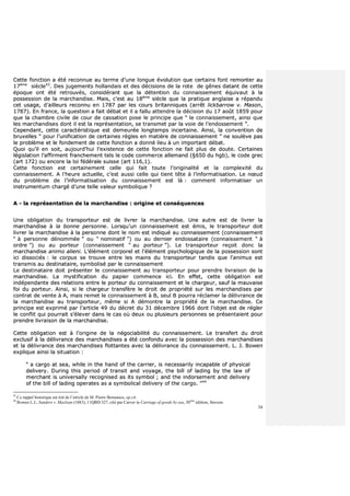 34
CCeettttee ffoonnccttiioonn aa ééttéé rreeccoonnnnuuee aauu tteerrmmee dd’’uunnee lloonngguuee éévvoolluuttiioonn qquuee cceerrttaaiinnss ffoonntt rreemmoonntteerr aauu
1177èèmmee
ssiièèccllee4433
.. DDeess jjuuggeemmeennttss hhoollllaannddaaiiss eett ddeess ddéécciissiioonnss ddee llaa rroottee ddee ggêênneess ddaattaanntt ddee cceettttee
ééppooqquuee oonntt ééttéé rreettrroouuvvééss,, ccoonnssiiddéérraanntt qquuee llaa ddéétteennttiioonn dduu ccoonnnnaaiisssseemmeenntt ééqquuiivvaauutt àà llaa
ppoosssseessssiioonn ddee llaa mmaarrcchhaannddiissee.. MMaaiiss,, cc’’eesstt aauu 1188èèmmee
ssiièèccllee qquuee llaa pprraattiiqquuee aannggllaaiissee aa rrééppaanndduu
cceett uussaaggee,, dd’’aaiilllleeuurrss rreeccoonnnnuu eenn 11778877 ppaarr lleess ccoouurrss bbrriittaannnniiqquueess ((aarrrrêêtt lliicckkbbaarrrrooww vv.. MMaassoonn,,
11778877)).. EEnn ffrraannccee,, llaa qquueessttiioonn aa ffaaiitt ddéébbaatt eett iill aa ffaalllluu aatttteennddrree llaa ddéécciissiioonn dduu 1177 aaooûûtt 11885599 ppoouurr
qquuee llaa cchhaammbbrree cciivviillee ddee ccoouurr ddee ccaassssaattiioonn ppoossee llee pprriinncciippee qquuee ““ llee ccoonnnnaaiisssseemmeenntt,, aaiinnssii qquuee
lleess mmaarrcchhaannddiisseess ddoonntt iill eesstt llaa rreepprréésseennttaattiioonn,, ssee ttrraannssmmeett ppaarr llaa vvooiiee ddee ll’’eennddoosssseemmeenntt ””..
CCeeppeennddaanntt,, cceettttee ccaarraaccttéérriissttiiqquuee eesstt ddeemmeeuurrééee lloonnggtteemmppss iinncceerrttaaiinnee.. AAiinnssii,, llaa ccoonnvveennttiioonn ddee
bbrruuxxeelllleess ““ ppoouurr ll’’uunniiffiiccaattiioonn ddee cceerrttaaiinneess rrèègglleess eenn mmaattiièèrree ddee ccoonnnnaaiisssseemmeenntt ”” nnee ssoouullèèvvee ppaass
llee pprroobbllèèmmee eett llee ffoonnddeemmeenntt ddee cceettttee ffoonnccttiioonn aa ddoonnnnéé lliieeuu àà uunn iimmppoorrttaanntt ddéébbaatt..
QQuuooii qquu’’iill eenn ssooiitt,, aauujjoouurrdd’’hhuuii ll’’eexxiisstteennccee ddee cceettttee ffoonnccttiioonn nnee ffaaiitt pplluuss ddee ddoouuttee.. CCeerrttaaiinneess
llééggiissllaattiioonn ll’’aaffffiirrmmeenntt ffrraanncchheemmeenntt tteellss llee ccooddee ccoommmmeerrccee aalllleemmaanndd ((§§665500 dduu hhggbb)),, llee ccooddee ggrreecc
((aarrtt 117722)) oouu eennccoorree llaa llooii ffééddéérraallee ssuuiissssee ((aarrtt 111166,,11))..
CCeettttee ffoonnccttiioonn eesstt cceerrttaaiinneemmeenntt cceellllee qquuii ffaaiitt ttoouuttee ll’’oorriiggiinnaalliittéé eett llaa ccoommpplleexxiittéé dduu
ccoonnnnaaiisssseemmeenntt.. AA ll’’hheeuurree aaccttuueellllee,, cc’’eesstt aauussssii cceellllee qquuii ttiieenntt ttêêttee àà ll’’iinnffoorrmmaattiissaattiioonn.. LLee nnœœuudd
dduu pprroobbllèèmmee ddee ll’’iinnffoorrmmaattiissaattiioonn dduu ccoonnnnaaiisssseemmeenntt eesstt llàà :: ccoommmmeenntt iinnffoorrmmaattiisseerr uunn
iinnssttrruummeennttuumm cchhaarrggéé dd’’uunnee tteellllee vvaalleeuurr ssyymmbboolliiqquuee ??
AA -- llaa rreepprréésseennttaattiioonn ddee llaa mmaarrcchhaannddiissee :: oorriiggiinnee eett ccoonnssééqquueenncceess
UUnnee oobblliiggaattiioonn dduu ttrraannssppoorrtteeuurr eesstt ddee lliivvrreerr llaa mmaarrcchhaannddiissee.. UUnnee aauuttrree eesstt ddee lliivvrreerr llaa
mmaarrcchhaannddiissee àà llaa bboonnnnee ppeerrssoonnnnee.. LLoorrssqquu’’uunn ccoonnnnaaiisssseemmeenntt eesstt éémmiiss,, llee ttrraannssppoorrtteeuurr ddooiitt
lliivvrreerr llaa mmaarrcchhaannddiissee àà llaa ppeerrssoonnnnee ddoonntt llee nnoomm eesstt iinnddiiqquuéé aauu ccoonnnnaaiisssseemmeenntt ((ccoonnnnaaiisssseemmeenntt
““ àà ppeerrssoonnnnee ddéénnoommmmééee ”” oouu ““ nnoommiinnaattiiff ””)) oouu aauu ddeerrnniieerr eennddoossssaattaaiirree ((ccoonnnnaaiisssseemmeenntt ““ àà
oorrddrree ””)) oouu aauu ppoorrtteeuurr ((ccoonnnnaaiisssseemmeenntt ““ aauu ppoorrtteeuurr ””)).. LLee ttrraannssppoorrtteeuurr rreeççooiitt ddoonncc llaa
mmaarrcchhaannddiissee aanniimmoo aalliieennii.. LL’’éélléémmeenntt ccoorrppoorreell eett ll’’éélléémmeenntt ppssyycchhoollooggiiqquuee ddee llaa ppoosssseessssiioonn ssoonntt
iiccii ddiissssoocciiééss :: llee ccoorrppuuss ssee ttrroouuvvee eennttrree lleess mmaaiinnss dduu ttrraannssppoorrtteeuurr ttaannddiiss qquuee ll’’aanniimmuuss eesstt
ttrraannssmmiiss aauu ddeessttiinnaattaaiirree,, ssyymmbboolliisséé ppaarr llee ccoonnnnaaiisssseemmeenntt
LLee ddeessttiinnaattaaiirree ddooiitt pprréésseenntteerr llee ccoonnnnaaiisssseemmeenntt aauu ttrraannssppoorrtteeuurr ppoouurr pprreennddrree lliivvrraaiissoonn ddee llaa
mmaarrcchhaannddiissee.. LLaa mmyyssttiiffiiccaattiioonn dduu ppaappiieerr ccoommmmeennccee iiccii.. EEnn eeffffeett,, cceettttee oobblliiggaattiioonn eesstt
iinnddééppeennddaannttee ddeess rreellaattiioonnss eennttrree llee ppoorrtteeuurr dduu ccoonnnnaaiisssseemmeenntt eett llee cchhaarrggeeuurr,, ssaauuff llaa mmaauuvvaaiissee
ffooii dduu ppoorrtteeuurr.. AAiinnssii,, ssii llee cchhaarrggeeuurr ttrraannssffèèrree llee ddrrooiitt ddee pprroopprriiééttéé ssuurr lleess mmaarrcchhaannddiisseess ppaarr
ccoonnttrraatt ddee vveennttee àà AA,, mmaaiiss rreemmeett llee ccoonnnnaaiisssseemmeenntt àà BB,, sseeuull BB ppoouurrrraa rrééccllaammeerr llaa ddéélliivvrraannccee ddee
llaa mmaarrcchhaannddiissee aauu ttrraannssppoorrtteeuurr,, mmêêmmee ssii AA ddéémmoonnttrree llaa pprroopprriiééttéé ddee llaa mmaarrcchhaannddiissee.. CCee
pprriinncciippee eesstt eexxpprriimméé ppaarr ll’’aarrttiiccllee 4499 dduu ddééccrreett dduu 3311 ddéécceemmbbrree 11996666 ddoonntt ll’’oobbjjeett eesstt ddee rréégglleerr
llee ccoonnfflliitt qquuii ppoouurrrraaiitt ss’’éélleevveerr ddaannss llee ccaass ooùù ddeeuuxx oouu pplluussiieeuurrss ppeerrssoonnnneess ssee pprréésseennttaaiieenntt ppoouurr
pprreennddrree lliivvrraaiissoonn ddee llaa mmaarrcchhaannddiissee..
CCeettttee oobblliiggaattiioonn eesstt àà ll’’oorriiggiinnee ddee llaa nnééggoocciiaabbiilliittéé dduu ccoonnnnaaiisssseemmeenntt.. LLee ttrraannssffeerrtt dduu ddrrooiitt
eexxcclluussiiff àà llaa ddéélliivvrraannccee ddeess mmaarrcchhaannddiisseess aa ééttéé ccoonnffoonndduu aavveecc llaa ppoosssseessssiioonn ddeess mmaarrcchhaannddiisseess
eett llaa ddéélliivvrraannccee ddeess mmaarrcchhaannddiisseess fflloottttaanntteess aavveecc llaa ddéélliivvrraannccee dduu ccoonnnnaaiisssseemmeenntt.. LL.. JJ.. BBoowweenn
eexxpplliiqquuee aaiinnssii llaa ssiittuuaattiioonn ::
““ aa ccaarrggoo aatt sseeaa,, wwhhiillee iinn tthhee hhaanndd ooff tthhee ccaarrrriieerr,, iiss nneecceessssaarriillyy iinnccaappaabbllee ooff pphhyyssiiccaall
ddeelliivveerryy.. DDuurriinngg tthhiiss ppeerriioodd ooff ttrraannssiitt aanndd vvooyyaaggee,, tthhee bbiillll ooff llaaddiinngg bbyy tthhee llaaww ooff
mmeerrcchhaanntt iiss uunniivveerrssaallllyy rreeccooggnniisseedd aass iittss ssyymmbbooll ;; aanndd tthhee iinnddoorrsseemmeenntt aanndd ddeelliivveerryy
ooff tthhee bbiillll ooff llaaddiinngg ooppeerraatteess aass aa ssyymmbboolliiccaall ddeelliivveerryy ooff tthhee ccaarrggoo.. ””4444
43
Ce rappel historique est tiré de l’article de M. Pierre Bonassies, op.cit.
44
Bowen L.J., Sanders v. Maclean (1883), 11QBD 327, cité par Carver in Carriage of goods by sea, 30ème
édition, Stevens
 