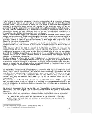 36
SS’’iill nn’’eesstt qquuee ddee ssoouummeettttrree lleess rraappppoorrttss ttrraannssppoorrtteeuurr--ddeessttiinnaattaaiirree àà llaa ccoonnvveennttiioonn aapppplliiccaabbllee
dd’’uunnee ppaarrtt,, eett ddee pprroouuvveerr qquuee cceelluuii qquuii ssee pprréésseennttee eesstt bbiieenn cceelluuii qquuii aa llee ddrrooiitt ddee pprreennddrree
lliivvrraaiissoonn,, aalloorrss iill ppeeuutt êêttrree rreemmppllaaccéé,, mmêêmmee ppaarr uunn éécchhaannggee ddee mmeessssaaggeess éélleeccttrroonniiqquueess ppaarr
lleessqquueellss llee ttrraannssppoorrtteeuurr sseerraaiitt iinnssttrruuiitt ddee ll’’iiddeennttiittéé ddee ssoonn ccrrééaanncciieerr dd’’uunn ccôôttéé,, eett qquuii
ppeerrmmeettttrraaiitt ddee ppoorrtteerr lleess ccoonnddiittiioonnss dduu ccoonnttrraatt ddee ttrraannssppoorrtt àà llaa ccoonnnnaaiissssaannccee dduu ddeessttiinnaattaaiirree..
LLee ddrrooiitt àà ll’’aaccttiioonn eenn rrééppaarraattiioonn eett àà iinnddeemmnniissaattiioonn rreeccoonnnnuu aauu ddeessttiinnaattaaiirree ppoouurrrraaiitt êêttrree llaa
ccoonnssééqquueennccee llooggiiqquuee ddee cceettttee tthhèèssee.. EEnn eeffffeett,, dduu ffaaiitt ddee ll’’aacccceeppttaattiioonn dduu ddeessttiinnaattaaiirree,, llee
ttrraannssppoorrtteeuurr aa ddeess ddrrooiittss eett ddeess oobblliiggaattiioonnss eennvveerrss ccee ddeerrnniieerr..
MMaaiiss,, eenn FFrraannccee,, llee ddrrooiitt dd’’aaggiirr ssuurr llee ffoonnddeemmeenntt dduu ccoonnttrraatt ddee ttrraannssppoorrtt nn’’aa ééttéé rreeccoonnnnuu qquu’’aauu
ppoorrtteeuurr dduu ccoonnnnaaiisssseemmeenntt,, ppuuiiss àà llaa ssuuiittee ddee ll’’aarrrrêêtt MMeerrccaannddiiaa TTrraannssppoorrtteerr IIII,, aauu cchhaarrggeeuurr àà llaa
ccoonnddiittiioonn qquu’’iill ssooiitt llee sseeuull àà ssuubbiirr uunn pprrééjjuuddiiccee4488
.. CCee nn’’eesstt ddoonncc ppaass eenn rraaiissoonn ddee ssaa qquuaalliittéé ddee
ppaarrttiiee aauu ccoonnttrraatt ddee ttrraannssppoorrtt qquuee llee ddeessttiinnaattaaiirree aa llee ddrrooiitt dd’’aaggiirr mmaaiiss uunniiqquueemmeenntt eenn ssaa
qquuaalliittéé ddee ppoorrtteeuurr dduu ccoonnnnaaiisssseemmeenntt..
LLee ddrrooiitt ffrraannççaaiiss ddee ll’’aaccttiioonn eenn rrééppaarraattiioonn ssee ddéédduuiitt ddoonncc ddee ddeeuuxx iinnssttiittuuttiioonnss :: llee
ccoonnnnaaiisssseemmeenntt dd’’uunnee ppaarrtt,, llaa qquuaalliittéé ddee sseeuullee vviiccttiimmee dduu ddoommmmaaggee ((ppoouurr llee cchhaarrggeeuurr)) dd’’aauuttrree
ppaarrtt..
CCeettttee ssoolluuttiioonn eesstt lliiééee aauu ddrrooiitt ddee rreecceevvooiirr llaa mmaarrcchhaannddiissee qquuee ddoonnnnee llaa ppoosssseessssiioonn dduu
ccoonnnnaaiisssseemmeenntt.. LLee lliieenn eesstt cceerrttaaiinneemmeenntt llooggiiqquuee eennttrree llee ddrrooiitt eexxcclluussiiff ddee rreecceevvooiirr llaa
mmaarrcchhaannddiissee eett llee ddrrooiitt dd’’aaggiirr,, mmaaiiss oonn ppeeuutt aauussssii ccoonnssiiddéérreerr qquuee ccee ddrrooiitt dduu ddeessttiinnaattaaiirree
ppoouurrrraaiitt êêttrree ffoonnddéé ssuurr ssaa qquuaalliittéé ddee ppaarrttiiee aauu ccoonnttrraatt eett nnoonn ssuurr llaa ppoosssseessssiioonn dd’’uunn ppaappiieerr.. LLaa
ssoolluuttiioonn aaddooppttééee ppaarr llaa ccoouurr ddee ccaassssaattiioonn eennrriicchhiitt llee ccoonnnnaaiisssseemmeenntt mmaaiiss rreenndd pplluuss aarrdduuee llaa
ccrrééaattiioonn dd’’uunn ééqquuiivvaalleenntt éélleeccttrroonniiqquuee..
EEnn ddrrooiitt aannggllaaiiss,, llaa ssoolluuttiioonn eesstt pprroocchhee :: ll’’eennddoosssseemmeenntt dduu ccoonnnnaaiisssseemmeenntt àà oorrddrree ooppèèrree
ttrraannssffeerrtt dduu ddrrooiitt àà llaa mmaarrcchhaannddiissee eett ddeess aaccttiioonnss qquuee llee cchhaarrggeeuurr aavvaaiitt àà ll’’oorriiggiinnee ccoonnttrree llee
ttrraannssppoorrtteeuurr eenn vveerrttuu dduu ccoonnttrraatt ddee ttrraannssppoorrtt.. LLee ppoorrtteeuurr dduu ccoonnnnaaiisssseemmeenntt ppeeuutt ddoonncc aaggiirr
ccoonnttrree llee ttrraannssppoorrtteeuurr ssuurr llee ffoonnddeemmeenntt dduu ccoonnttrraatt ddee ttrraannssppoorrtt.. LLee cchhaarrggeeuurr nn’’aa pplluuss ccee ddrrooiitt
mmaaiiss iill ppeeuutt aaggiirr ssuurr llee ffoonnddeemmeenntt ddee llaa cchhaarrttee ppaarrttiiee..
LLee ttrraannssffeerrtt dduu ccoonnnnaaiisssseemmeenntt,, eenn ddrrooiitt ffrraannççaaiiss,, ccoommmmee eenn ddrrooiitt aannggllaaiiss eett aamméérriiccaaiinn,, ooppèèrree
aauussssii ttrraannssffeerrtt dduu ddrrooiitt ddee ddiissppoossiittiioonn.. SSeeuull llee ppoorrtteeuurr dduu ccoonnnnaaiisssseemmeenntt,, lloorrssqquu’’iill eenn aa ééttéé éémmiiss
uunn,, ppeeuutt ddoonnnneerr ddeess ccoonnttrroorrddrreess aauu ttrraannssppoorrtteeuurr,, cc’’eesstt--àà--ddiirree mmooddiiffiieerr ll’’iittiinnéérraaiirree,, llee ppoorrtt ddee
ddéécchhaarrggeemmeenntt,, llaa ppeerrssoonnnnee dduu ddeessttiinnaattaaiirree.. MMaaiiss ““ iiff aa bbiillll ooff llaaddiinngg hhaass bbeeeenn iissssuueedd,, tthhee
sshhiippppeerr mmaayy vvaarryy hhiiss ddeelliivveerryy iinnssttrruuccttiioonnss rriigghhtt uupp ttoo tthhee mmoommeenntt wwhheenn tthhee bbiillll iiss
nneeggoocciiaatteedd.. ””4499
LLee ppoommeerreennee aacctt,, 11991166,, sseecctt 1100 ((aa)) éénnoonnccee qquuee lleess iinnssttrruuccttiioonnss aauu ttrraannssppoorrtteeuurr nnee ppeeuuvveenntt
êêttrree mmooddiiffiiééeess qquuee ppaarr oouu ppoouurr llee ccoommppttee ddee llaa ppeerrssoonnnnee pprroopprriiééttaaiirree ddeess mmaarrcchhaannddiissee oouu eenn
aayyaanntt llaa ppoosssseessssiioonn.. LLaa ppoosssseessssiioonn ddee llaa mmaarrcchhaannddiissee ééttaanntt ssyymmbboolliissééee ppaarr llaa ppoosssseessssiioonn dduu
ccoonnnnaaiisssseemmeenntt..
LLaa pprriissee ddee ppoosssseessssiioonn ddee llaa mmaarrcchhaannddiissee ppaarr ll’’eennddoossssaattaaiirree dduu ccoonnnnaaiisssseemmeenntt aa ppoouurr
ccoonnssééqquueennccee ((oouu ppoouurr oorriiggiinnee)) qquuee llee ccoonnnnaaiisssseemmeenntt ppeerrmmeett ddee ggaaggeerr llaa mmaarrcchhaannddiissee
fflloottttaannttee..
CCeettttee ffaaccuullttéé ooffffeerrttee aauuxx ccoommmmeerrççaannttss eesstt eexxpprriimmééee ddaannss ll’’aarrttiiccllee 9922 dduu ccooddee ddee ccoommmmeerrccee ::
““ llee ccrrééaanncciieerr eesstt rrééppuuttéé aavvooiirr lleess mmaarrcchhaannddiisseess eenn ssaa ppoosssseessssiioonn ...... SSii aavvaanntt
qquu’’eelllleess ssooiieenntt aarrrriivvééeess,, iill eenn eesstt ssaaiissii ppaarr uunn ccoonnnnaaiisssseemmeenntt oouu uunnee lleettttrree ddee
vvooiittuurree mmaarriittiimmee.. ””
48
Chambre commerciale de la Cour de cassation, 22 décembre 1989, DMF 1990 p. 29.
49
Voy Carver, Carriage of goods by sea, thirteenth edition, Stevens
 