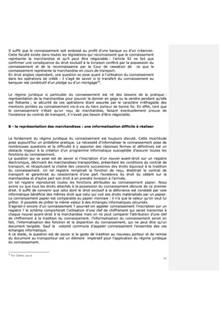 37
IIll ssuuffffiitt qquuee llee ccoonnnnaaiisssseemmeenntt ssooiitt eennddoosssséé aauu pprrooffiitt dd’’uunnee bbaannqquuee oouu dd’’uunn ccrrééaanncciieerr..
CCeettttee ffaaccuullttéé eexxiissttee ddaannss ttoouutteess lleess llééggiissllaattiioonnss qquuii rreeccoonnnnaaiisssseenntt qquuee llee ccoonnnnaaiisssseemmeenntt
rreepprréésseennttee llaa mmaarrcchhaannddiissee eett qquu’’iill ppeeuutt êêttrree nnééggoocciiaabbllee :: ll’’aarrttiiccllee 9922 nnee ffaaiitt qquuee
ccoonnffiirrmmeerr uunnee ccoonnssééqquueennccee dduu ddrrooiitt eexxcclluussiiff àà llaa lliivvrraaiissoonn ccoonnfféérréé ppaarr llaa ppoosssseessssiioonn dduu
ccoonnnnaaiisssseemmeenntt eett ddee llaa rreeccoonnnnaaiissssaannccee ppaarr llaa CCoouurr ddee ccaassssaattiioonn ddee ccee qquuee llee
ccoonnnnaaiisssseemmeenntt rreepprréésseennttee llaa mmaarrcchhaannddiissee eenn ccoouurrss ddee ttrraannssppoorrtt..
EEnn ddrrooiitt aannggllaaiiss cceeppeennddaanntt,, uunnee qquueessttiioonn ssee ppoossee qquuaanntt àà ll’’uuttiilliissaattiioonn dduu ccoonnnnaaiisssseemmeenntt
ddaannss lleess ooppéérraattiioonnss ddee ccrrééddiitt :: iill ss’’aaggiitt ddee ssaavvooiirr ssii llee ttrraannssffeerrtt dduu ccoonnnnaaiisssseemmeenntt aauu
bbaannqquuiieerr eesstt ccoonnssttiittuuttiiff dd’’uunn pplleeddggee oouu dd’’uunn mmoorrttggaaggee5500
..
LLee rrééggiimmee jjuurriiddiiqquuee ssii ppaarrttiiccuulliieerr dduu ccoonnnnaaiisssseemmeenntt eesstt nnéé ddeess bbeessooiinnss ddee llaa pprraattiiqquuee ::
rreepprréésseennttaattiioonn ddee llaa mmaarrcchhaannddiissee ppoouurr ppoouuvvooiirr llaa ddoonnnneerr eenn ggaaggee oouu llaa vveennddrree ppeennddaanntt qquu’’eellllee
eesstt fflloottttaannttee ;; llaa ssééccuurriittéé ddee cceess ooppéérraattiioonnss ééttaanntt aassssuurrééee ppaarr llee ccaarraaccttèèrree iirrrrééffrraaggaabbllee ddeess
mmeennttiioonnss ppoorrttééeess aauu ccoonnnnaaiisssseemmeenntt vviiss--àà--vviiss dduu ttiieerrss ppoorrtteeuurr ddee bboonnnnee ffooii.. EEnn eeffffeett,, ttaanntt qquuee
llee ccoonnnnaaiisssseemmeenntt nn’’ééttaaiitt qquu’’uunn rreeççuu ddee mmaarrcchhaannddiissee,, ffaaiissaanntt éévveennttuueelllleemmeenntt pprreeuuvvee ddee
ll’’eexxiisstteennccee dduu ccoonnttrraatt ddee ttrraannssppoorrtt,, iill nn’’aavvaaiitt ppaass bbeessooiinn dd’’êêttrree nnééggoocciiaabbllee..
BB -- llaa rreepprréésseennttaattiioonn ddeess mmaarrcchhaannddiisseess :: uunnee iinnffoorrmmaattiissaattiioonn ddiiffffiicciillee àà rrééaalliisseerr
LLee ffoonnddeemmeenntt dduu rrééggiimmee jjuurriiddiiqquuee dduu ccoonnnnaaiisssseemmeenntt eesstt ttoouujjoouurrss ddiissccuuttéé.. CCeettttee iinncceerrttiittuuddee
ppoossee aauujjoouurrdd’’hhuuii uunn pprroobbllèèmmee pprraattiiqquuee.. LLaa nnéécceessssiittéé dd’’iinnffoorrmmaattiisseerr llee ccoonnnnaaiisssseemmeenntt ppoossee ddee
nnoommbbrreeuusseess qquueessttiioonnss eett llaa ddiiffffiiccuullttéé àà yy aappppoorrtteerr ddeess rrééppoonnsseess ffeerrmmeess eett ddééffiinniittiivveess eesstt uunn
oobbssttaaccllee mmaajjeeuurr àà llaa ccrrééaattiioonn dd’’uunn pprrooggrraammmmee iinnffoorrmmaattiiqquuee ssuusscceeppttiibbllee dd’’aassssuurreerr ttoouutteess lleess
ffoonnccttiioonnss dduu ccoonnnnaaiisssseemmeenntt..
LLaa qquueessttiioonn qquuii ssee ppoossee eesstt ddee ssaavvooiirr ssii ll’’iinnssccrriippttiioonn dd’’uunn nnoouuvveell aayyaanntt--ddrrooiitt ssuurr uunn rreeggiissttrree
éélleeccttrroonniiqquuee,, ddééccrriivvaanntt lleess mmaarrcchhaannddiisseess ttrraannssppoorrttééeess,, pprréésseennttaanntt lleess ccoonnddiittiioonnss dduu ccoonnttrraatt ddee
ttrraannssppoorrtt,, eett rrééccaappiittuullaanntt llaa cchhaaîînnee ddeess cceessssiioonnss ssuucccceessssiivveess ddeess ddrrooiittss ééqquuiivvaauutt àà llaa ttrraaddiittiioonn
dduu ccoonnnnaaiisssseemmeenntt.. UUnn tteell rreeggiissttrree rreemmpplliirraaiitt llaa ffoonnccttiioonn ddee rreeççuu,, ééttaabblliirraaiitt llee ccoonnttrraatt ddee
ttrraannssppoorrtt eett ggaarraannttiirraaiitt aauu cceessssiioonnnnaaiirree dd’’uunnee ppaarrtt ll’’eexxiisstteennccee dduu ddrrooiitt dduu ccééddaanntt ssuurr llaa
mmaarrcchhaannddiissee eett dd’’aauuttrree ppaarrtt ssoonn ddrrooiitt àà eenn pprreennddrree lliivvrraaiissoonn àà ll’’aarrrriivvééee..
UUnn tteell rreeggiissttrree rreepprroodduuiirraaiitt ttoouutteess lleess ffoonnccttiioonnss aattttrriibbuuééeess aauu ccoonnnnaaiisssseemmeenntt ppaappiieerr.. NNoouuss
aavvoonnss vvuu qquuee ttoouuss lleess ddrrooiittss aattttaacchhééss àà llaa ppoosssseessssiioonn dduu ccoonnnnaaiisssseemmeenntt ddééccoouullee ddee ccee pprreemmiieerr
ddrrooiitt.. IIll ssuuffffiitt ddee ccoonnvveenniirr qquuee cceelluuii ddoonntt llee ddrrooiitt eexxcclluussiiff àà llaa ddéélliivvrraannccee eesstt ccoonnssttaattéé ppaarr vvooiiee
iinnffoorrmmaattiiqquuee bbéénnééffiicciiee ddeess mmêêmmeess ddrrooiitt qquuee cceelluuii qquuii vvooiitt sseess ddrrooiittss mmaattéérriiaalliissééss ppaarr uunn ppaappiieerr..
LLee ccoonnnnaaiisssseemmeenntt ppaappiieerr eesstt ccoommppaarraabbllee aauu ppaappiieerr mmoonnnnaaiiee :: iill nn’’aa qquuee llaa vvaalleeuurr qquu’’oonn vveeuutt lluuii
pprrêêtteerr.. IIll ppoossssiibbllee ddee pprrêêtteerr llaa mmêêmmee vvaalleeuurr àà ddeess éécchhaannggeess iinnffoorrmmaattiiqquueess ssééccuurriissééss..
SS’’aaggiirraaiitt--iill eennccoorree dd’’uunn ccoonnnnaaiisssseemmeenntt ?? ppoouurrrraaiitt--oonn aappppeelleerr ccoonnnnaaiisssseemmeenntt ll’’iinnssccrriippttiioonn ssuurr uunn
rreeggiissttrree ?? llee sscchhéémmaa ccoommppoorrtteerraaiitt ll’’uuttiilliissaattiioonn dd’’uunnee cclleeff ddee cchhiiffffrreemmeenntt qquuii sseerraaiitt ttrraannssmmiissee àà
cchhaaqquuee nnoouuvveell aayyaanntt--ddrrooiitt àà llaa mmaarrcchhaannddiissee mmaaiiss oonn nnee ppeeuutt ccoommppaarreerr ll’’aattttrriibbuuttiioonn dd’’uunnee cclleeff
ddee cchhiiffffrreemmeenntt àà llaa ttrraaddiittiioonn dduu ccoonnnnaaiisssseemmeenntt.. ll’’iinnffoorrmmaattiissaattiioonn dduu ccoonnnnaaiisssseemmeenntt sseerraaiitt eenn
ffaaiitt,, ll’’iinnffoorrmmaattiissaattiioonn ddeess ffoonnccttiioonn eett llaa ddiissppaarriittiioonn dduu ccoonnnnaaiisssseemmeenntt,, qquuii nnee ppeeuutt êêttrree qquu’’uunn
ddooccuummeenntt ttaannggiibbllee.. SSaauuff llaa vvoolloonnttéé ccoommmmuunnee dd’’aappppeelleerr ccoonnnnaaiisssseemmeenntt ll’’eennsseemmbbllee ddeess cceess
éécchhaannggeess iinnffoorrmmaattiiqquuee..
AA ccee ssttaaddee,, llaa qquueessttiioonn eesstt ddee ssaavvooiirr ssii llee ggeessttee ddee ttrraaddiittiioonn aauu nnoouuvveeaauu ppoorrtteeuurr eett ddee rreemmiissee
dduu ddooccuummeenntt aauu ttrraannssppoorrtteeuurr eesstt uunn éélléémmeenntt iimmppéérraattiiff ppoouurr ll’’aapppplliiccaattiioonn dduu rrééggiimmee jjuurriiddiiqquuee
dduu ccoonnnnaaiisssseemmeenntt..
50
Voy Carver, op.cit.
 