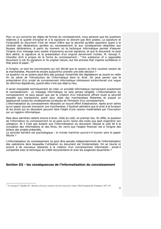 38
PPoouurr ccee qquuii ccoonncceerrnnee lleess rrèègglleess ddee ffoorrmmeess dduu ccoonnnnaaiisssseemmeenntt,, nnoouuss ppeennssoonnss qquuee lleess qquueessttiioonnss
rreellaattiivveess àà llaa qquuaalliittéé dd’’oorriiggiinnaall eett àà llaa ssiiggnnaattuurree nnee ddooiivveenntt ppaass êêttrree ppoossééeess.. LLaa ssiiggnnaattuurree eett
ll’’oorriiggiinnaalliittéé dduu ddooccuummeenntt nn’’oonntt ddee rraaiissoonn dd’’êêttrree qquuee llaa ssééccuurriittéé qquu’’eelllleess aappppoorrtteenntt qquuaanntt àà llaa
vvéérraacciittéé ddeess ddééccllaarraattiioonnss ppoorrttééeess aauu ccoonnnnaaiisssseemmeenntt eett aauuxx ccoonnssééqquueenncceess aattttaacchhééeess aauuxx
ffaauusssseess ddééccllaarraattiioonnss.. AA ppaarrttiirr dduu mmoommeenntt ooùù llaa tteecchhnniiqquuee iinnffoorrmmaattiiqquuee ppeerrmmeett dd’’aassssuurreerr
ll’’oorriiggiinnee dd’’uunn mmeessssaaggee aavveecc aauuttaanntt dd’’aassssuurraannccee qquu’’uunnee ssiiggnnaattuurree,, eett qquuee llee ddooccuummeenntt nnee ppeeuutt
êêttrree aallttéérréé,, llaa ssiiggnnaattuurree eett llaa pprréésseennttaattiioonn dd’’uunn oorriiggiinnaall ddeevviieennnneenntt iinnuuttiilleess.. MM.. GGeeoorrggee FF..
CChhaannddlleerr ééccrriitt àà pprrooppooss ddee llaa ffoorrmmee dduu ccoonnnnaaiisssseemmeenntt :: ““ tthhee ssuubbssttaannccee ooff aa nneeggoocciiaabbllee
ddooccuummeenntt iiss nnoott iittss ssiiggnnaattuurree oorr iittss oorriiggiinnaall nnaattuurree,, bbuutt tthhee pprroocceessss tthhaatt iinnssppiirreess ccoonnffiiddeennccee iinn
tthhaatt ppiieeccee ooff ppaappeerr.. ””5511
AA ll’’oorriiggiinnee,, ccee ssoonntt lleess ccoommmmeerrççaannttss qquuii oonntt ddéécciiddéé qquuee llaa cceessssiioonn dduu ttiittrree vvaauuddrraaiitt cceessssiioonn ddee
llaa mmaarrcchhaannddiissee.. PPeeuuvveenntt--iillss eennccoorree aauujjoouurrdd’’hhuuii pprreennddrree uunnee tteellllee ddéécciissiioonn ??
LLaa qquueessttiioonn nnee ssee ppoosseerraa ppeeuutt--êêttrree ppaass ppuuiissqquuee ll’’eennsseemmbbllee ddeess llééggiissllaatteeuurrss ssee ssoouucciiee eenn cceettttee
ffiinn ddee ssiièèccllee ddee ll’’iinnttrroodduuccttiioonn ddee ll’’iinnffoorrmmaattiiqquuee ddaannss llee ddrrooiitt.. OOnn ppeeuutt ppeennsseerr qquuee llaa
pprréésseennttaattiioonn dd’’uunn pprroojjeett ddee ccoonnnnaaiisssseemmeenntt iinnffoorrmmaattiiqquuee iinnttéérreessssaanntt eenncclleenncchheerraaiitt uunnee vvaagguuee
ddee rrééffoorrmmeess llééggiissllaattiivveess,, qquuaanndd eelllleess nn’’oonntt ppaass ddééjjàà eeuu lliieeuu..
IIll sseerraaiitt iimmppoossssiibbllee tteecchhnniiqquueemmeenntt ddee ccrrééeerr uunn pprrooccééddéé iinnffoorrmmaattiiqquuee rreepprroodduuiissaanntt eexxaacctteemmeenntt
llee ccoonnnnaaiisssseemmeenntt :: uunn mmeessssaaggee iinnffoorrmmaattiiqquuee nnee sseerraa jjaammaaiiss ttaannggiibbllee.. LL’’iinnffoorrmmaattiissaattiioonn dduu
ccoonnnnaaiisssseemmeenntt nnee ppeeuutt ppaasssseerr qquuee ppaarr llaa ccrrééaattiioonn dd’’uunn mmééccaanniissmmee ooffffrraanntt ttoouuttee llaa ssééccuurriittéé
ppoossssiibbllee aauuxx ttrraannssaaccttiioonnss aayyaanntt ppoouurr oobbjjeett ddeess mmaarrcchhaannddiisseess fflloottttaanntteess eett aauuqquueell oonn
aapppplliiqquueerraaiitt ttoouutteess lleess ccoonnssééqquueenncceess jjuurriiddiiqquueess ddee ll’’éémmiissssiioonn dd’’uunn ccoonnnnaaiisssseemmeenntt..
LL’’iinnffoorrmmaattiissaattiioonn dduu ccoonnnnaaiisssseemmeenntt nnéécceessssiittee uunn nnoouuvveell eeffffoorrtt dd’’aabbssttrraaccttiioonn.. AApprrèèss aavvooiirr aaddmmiiss
qquu’’uunn ppaappiieerr ppoouuvvaaiitt iinnccoorrppoorreerr uunnee mmaarrcchhaannddiissee,, iill ffaauuddrraaiitt aaddmmeettttrree qquuee llee ddrrooiitt àà llaa lliivvrraaiissoonn
eett lleess ddrrooiittss qquuii eenn ddééccoouulleenntt ppeeuuvveenntt ffaaiirree ll’’oobbjjeett dd’’uunnee cceessssiioonn mmaattéérriiaalliissééee ppaarr ll’’iinnssccrriippttiioonn
ssuurr uunn rreeggiissttrree iinnffoorrmmaattiiqquuee..
MMaaiiss ddeeuuxx bbaarrrriièèrreess rreesstteenntt eennccoorree àà lleevveerr.. CCeellllee dduu ccooûûtt,, eenn pprreemmiieerr lliieeuu.. EEnn eeffffeett,, llaa qquueessttiioonn
ddee ll’’iinnffoorrmmaattiioonn dduu ccoonnnnaaiisssseemmeenntt nnee ssee ppoossee qquu’’eenn rraaiissoonn ddeess ccooûûttss qquuee ppeeuutt eennggeennddrreerr ssoonn
uuttiilliissaattiioonn.. EEtt iill nn’’eesstt ppaass éévviiddeenntt qquuee ll’’iinnffoorrmmaattiissaattiioonn dduu ddooccuummeenntt rréédduuiissee llee ccooûûtt lliiéé àà llaa
cciirrccuullaattiioonn ddeess iinnffoorrmmaattiioonnss eett ddeess ttiittrreess.. OOnn vveerrrraa qquuee ll’’aassppeecctt ffiinnaanncciieerr eesstt àà ll’’oorriiggiinnee ddeess
éécchheeccss ddeess pprroojjeettss pprréésseennttééss..
LLaa sseeccoonnddee bbaarrrriièèrree eesstt ppssyycchhoollooggiiqquuee :: llee mmoonnddee mmaarriittiimmee ppoouurrrraa--tt--iill ttoouurrnneerr ssaannss llee ppaappiieerr
ffééttiicchhee ??
LL’’iinnffoorrmmaattiissaattiioonn dduu ccoonnnnaaiisssseemmeenntt nnee ppeeuutt êêttrree ppeennssééee iinnddééppeennddaammmmeenntt ddee ll’’iinnffoorrmmaattiissaattiioonn
ddeess ooppéérraattiioonnss ddaannss lleessqquueelllleess ll’’uuttiilliissaattiioonn dduu ddooccuummeenntt eesstt ffoonnddaammeennttaallee.. OOnn ssee hheeuurrttee iiccii
eennccoorree àà ddee nnoouuvveeaauuxx oobbssttaacclleess àà llaa ccrrééaattiioonn dd’’uunn ccoonnnnaaiisssseemmeenntt iinnffoorrmmaattiisséé :: sseerraaiitt--iill
ccoommppaattiibbllee aavveecc llaa tteecchhnniiqquuee dduu ccrrééddiitt ddooccuummeennttaaiirree eett aavveecc lleess eexxiiggeenncceess ddoouuaanniièèrreess ??
SSeeccttiioonn IIIIII -- lleess ccoonnssééqquueenncceess ddee ll’’iinnffoorrmmaattiissaattiioonn dduu ccoonnnnaaiisssseemmeenntt
51
Voy George F. Chandler, III : Maritime electronic commerce for the twenty-first century, Droit Européen des Transports, 1997, n°9.
 