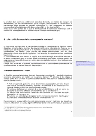 39
LLaa ccrrééaattiioonn dd’’uunn ccoommmmeerrccee eennttiièèrreemmeenntt ppaappeerrlleessss ddeemmaannddee,, eenn mmaattiièèrree ddee ttrraannssppoorrtt ddee
mmaarrcchhaannddiisseess,, qquuee dd’’aauuttrreess iinntteerrvveennaannttss qquuee llee cchhaarrggeeuurr,, llee ttrraannssppoorrtteeuurr eett ll’’aayyaanntt ddrrooiitt àà llaa
mmaarrcchhaannddiissee ssooiieenntt ééqquuiippééss ddee mmaattéérriieell iinnffoorrmmaattiiqquuee.. IIll ss’’aaggiitt nnoottaammmmeenntt dduu bbaannqquuiieerr
iinntteerrvveennaanntt ddaannss ll’’ooppéérraattiioonn ddee ccrrééddiitt ddooccuummeennttaaiirree ((§§11)) eett ddeess ddoouuaanneess ((§§22))..
IIll ffaauutt aauussssii tteenniirr ccoommppttee ddee ccee qquuee llee ddéévveellooppppeemmeenntt dduu ccoommmmeerrccee éélleeccttrroonniiqquuee vvooiitt llaa
nnaaiissssaannccee llee ddéévveellooppppeemmeenntt dd’’uunn nnoouuvveeaauu rriissqquuee :: llee rriissqquuee iinnffoorrmmaattiiqquuee ((§§33))..
§§ 11 :: llee ccrrééddiitt ddooccuummeennttaaiirree :: uunnee nnoouuvveellllee pprraattiiqquuee ??
LLaa ffoonnccttiioonn ddee rreepprréésseennttaattiioonn llaa mmaarrcchhaannddiissee aattttrriibbuuééee aauu ccoonnnnaaiisssseemmeenntt aa ééttaabbllii uunn rraappppoorrtt
ddiiaalleeccttiiqquuee eennttrree llee rrééggiimmee jjuurriiddiiqquuee dduu ddooccuummeenntt eett llaa vveennttee iinntteerrnnaattiioonnaallee.. RReeccoonnnnuu ppaarr llaa
pprraattiiqquuee ppuuiiss ppaarr llaa jjuurriisspprruuddeennccee eett llee llééggiissllaatteeuurr ccoommmmee rreepprréésseennttaanntt llaa mmaarrcchhaannddiissee,, llee
ccoonnnnaaiisssseemmeenntt eesstt ddeevveennuu ll’’oobbjjeett ccoonnccrreett ddeess vveenntteess iinntteerrnnaattiioonnaalleess,, ppuuiiss dduu ccrrééddiitt
ddooccuummeennttaaiirree.. DDaannss cceettttee ddeerrnniièèrree ooppéérraattiioonn,, cc’’eesstt llaa rreemmiissee dduu ccoonnnnaaiisssseemmeenntt qquuii ccoonnddiittiioonnnnee
llee ppaaiieemmeenntt..
LLee ccoonnnnaaiisssseemmeenntt eesstt ddoonncc ddeevveennuu llee ssuuppppoorrtt dd’’uunn ccoonnttrraatt ééttrraannggeerr aauu ttrraannssppoorrtt mmaarriittiimmee eett
eenn aa ssuubbii ll’’iinnfflluueennccee aauu ppooiinntt qquu’’oonn ppeeuutt ppeennsseerr qquu’’uunnee ppaarrttiiee ddee llaa vvaalleeuurr jjuurriiddiiqquuee qquuii lluuii aa ééttéé
pprrooggrreessssiivveemmeenntt aaccccoorrddééee ttrroouuvvee ssoonn oorriiggiinnee ddaannss cceess ooppéérraattiioonnss eett nnoonn ddaannss lleess bbeessooiinnss dduu
sseeuull ttrraannssppoorrtt..5522
CCoommppttee tteennuu ddee ccee lliieenn,, llaa qquueessttiioonn ddee ll’’iinnffoorrmmaattiissaattiioonn dduu ccoonnnnaaiisssseemmeenntt ppoossee cceellllee ddee cceess
ccoonnssééqquueenncceess ssuurr llaa pprraattiiqquuee dduu ccrrééddiitt ddooccuummeennttaaiirree..
AA.. llee ccrrééddiitt ddooccuummeennttaaiirree :: rraappppeell
MM.. SSttoouufffflleett jjuuggee qquuee llaa tteecchhnniiqquuee dduu ccrrééddiitt ddooccuummeennttaaiirree ccoonnssttiittuuee llaa ““ pplluuss bbeellllee rrééuussssiittee dduu
ccoommmmeerrccee iinntteerrnnaattiioonnaall eenn mmaattiièèrree ddee mmééccaanniissmmee bbaannccaaiirree ””5533
.. LL’’aarrttiiccllee 22 ddeess rrèègglleess eett
uussaanncceess ((RRUUUU)) ddee llaa CChhaammbbrree ddee CCoommmmeerrccee IInntteerrnnaattiioonnaallee ((CCCCII)) ddééffiinniitt llee ccrrééddiitt ddooccuummeennttaaiirree
ddaannss lleess tteerrmmeess ssuuiivvaannttss ::
““ TToouutt aarrrraannggeemmeenntt,, qquueell qquu’’eenn ssooiitt llaa ddéénnoommiinnaattiioonn oouu ddeessccrriippttiioonn,, eenn vveerrttuu dduuqquueell
uunnee bbaannqquuee ((llaa bbaannqquuee éémmeettttrriiccee)) aaggiissssaanntt àà llaa ddeemmaannddee eett ssuurr iinnssttrruuccttiioonn dd’’uunn
cclliieenntt ((llee ddoonnnneeuurr dd’’oorrddrree)) oouu ppoouurr ssoonn pprroopprree ccoommppttee ::
11°° eesstt tteennuuee dd’’eeffffeeccttuueerr uunn ppaaiieemmeenntt àà uunn ttiieerrss,, llee bbéénnééffiicciiaaiirree,, oouu àà ssoonn oorrddrree,, oouu
dd’’aacccceepptteerr eett ppaayyeerr lleess eeffffeettss ddee ccoommmmeerrccee ttiirrééeess ppaarr ccee bbéénnééffiicciiaaiirree oouu
22°° aauuttoorriissee uunnee aauuttrree bbaannqquuee àà eeffffeeccttuueerr lleeddiitt ppaaiieemmeenntt oouu àà aacccceepptteerr eett ppaayyeerr
lleessddiittss eeffffeettss ddee ccoommmmeerrccee oouu
33°° aauuttoorriissee uunnee aauuttrree bbaannqquuee àà nnééggoocciieerr ccoonnttrree rreemmiissee ddeess ddooccuummeennttss ssttiippuullééss,, ppoouurr
aauuttaanntt qquuee lleess tteerrmmeess eett ccoonnddiittiioonnss dduu ccrrééddiitt ssooiieenntt rreessppeeccttééss ””5544
..
PPlluuss ssiimmpplleemmeenntt,, oonn ppeeuutt ddééffiinniirr llee ccrrééddiitt ddooccuummeennttaaiirree ccoommmmee ““ ll’’ooppéérraattiioonn ppaarr llaaqquueellllee uunn
bbaannqquuiieerr,, iinntteerrvveennaanntt eenn vvuuee dduu rrèègglleemmeenntt ffiinnaanncciieerr dd’’uunnee vveennttee ccoommmmeerrcciiaallee,, llee pplluuss ssoouuvveenntt
52
Voy Pierre Bonassies : le connaissement. Evolution historique et perspectives, in annales IMTM 1983.
53
Voy J. Stoufflet, le crédit documentaire, Litec, 1957.
54
Rédaction des RUU 500 (1993), Publication CCI n°500.
Commentaire [E1]: Voy Pierre
Bonnassies : le connaissement. Evolution
historique et perspectives, in annales IMTM
1983.
 