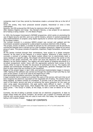 4
ccoommppaanniieess nneeeedd iitt bbuutt tthheeyy ccaannnnoott bbyy tthheemmsseellvveess ccrreeaattee aa uunniivveerrssaall ttiittllee aass iiss tthhee bbiillll ooff
llaaddiinngg..
SSiinnccee tthhee ssiixxttiieess,, tthheeyy hhaavvee pprroodduucceedd sseevveerraall pprroojjeeccttss,, tthheeoorreettiiccaall oorr oonnccee aa ttiimmee
mmaatteerriiaalliisseedd..
RReecceennttllyy,, tthhee CCMMII pprroodduucceedd tthhee CCMMII RRuulleess ffoorr eelleeccttrroonniicc bbiillllss ooff llaaddiinngg ((11999900))bb
..
AAfftteerr SSeeaaddooccss RReeggiissttrryy aanndd CCaarrggoo KKeeyy RReecceeiipptt’’ss ffaaiilluurreess,, aa nneeww pprroojjeecctt ffoorr aann eelleeccttrroonniicc
bbiillll ooff llaaddiinngg iiss bbeeiinngg ccrreeaatteedd :: iitt iiss tthhee BBoolleerroo PPrroojjeecctt..
IInn 11999933,, tthhee EEuurrooppeeaann CCoommmmiissssiioonn’’ss IINNFFOOSSEECC pprrooggrraammmmee,, wwhhiicchh wwoorrkkss oonn pprroommoottiinngg tthhee
uussee ooff ddiiggiittaall sseeccuurriittyy aanndd EEDDII,, sseenntt oouutt aa ccaallll ffoorr tteennddeerrss,, wwhheerreeiinn iitt wwaanntteedd pprrooppoossaallss ffoorr
ppiilloott iimmpplleemmeennttaattiioonnss ooff pprroojjeeccttss uussiinngg ddiiggiittaall ssiiggnnaattuurreess ttoo aacchhiieevvee rreeaall bbuussiinneessss bbeenneeffiittss
ffoorr EEuurrooppeeaann ttrraaddeerrss..
TThhee ccoonncceepptt iinnvvoollvveedd iinn aa pprreevviioouuss BBIIMMCCOO pprroojjeecctt wwaass rreevviivveedd aanndd uuppddaatteedd aanndd tthhee
CCoommmmiissssiioonn aacccceepptteedd aa pprrooppoossaall ffoorr aa ppiilloott pprroojjeecctt ttoo pprroodduuccee eelleeccttrroonniicc bbiillllss ooff llaaddiinngg..
TThhiiss pprroojjeecctt,, kknnoowwnn aass BBoolleerroo,, iiss ffuunnddeedd 5500 ppeerrcceenntt bbyy tthhee ccoommmmiissssiioonn aanndd 5500 ppeerrcceenntt bbyy
ccoommmmeerrcciiaall iinntteerreessttss aanndd iiss ccaarrrriieedd oouutt bbyy aa ppaann EEuurrooppeeaann ccoonnssoorrttiiuumm,, hheellppeedd bbyy aann aaccttiivvee
ggrroouupp ooff uusseerrss.. TThhiiss ggrroouupp ccoonnssiissttss ooff eexxppoorrtteerrss,, iimmppoorrtteerrss,, ffrreeiigghhtt ffoorrwwaarrddeerrss,, ccaarrrriieerrss aanndd
bbaannkksscc
..
AAllll tthhee ppaarrttiieess iinnvvoollvveedd tthhrroouugghh tthheeiirr wwoorrkkssttaattiioonnss,, hhaavvee aacccceessss ttoo aa gglloobbaall ccoommppuutteerr
nneettwwoorrkk.. AAtt tthhee hheeaarrtt ooff tthhiiss nneettwwoorrkk iiss aa cceennttrraall rreeggiissttrryy.. WWhheenneevveerr aa sseelllleerr wwaannttss ttoo
ccoonncclluuddee aa ccoonnttrraacctt ooff ccaarrrriiaaggee,, tthhee BBoolleerroo ssyysstteemm aalllloowwss hhiimm ttoo eelleeccttrroonniiccaallllyy bbooookk aa
ssppaaccee nneeeeddeedd oonn aa ssppeecciiffiicc ssaaiilliinngg.. TThhee sshhiippppeerr wwiillll eelleeccttrroonniiccaallllyy iinnssttrruucctt tthhee ccaarrrriieerr oonn tthhee
ssppeecciiffiiccss ooff tthhee ggooooddss ccoonncceerrnneedd.. TThhee ccaarrrriieerr wwiillll iissssuuee tthhee eelleeccttrroonniicc bbiillll ooff llaaddiinngg aanndd
ddeeppoossiitt iitt aatt tthhee cceennttrraall rreeggiissttrryy.. TThhee rreeggiissttrryy wwiillll ssttoorree ddeettaaiillss ooff sshhiippppiinngg ddooccuummeennttss iinn aa
ssoo--ccaalllleedd ccoonnssiiggnnmmeenntt rreeccoorrdd.. UUsseerrss wwiitthh tthhee aapppprroopprriiaattee aauutthhoorriittyy hhaavvee aacccceessss ttoo tthhiiss
rreeccoorrdd,, eeiitthheerr ttoo rreeaadd oorr tthhee aalltteerr tthhee ddooccuummeenntt ((iiff aauutthhoorriisseedd ttoo ddoo ssoo)).. TThhee rreeggiissttrryy wwiillll
vvaalliiddaattee aanndd aauutthheennttiiccaattee mmeessssaaggeess aanndd wwiillll,, iiff aapppprroopprriiaattee,, ggeenneerraattee mmeessssaaggeess aanndd sseenntt
tthheemm ttoo ootthheerr uusseerrss tthhaatt aarree iinnvvoollvveedd iinn tthhee ttrraannssaaccttiioonn..
DDeessiiggnn ooff tthhee pprroojjeecctt bbeeggaann iinn AApprriill 11999944,, aanndd tteecchhnniiccaall iimmpplleemmeennttaattiioonn bbeeggaann iinn JJaannuuaarryy
11999955.. TTeessttiinngg ooff tthhee ssooffttwwaarree wwaass ccaarrrriieedd oouutt tthhrroouugghh tthhee mmoonntthhss ooff AApprriill aanndd MMaayy bbyy rreeaall
uusseerrss ooff tthhee ssyysstteemm.. IItt wwaass ttoo bbee uusseedd aatt tthhee bbeeggiinnnniinngg ooff 11999966..
OOnnccee tteecchhnnoollooggiiccaall pprroobblleemmss oovveerrccoommee,, tthhee lleeggaall oonnee aarroossee..
AA lleeggaall cceerrttaaiinnttyy hhaadd ttoo ccrreeaatteedd aass ttoo pprrootteecctt tthhee uusseerrss ooff tthhee sseerrvviiccee uunnttiill ssuucchh ttiimmee aass aallll
llaawwss rreeccooggnniissee tthhee eelleeccttrroonniicc eeqquuiivvaalleenntt ooff tthhee nneeggoottiiaabbllee bbiillll ooff llaaddiinngg.. TThhee ssoolluuttiioonn tthhaatt iiss
bbeeiinngg aaddoopptteedd bbyy BBoolleerroo ccoonnssiissttss ooff aa RRuulleebbooookk.. IItt pprroovviiddee aa sseett ooff rruulleess tthhaatt bbiinndd aallll tthhee
uusseerrss ooff tthhee BBoolleerroo sseerrvviiccee aanndd aaiimmss aatt aacchhiieevviinngg tthhee ssaammee pprrootteeccttiioonn ffoorr tthhee uusseerrss aass
wwhheenn uussiinngg ppaappeerr ddooccuummeennttaattiioonn.. tthhiiss ggooaall sseeeemmss rreeaallllyy ddiiffffiiccuulltt ttoo rreeaacchh :: iinn 11999999,,
bbeeccaauussee ooff rreemmaaiinniinngg lleeggaall iissssuueess,, WWeesstt EEnnggllaanndd PP&&II CClluubb ssuummmmeedd tthhee ssiittuuaattiioonn uupp iinn
tthhoossee wwoorrddss :: ““ tthhee GGrroouupp iinn uunnaabbllee,, aatt tthhiiss ssttaaggee,, ttoo ttaakkee aa vviieeww oonn BBoolleerroo oonn iittss ffiinnaall
ffoorrmm.. ””
CCuurrrreennttllyy,, tthhee bbiillll ooff llaaddiinngg iiss ppaarrttiiaallllyy ttuurrnneedd iinnttoo aann eelleeccttrroonniicc pprrooggrraammmmee.. IItt ddooeess nnoo
lloonnggeerr ttrraavveell iinnssiiddee tthhee ccaarrrriieerr ccoommppaannyy.. AAllll ccaarrrriieerrss uussee aa ssyysstteemm ooff IInnttrraanneett aanndd eevveenn
IInntteerrnneett wwiitthh ccoouunntteerr--ppaarrttiieess tthheeyy aarree uusseedd ttoo wwoorrkk wwiitthh.. BBuutt ttooddaayy,, tthhee nneeggoottiiaabbllee bbiillll ooff
llaaddiinngg iiss ssttiillll aa ppiieeccee ooff ppaappeerr..
TTAABBLLEE OOFF CCOONNTTEENNTTSS
b
the French version is in annex. For an English version, see European Transportation Law, 1997, n°7 or CMI Yearbook 1990.
c
the membership list is available in annex.
 