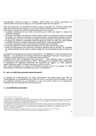 40
iinntteerrnnaattiioonnaallee,, pprroommeett ddee ppaayyeerr llee vveennddeeuurr ccoonnttrree rreemmiissee ddee cceerrttaaiinnss ddooccuummeennttss qquuii
oorrddiinnaaiirreemmeenntt lluuii aassssuurreenntt uunn ggaaggee ssuurr llaa mmaarrcchhaannddiissee oobbjjeett ddee llaa ttrraannssaaccttiioonn.. ””5555
..
DDaannss cceettttee ooppéérraattiioonn,, lleess ddooccuummeennttss ffoorrmmeenntt llee ccœœuurr dduu ddiissppoossiittiiff.. CCee nn’’eesstt pplluuss ll’’iinnffoorrmmaattiioonn
sseeuullee qquuii iimmppoorrttee mmaaiiss ssoonn ssuuppppoorrtt,, eett ccee,, dduu ffaaiitt mmêêmmee dduu ffoonnccttiioonnnneemmeenntt dduu ssyyssttèèmmee..
EEnn pprraattiiqquuee,, llee sscchhéémmaa ddee bbaassee dduu ccrrééddiitt ddooccuummeennttaaiirree eesstt llee ssuuiivvaanntt ::
11)) llee vveennddeeuurr eexxppoorrttaatteeuurr eett ssoonn cclliieenntt ccoonnvviieennnneenntt qquuee llaa vveennttee sseerraa ppaayyééee aauu mmooyyeenn dd’’uunn
ccrrééddiitt ddooccuummeennttaaiirree
22)) ll’’aacchheetteeuurr iimmppoorrttaatteeuurr ((llee ddoonnnneeuurr dd’’oorrddrree)) ddoonnnnee ll’’oorrddrree àà ssoonn bbaannqquuiieerr dd’’oouuvvrriirr aauu pprrooffiitt
dduu vveennddeeuurr uunn ccrrééddiitt ddooccuummeennttaaiirree eenn lluuii ffaaiissaanntt ppaarrvveenniirr uunnee lleettttrree ddaannss llaaqquueellllee iill éénnuummèèrree
lleess ddooccuummeennttss qquuee ddeevvrraa lluuii eennvvooyyeerr llee vveennddeeuurr eett ccoonnttrree lleessqquueellss llee bbaannqquuiieerr ddeevvrraa ppaayyeerr ;;
33)) llaa bbaannqquuee ddee ll’’aacchheetteeuurr eexxppoorrttaatteeuurr ((bbaannqquuee aappéérriittrriiccee)) éémmeett uunnee lleettttrree ddee ccrrééddiitt aappppeellééee
aaccccrrééddiittiiff ddeessttiinnééee aauu vveennddeeuurr eexxppoorrttaatteeuurr,, bbéénnééffiicciiaaiirree dduu ccrrééddiitt ddooccuummeennttaaiirree5566
;;
44)) llee vveennddeeuurr eexxppoorrttaatteeuurr eennvvooiiee lleess ddooccuummeennttss éénnuumméérrééss ddaannss ll’’aaccccrrééddiittiiff5577
;;
55)) llaa bbaannqquuee aappéérriittrriiccee vvéérriiffiiee llaa ccoonnffoorrmmiittéé aappppaarreennttee ddeess ddooccuummeennttss qquu’’eellllee rreeççooiitt ;;
66)) lloorrssqquuee lleess ddooccuummeennttss ssoonntt ccoonnffoorrmmeess,, llaa bbaannqquuee aappéérriittrriiccee ppaaiiee llee vveennddeeuurr,, lleess mmooddaalliittééss
ddee rreemmbboouurrsseemmeenntt ppaarr llee ddoonnnneeuurr ffaaiissaanntt ll’’oobbjjeett dd’’uunn aaccccoorrdd pprrééaallaabbllee eennttrree llaa bbaannqquuee eett
lluuii..
LLaa ffiiaabbiilliittéé dduu mmoonnttaaggee ssee ttrroouuvvee ddaannss llaa vvéérriiffiiccaattiioonn ((““ llaa nnééggoocciiaattiioonn ””)) ddeess ddooccuummeennttss ppaarr llee
bbaannqquuiieerr ;; ssii lleess ddooccuummeennttss nnee ssoonntt ppaass ccoonnffoorrmmeess eenn aappppaarreennccee llee bbaannqquuiieerr nnee ppaaiiee ppaass,, eett iill
nn’’eennggaaggee ssaa rreessppoonnssaabbiilliittéé qquuee ssuurr ll’’aappppaarreennccee ddeess ddooccuummeennttss5588
..
MM.. JJaassiinnsskkii ddééccrriitt aaiinnssii llaa nnééggoocciiaattiioonn ddeess ddooccuummeennttss :: ““ cceettttee ooppéérraattiioonn ggaarrddee uunn ccaarraaccttèèrree
aarrttiissaannaall qquuii nn’’aa gguuèèrree éévvoolluuéé ddeeppuuiiss uunn ssiièèccllee :: eellllee rreeppoossee ssuurr uunn ccoonnttrrôôllee vviissuueell,, eeffffeeccttuuéé ppaarr
uunn ssppéécciiaalliissttee,, ddee ll’’aappppaarreennttee ccoonnffoorrmmiittéé ddeess ddooccuummeennttss ppaarr rraappppoorrtt aauu ccrrééddiitt,, ooppéérraattiioonn
ffaaiissaanntt llaarrggeemmeenntt aappppeell àà ll’’iinnttuuiittiioonn hhuummaaiinnee eett aauu sseennss ccoommmmuunn.. ””5599
DDaannss cceettttee ppeerrssppeeccttiivvee,, oonn ppeerrççooiitt lleess ddiiffffiiccuullttééss qquuee ppeeuutt ppoosseerr àà llaa pprraattiiqquuee dduu ccrrééddiitt
ddooccuummeennttaaiirree ll’’iinnttrroodduuccttiioonn ddee ll’’éélleeccttrroonniiqquuee ddaannss cceess ooppéérraattiioonnss..
BB.. vveerrss uunn ccrrééddiitt ddooccuummeennttaaiirree ssaannss ddooccuummeenntt ??
LLaa qquueessttiioonn ddee ll’’iinnffoorrmmaattiissaattiioonn dduu ccrrééddiitt ddooccuummeennttaaiirree eesstt ppoossééee ddeeppuuiiss qquuee cceellllee ddee
ll’’iinnffoorrmmaattiissaattiioonn dduu ccoonnnnaaiisssseemmeenntt ffaaiitt ccoouulleerr ddee ll’’eennccrree.. LLeess tteexxtteess oonntt ééttéé mmooddiiffiiééss ((11)) mmaaiiss
lleess pprroobbllèèmmeess pprraattiiqquueess qquuii ssee ppoosseerraaiieenntt nnee ssoonntt ppaass eennccoorree rrééssoolluuss ((22)) eett aauujjoouurrdd’’hhuuii,,
ll’’ooppéérraattiioonn eesstt eennccoorree pprroopprreemmeenntt ddooccuummeennttaaiirree ((33))..
11 -- llaa mmooddiiffiiccaattiioonn ddeess tteexxtteess ::
55
Voy J. Stoufflet, J. Cl banque et Bourse, fasc 1080.
56
Rappelons aussi que l’engagement de la banque peut prendre différentes formes : la banque peut s’engager personnellement et irrévocablement
à payer le vendeur sur présentation des documents apparemment conformes, ou ne pas s’engager personnellement, se contentant de mettre un
crédit à disposition du bénéficiaire, l’accréditif étant alors révocable.
57
Nous présentons le schéma de base du mécanisme du crédit documentaire. dans la pratique, le plus souvent, la banque du vendeur intervient
dans l’opération : elle reçoit les documents et paie sur l’apparence de conformité puis se fait rembourser par la banque de l’acheteur. La banque
du vendeur est appelée “ banque notificatrice ” ou confirmatrice selon son engagement dans l’opération. Voy J-M Mousseron, Droit du
Commerce International, Litec, 1997.
58
RUU art 7-a et arrêt de principe : Chambre commerciale de la cour de cassation, 7 avril 1987, D. 1987, note Vasseur.
59
Voy Pierre Jasinski, l’irruption des EDI dans les nouveaux Incoterms, in Banque 1990, p.921 et s.
 