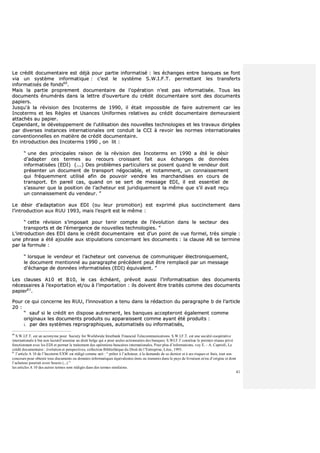 41
LLee ccrrééddiitt ddooccuummeennttaaiirree eesstt ddééjjàà ppoouurr ppaarrttiiee iinnffoorrmmaattiisséé :: lleess éécchhaannggeess eennttrree bbaannqquueess ssee ffoonntt
vviiaa uunn ssyyssttèèmmee iinnffoorrmmaattiiqquuee :: cc’’eesstt llee ssyyssttèèmmee SS..WW..II..FF..TT.. ppeerrmmeettttaanntt lleess ttrraannssffeerrttss
iinnffoorrmmaattiissééss ddee ffoonnddss6600
..
MMaaiiss llaa ppaarrttiiee pprroopprreemmeenntt ddooccuummeennttaaiirree ddee ll’’ooppéérraattiioonn nn’’eesstt ppaass iinnffoorrmmaattiissééee.. TToouuss lleess
ddooccuummeennttss éénnuumméérrééss ddaannss llaa lleettttrree dd’’oouuvveerrttuurree dduu ccrrééddiitt ddooccuummeennttaaiirree ssoonntt ddeess ddooccuummeennttss
ppaappiieerrss..
JJuussqquu''àà llaa rréévviissiioonn ddeess IInnccootteerrmmss ddee 11999900,, iill ééttaaiitt iimmppoossssiibbllee ddee ffaaiirree aauuttrreemmeenntt ccaarr lleess
IInnccootteerrmmss eett lleess RRèègglleess eett UUssaanncceess UUnniiffoorrmmeess rreellaattiivveess aauu ccrrééddiitt ddooccuummeennttaaiirree ddeemmeeuurraaiieenntt
aattttaacchhééss aauu ppaappiieerr..
CCeeppeennddaanntt,, llee ddéévveellooppppeemmeenntt ddee ll’’uuttiilliissaattiioonn ddeess nnoouuvveelllleess tteecchhnnoollooggiieess eett lleess ttrraavvaauuxx ddiirriiggééeess
ppaarr ddiivveerrsseess iinnssttaanncceess iinntteerrnnaattiioonnaalleess oonntt ccoonndduuiitt llaa CCCCII àà rreevvooiirr lleess nnoorrmmeess iinntteerrnnaattiioonnaalleess
ccoonnvveennttiioonnnneelllleess eenn mmaattiièèrree ddee ccrrééddiitt ddooccuummeennttaaiirree..
EEnn iinnttrroodduuccttiioonn ddeess IInnccootteerrmmss 11999900 ,, oonn lliitt ::
““ uunnee ddeess pprriinncciippaalleess rraaiissoonn ddee llaa rréévviissiioonn ddeess IInnccootteerrmmss eenn 11999900 aa ééttéé llee ddééssiirr
dd’’aaddaapptteerr cceess tteerrmmeess aauu rreeccoouurrss ccrrooiissssaanntt ffaaiitt aauuxx éécchhaannggeess ddee ddoonnnnééeess
iinnffoorrmmaattiissééeess ((EEDDII)) ((......)) DDeess pprroobbllèèmmeess ppaarrttiiccuulliieerrss ssee ppoosseenntt qquuaanndd llee vveennddeeuurr ddooiitt
pprréésseenntteerr uunn ddooccuummeenntt ddee ttrraannssppoorrtt nnééggoocciiaabbllee,, eett nnoottaammmmeenntt,, uunn ccoonnnnaaiisssseemmeenntt
qquuii ffrrééqquueemmmmeenntt uuttiilliisséé aaffiinn ddee ppoouuvvooiirr vveennddrree lleess mmaarrcchhaannddiisseess eenn ccoouurrss ddee
ttrraannssppoorrtt.. EEnn ppaarreeiill ccaass,, qquuaanndd oonn ssee sseerrtt ddee mmeessssaaggee EEDDII,, iill eesstt eesssseennttiieell ddee
ss’’aassssuurreerr qquuee llaa ppoossiittiioonn ddee ll’’aacchheetteeuurr eesstt jjuurriiddiiqquueemmeenntt llaa mmêêmmee qquuee ss’’iill aavvaaiitt rreeççuu
uunn ccoonnnnaaiisssseemmeenntt dduu vveennddeeuurr.. ””
LLee ddééssiirr dd’’aaddaappttaattiioonn aauuxx EEDDII ((oouu lleeuurr pprroommoottiioonn)) eesstt eexxpprriimméé pplluuss ssuucccciinncctteemmeenntt ddaannss
ll’’iinnttrroodduuccttiioonn aauuxx RRUUUU 11999933,, mmaaiiss ll’’eesspprriitt eesstt llee mmêêmmee ::
““ cceettttee rréévviissiioonn ss’’iimmppoossaaiitt ppoouurr tteenniirr ccoommppttee ddee ll’’éévvoolluuttiioonn ddaannss llee sseecctteeuurr ddeess
ttrraannssppoorrttss eett ddee ll’’éémmeerrggeennccee ddee nnoouuvveelllleess tteecchhnnoollooggiieess.. ””
LL’’iinnttrroodduuccttiioonn ddeess EEDDII ddaannss llee ccrrééddiitt ddooccuummeennttaaiirree eesstt dd’’uunn ppooiinntt ddee vvuuee ffoorrmmeell,, ttrrèèss ssiimmppllee ::
uunnee pphhrraassee aa ééttéé aajjoouuttééee aauuxx ssttiippuullaattiioonnss ccoonncceerrnnaanntt lleess ddooccuummeennttss :: llaa ccllaauussee AA88 ssee tteerrmmiinnee
ppaarr llaa ffoorrmmuullee ::
““ lloorrssqquuee llee vveennddeeuurr eett ll’’aacchheetteeuurr oonntt ccoonnvveennuuss ddee ccoommmmuunniiqquueerr éélleeccttrroonniiqquueemmeenntt,,
llee ddooccuummeenntt mmeennttiioonnnnéé aauu ppaarraaggrraapphhee pprrééccééddeenntt ppeeuutt êêttrree rreemmppllaaccéé ppaarr uunn mmeessssaaggee
dd’’éécchhaannggee ddee ddoonnnnééeess iinnffoorrmmaattiissééeess ((EEDDII)) ééqquuiivvaalleenntt.. ””
LLeess ccllaauusseess AA1100 eett BB1100,, llee ccaass éécchhééaanntt,, pprréévvooiitt aauussssii ll’’iinnffoorrmmaattiissaattiioonn ddeess ddooccuummeennttss
nnéécceessssaaiirreess àà ll’’eexxppoorrttaattiioonn eett//oouu àà ll’’iimmppoorrttaattiioonn :: iillss ddooiivveenntt êêttrree ttrraaiittééss ccoommmmee ddeess ddooccuummeennttss
ppaappiieerr6611
..
PPoouurr ccee qquuii ccoonncceerrnnee lleess RRUUUU,, ll’’iinnnnoovvaattiioonn aa tteennuu ddaannss llaa rrééddaaccttiioonn dduu ppaarraaggrraapphhee bb ddee ll’’aarrttiiccllee
2200 ::
““ ssaauuff ssii llee ccrrééddiitt eenn ddiissppoossee aauuttrreemmeenntt,, lleess bbaannqquueess aacccceepptteerroonntt ééggaalleemmeenntt ccoommmmee
oorriiggiinnaauuxx lleess ddooccuummeennttss pprroodduuiittss oouu aappppaarraaiisssseenntt ccoommmmee aayyaanntt ééttéé pprroodduuiittss ::
ii.. ppaarr ddeess ssyyssttèèmmeess rreepprrooggrraapphhiiqquueess,, aauuttoommaattiissééss oouu iinnffoorrmmaattiissééss,,
60
S.W.I.F.T. est un acronyme pour Society for Worldwide Interbank Financial Telecommunications. S.W.I.F.T. est une société coopérative
internationale à but non lucratif soumise au droit belge qui a pour seules actionnaires des banques. S.WI.F.T constitue le premier réseau privé
fonctionnant avec les EDI et permet le traitement des opérations bancaires internationales. Pour plus d’informations, voy E. - A. Caprioli, Le
crédit documentaire : évolution et perspectives, collection Bibliothèque du Droit de l’Entreprise, Litec, 1993.
61
l’article A 10 de l’Incoterm EXW est rédigé comme suit : “ prêter à l’acheteur, à la demande de ce dernier et à ses risques et frais, tout son
concours pour obtenir tous documents ou données informatiques équivalentes émis ou transmis dans le pays de livraison et/ou d’origine et dont
l’acheteur pourrait avoir besoin (...) ”
les articles A 10 des autres termes sont rédigés dans des termes similaires.
 