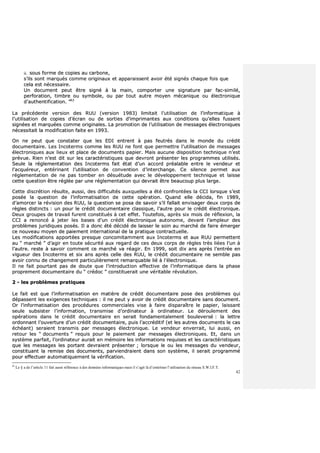 42
iiii.. ssoouuss ffoorrmmee ddee ccooppiieess aauu ccaarrbboonnee,,
ss’’iillss ssoonntt mmaarrqquuééss ccoommmmee oorriiggiinnaauuxx eett aappppaarraaiisssseenntt aavvooiirr ééttéé ssiiggnnééss cchhaaqquuee ffooiiss qquuee
cceellaa eesstt nnéécceessssaaiirree..
UUnn ddooccuummeenntt ppeeuutt êêttrree ssiiggnnéé àà llaa mmaaiinn,, ccoommppoorrtteerr uunnee ssiiggnnaattuurree ppaarr ffaacc--ssiimmiilléé,,
ppeerrffoorraattiioonn,, ttiimmbbrree oouu ssyymmbboollee,, oouu ppaarr ttoouutt aauuttrree mmooyyeenn mmééccaanniiqquuee oouu éélleeccttrroonniiqquuee
dd’’aauutthheennttiiffiiccaattiioonn.. ””6622
LLaa pprrééccééddeennttee vveerrssiioonn ddeess RRUUUU ((vveerrssiioonn 11998833)) lliimmiittaaiitt ll’’uuttiilliissaattiioonn ddee ll’’iinnffoorrmmaattiiqquuee àà
ll’’uuttiilliissaattiioonn ddee ccooppiieess dd’’ééccrraann oouu ddee ssoorrttiieess dd’’iimmpprriimmaanntteess aauuxx ccoonnddiittiioonnss qquu’’eelllleess ffuusssseenntt
ssiiggnnééeess eett mmaarrqquuééeess ccoommmmee oorriiggiinnaalleess.. LLaa pprroommoottiioonn ddee ll’’uuttiilliissaattiioonn ddee mmeessssaaggeess éélleeccttrroonniiqquueess
nnéécceessssiittaaiitt llaa mmooddiiffiiccaattiioonn ffaaiittee eenn 11999933..
OOnn nnee ppeeuutt qquuee ccoonnssttaatteerr qquuee lleess EEDDII eennttrreenntt àà ppaass ffeeuuttrrééss ddaannss llee mmoonnddee dduu ccrrééddiitt
ddooccuummeennttaaiirree.. LLeess IInnccootteerrmmss ccoommmmee lleess RRUUUU nnee ffoonntt qquuee ppeerrmmeettttrree ll’’uuttiilliissaattiioonn ddee mmeessssaaggeess
éélleeccttrroonniiqquueess aauuxx lliieeuuxx eett ppllaaccee ddee ddooccuummeennttss ppaappiieerr.. MMaaiiss aauuccuunnee ddiissppoossiittiioonn tteecchhnniiqquuee nn’’eesstt
pprréévvuuee.. RRiieenn nn’’eesstt ddiitt ssuurr lleess ccaarraaccttéérriissttiiqquueess qquuee ddeevvrroonntt pprréésseenntteerr lleess pprrooggrraammmmeess uuttiilliissééss..
SSeeuullee llaa rréégglleemmeennttaattiioonn ddeess IInnccootteerrmmss ffaaiitt ééttaatt dd’’uunn aaccccoorrdd pprrééaallaabbllee eennttrree llee vveennddeeuurr eett
ll’’aaccqquuéérreeuurr,, eennttéérriinnaanntt ll’’uuttiilliissaattiioonn ddee ccoonnvveennttiioonn dd’’iinntteerrcchhaannggee.. CCee ssiilleennccee ppeerrmmeett aauuxx
rréégglleemmeennttaattiioonn ddee nnee ppaass ttoommbbeerr eenn ddééssuuééttuuddee aavveecc llee ddéévveellooppppeemmeenntt tteecchhnniiqquuee eett llaaiissssee
cceettttee qquueessttiioonn êêttrree rrééggllééee ppaarr uunnee rréégglleemmeennttaattiioonn qquuii ddeevvrraaiitt êêttrree bbeeaauuccoouupp pplluuss llaarrggee..
CCeettttee ddiissccrrééttiioonn rrééssuullttee,, aauussssii,, ddeess ddiiffffiiccuullttééss aauuxxqquueelllleess aa ééttéé ccoonnffrroonnttééeess llaa CCCCII lloorrssqquuee ss’’eesstt
ppoossééee llaa qquueessttiioonn ddee ll’’iinnffoorrmmaattiissaattiioonn ddee cceettttee ooppéérraattiioonn.. QQuuaanndd eellllee ddéécciiddaa,, ffiinn 11998899,,
dd’’aammoorrcceerr llaa rréévviissiioonn ddeess RRUUUU,, llaa qquueessttiioonn ssee ppoossaa ddee ssaavvooiirr ss’’iill ffaallllaaiitt eennvviissaaggeerr ddeeuuxx ccoorrppss ddee
rrèègglleess ddiissttiinnccttss :: uunn ppoouurr llee ccrrééddiitt ddooccuummeennttaaiirree ccllaassssiiqquuee,, ll’’aauuttrree ppoouurr llee ccrrééddiitt éélleeccttrroonniiqquuee..
DDeeuuxx ggrroouuppeess ddee ttrraavvaaiill ffuurreenntt ccoonnssttiittuuééss àà cceett eeffffeett.. TToouutteeffooiiss,, aapprrèèss ssiixx mmooiiss ddee rrééfflleexxiioonn,, llaa
CCCCII aa rreennoonnccéé àà jjeetteerr lleess bbaasseess dd’’uunn ccrrééddiitt éélleeccttrroonniiqquuee aauuttoonnoommee,, ddeevvaanntt ll’’aammpplleeuurr ddeess
pprroobbllèèmmeess jjuurriiddiiqquueess ppoossééss.. IIll aa ddoonncc ééttéé ddéécciiddéé ddee llaaiisssseerr llee ssooiinn aauu mmaarrcchhéé ddee ffaaiirree éémmeerrggeerr
ccee nnoouuvveeaauu mmooyyeenn ddee ppaaiieemmeenntt iinntteerrnnaattiioonnaall ddee llaa pprraattiiqquuee ccoonnttrraaccttuueellllee..
LLeess mmooddiiffiiccaattiioonnss aappppoorrttééeess pprreessqquuee ccoonnccoommiittaammmmeenntt aauuxx IInnccootteerrmmss eett aauuxx RRUUUU ppeerrmmeetttteenntt
aauu ““ mmaarrcchhéé ”” dd’’aaggiirr eenn ttoouuttee ssééccuurriittéé aauuxx rreeggaarrdd ddee cceess ddeeuuxx ccoorrppss ddee rrèègglleess ttrrèèss lliiééeess ll’’uunn àà
ll’’aauuttrree.. rreessttee àà ssaavvooiirr ccoommmmeenntt ccee mmaarrcchhéé vvaa rrééaaggiirr.. EEnn 11999999,, ssooiitt ddiixx aannss aapprrèèss ll’’eennttrrééee eenn
vviigguueeuurr ddeess IInnccootteerrmmss eett ssiixx aannss aapprrèèss cceellllee ddeess RRUUUU,, llee ccrrééddiitt ddooccuummeennttaaiirree nnee sseemmbbllee ppaass
aavvooiirr ccoonnnnuu ddee cchhaannggeemmeenntt ppaarrttiiccuulliièèrreemmeenntt rreemmaarrqquuaabbllee lliiéé àà ll’’éélleeccttrroonniiqquuee..
IIll nnee ffaaiitt ppoouurrttaanntt ppaass ddee ddoouuttee qquuee ll’’iinnttrroodduuccttiioonn eeffffeeccttiivvee ddee ll’’iinnffoorrmmaattiiqquuee ddaannss llaa pphhaassee
pprroopprreemmeenntt ddooccuummeennttaaiirree dduu ““ ccrrééddoocc ”” ccoonnssttiittuueerraaiitt uunnee vvéérriittaabbllee rréévvoolluuttiioonn..
22 -- lleess pprroobbllèèmmeess pprraattiiqquueess
LLee ffaaiitt eesstt qquuee ll’’iinnffoorrmmaattiissaattiioonn eenn mmaattiièèrree ddee ccrrééddiitt ddooccuummeennttaaiirree ppoossee ddeess pprroobbllèèmmeess qquuii
ddééppaasssseenntt lleess eexxiiggeenncceess tteecchhnniiqquueess :: iill nnee ppeeuutt yy aavvooiirr ddee ccrrééddiitt ddooccuummeennttaaiirree ssaannss ddooccuummeenntt..
OOrr ll’’iinnffoorrmmaattiissaattiioonn ddeess pprrooccéédduurreess ccoommmmeerrcciiaalleess vviissee àà ffaaiirree ddiissppaarraaîîttrree llee ppaappiieerr,, llaaiissssaanntt
sseeuullee ssuubbssiisstteerr ll’’iinnffoorrmmaattiioonn,, ttrraannssmmiissee dd’’oorrddiinnaatteeuurr àà oorrddiinnaatteeuurr.. LLee ddéérroouulleemmeenntt ddeess
ooppéérraattiioonnss ddaannss llee ccrrééddiitt ddooccuummeennttaaiirree eenn sseerraaiitt ffoonnddaammeennttaalleemmeenntt bboouulleevveerrsséé :: llaa lleettttrree
oorrddoonnnnaanntt ll’’oouuvveerrttuurree dd’’uunn ccrrééddiitt ddooccuummeennttaaiirree,, ppuuiiss ll’’aaccccrrééddiittiiff ((eett lleess aauuttrreess ddooccuummeennttss llee ccaass
éécchhééaanntt)) sseerraaiieenntt ttrraannssmmiiss ppaarr mmeessssaaggeess éélleeccttrroonniiqquuee.. LLee vveennddeeuurr eennvveerrrraaiitt,, lluuii aauussssii,, eenn
rreettoouurr lleess ““ ddooccuummeennttss ”” rreeqquuiiss ppoouurr llee ppaaiieemmeenntt ppaarr mmeessssaaggeess éélleeccttrroonniiqquueess.. EEtt,, ddaannss uunn
ssyyssttèèmmee ppaarrffaaiitt,, ll’’oorrddiinnaatteeuurr aauurraaiitt eenn mméémmooiirree lleess iinnffoorrmmaattiioonnss rreeqquuiisseess eett lleess ccaarraaccttéérriissttiiqquueess
qquuee lleess mmeessssaaggeess lleess ppoorrttaanntt ddeevvrraaiieenntt pprréésseenntteerr ;; lloorrssqquuee llee oouu lleess mmeessssaaggeess dduu vveennddeeuurr,,
ccoonnssttiittuuaanntt llaa rreemmiissee ddeess ddooccuummeennttss,, ppaarrvviieennddrraaiieenntt ddaannss ssoonn ssyyssttèèmmee,, iill sseerraaiitt pprrooggrraammmméé
ppoouurr eeffffeeccttuueerr aauuttoommaattiiqquueemmeenntt llaa vvéérriiffiiccaattiioonn..
62
Le § a de l’article 11 fait aussi référence à des données informatiques mais il s’agit là d’entériner l’utilisation du réseau S.W.I.F.T.
 