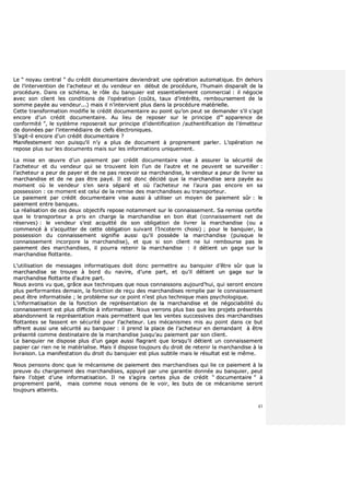 43
LLee ““ nnooyyaauu cceennttrraall ”” dduu ccrrééddiitt ddooccuummeennttaaiirree ddeevviieennddrraaiitt uunnee ooppéérraattiioonn aauuttoommaattiiqquuee.. EEnn ddeehhoorrss
ddee ll’’iinntteerrvveennttiioonn ddee ll’’aacchheetteeuurr eett dduu vveennddeeuurr eenn ddéébbuutt ddee pprrooccéédduurree,, ll’’hhuummaaiinn ddiissppaarraaîîtt ddee llaa
pprrooccéédduurree.. DDaannss ccee sscchhéémmaa,, llee rrôôllee dduu bbaannqquuiieerr eesstt eesssseennttiieelllleemmeenntt ccoommmmeerrcciiaall :: iill nnééggoocciiee
aavveecc ssoonn cclliieenntt lleess ccoonnddiittiioonnss ddee ll’’ooppéérraattiioonn ((ccooûûttss,, ttaauuxx dd’’iinnttéérrêêttss,, rreemmbboouurrsseemmeenntt ddee llaa
ssoommmmee ppaayyééee aauu vveennddeeuurr......)) mmaaiiss iill nn’’iinntteerrvviieenntt pplluuss ddaannss llaa pprrooccéédduurree mmaattéérriieellllee..
CCeettttee ttrraannssffoorrmmaattiioonn mmooddiiffiiee llee ccrrééddiitt ddooccuummeennttaaiirree aauu ppooiinntt qquu’’oonn ppeeuutt ssee ddeemmaannddeerr ss’’iill ss’’aaggiitt
eennccoorree dd’’uunn ccrrééddiitt ddooccuummeennttaaiirree.. AAuu lliieeuu ddee rreeppoosseerr ssuurr llee pprriinncciippee dd’’““ aappppaarreennccee ddee
ccoonnffoorrmmiittéé ””,, llee ssyyssttèèmmee rreeppoosseerraaiitt ssuurr pprriinncciippee dd’’iiddeennttiiffiiccaattiioonn //aauutthheennttiiffiiccaattiioonn ddee ll’’éémmeetttteeuurr
ddee ddoonnnnééeess ppaarr ll’’iinntteerrmmééddiiaaiirree ddee cclleeffss éélleeccttrroonniiqquueess..
SS’’aaggiitt--iill eennccoorree dd’’uunn ccrrééddiitt ddooccuummeennttaaiirree ??
MMaanniiffeesstteemmeenntt nnoonn ppuuiissqquu’’iill nn’’yy aa pplluuss ddee ddooccuummeenntt àà pprroopprreemmeenntt ppaarrlleerr.. LL’’ooppéérraattiioonn nnee
rreeppoossee pplluuss ssuurr lleess ddooccuummeennttss mmaaiiss ssuurr lleess iinnffoorrmmaattiioonnss uunniiqquueemmeenntt..
LLaa mmiissee eenn œœuuvvrree dd’’uunn ppaaiieemmeenntt ppaarr ccrrééddiitt ddooccuummeennttaaiirree vviissee àà aassssuurreerr llaa ssééccuurriittéé ddee
ll’’aacchheetteeuurr eett dduu vveennddeeuurr qquuii ssee ttrroouuvveenntt llooiinn ll’’uunn ddee ll’’aauuttrree eett nnee ppeeuuvveenntt ssee ssuurrvveeiilllleerr ::
ll’’aacchheetteeuurr aa ppeeuurr ddee ppaayyeerr eett ddee nnee ppaass rreecceevvooiirr ssaa mmaarrcchhaannddiissee,, llee vveennddeeuurr aa ppeeuurr ddee lliivvrreerr ssaa
mmaarrcchhaannddiissee eett ddee nnee ppaass êêttrree ppaayyéé.. IIll eesstt ddoonncc ddéécciiddéé qquuee llaa mmaarrcchhaannddiissee sseerraa ppaayyééee aauu
mmoommeenntt ooùù llee vveennddeeuurr ss’’eenn sseerraa ssééppaarréé eett ooùù ll’’aacchheetteeuurr nnee ll’’aauurraa ppaass eennccoorree eenn ssaa
ppoosssseessssiioonn :: ccee mmoommeenntt eesstt cceelluuii ddee llaa rreemmiissee ddeess mmaarrcchhaannddiisseess aauu ttrraannssppoorrtteeuurr..
LLee ppaaiieemmeenntt ppaarr ccrrééddiitt ddooccuummeennttaaiirree vviissee aauussssii àà uuttiilliisseerr uunn mmooyyeenn ddee ppaaiieemmeenntt ssûûrr :: llee
ppaaiieemmeenntt eennttrree bbaannqquueess..
LLaa rrééaalliissaattiioonn ddee cceess ddeeuuxx oobbjjeeccttiiffss rreeppoossee nnoottaammmmeenntt ssuurr llee ccoonnnnaaiisssseemmeenntt.. SSaa rreemmiissee cceerrttiiffiiee
qquuee llee ttrraannssppoorrtteeuurr aa pprriiss eenn cchhaarrggee llaa mmaarrcchhaannddiissee eenn bboonn ééttaatt ((ccoonnnnaaiisssseemmeenntt nneett ddee
rréésseerrvveess)) :: llee vveennddeeuurr ss’’eesstt aaccqquuiittttéé ddee ssoonn oobblliiggaattiioonn ddee lliivvrreerr llaa mmaarrcchhaannddiissee ((oouu aa
ccoommmmeennccéé àà ss’’aaccqquuiitttteerr ddee cceettttee oobblliiggaattiioonn ssuuiivvaanntt ll’’IInnccootteerrmm cchhooiissii)) ;; ppoouurr llee bbaannqquuiieerr,, llaa
ppoosssseessssiioonn dduu ccoonnnnaaiisssseemmeenntt ssiiggnniiffiiee aauussssii qquu’’iill ppoossssèèddee llaa mmaarrcchhaannddiissee ((ppuuiissqquuee llee
ccoonnnnaaiisssseemmeenntt iinnccoorrppoorree llaa mmaarrcchhaannddiissee)),, eett qquuee ssii ssoonn cclliieenntt nnee lluuii rreemmbboouurrssee ppaass llee
ppaaiieemmeenntt ddeess mmaarrcchhaannddiisseess,, iill ppoouurrrraa rreetteenniirr llaa mmaarrcchhaannddiissee :: iill ddééttiieenntt uunn ggaaggee ssuurr llaa
mmaarrcchhaannddiissee fflloottttaannttee..
LL’’uuttiilliissaattiioonn ddee mmeessssaaggeess iinnffoorrmmaattiiqquueess ddooiitt ddoonncc ppeerrmmeettttrree aauu bbaannqquuiieerr dd’’êêttrree ssûûrr qquuee llaa
mmaarrcchhaannddiissee ssee ttrroouuvvee àà bboorrdd dduu nnaavviirree,, dd’’uunnee ppaarrtt,, eett qquu’’iill ddééttiieenntt uunn ggaaggee ssuurr llaa
mmaarrcchhaannddiissee fflloottttaannttee dd’’aauuttrree ppaarrtt..
NNoouuss aavvoonnss vvuu qquuee,, ggrrââccee aauuxx tteecchhnniiqquueess qquuee nnoouuss ccoonnnnaaiissssoonnss aauujjoouurrdd’’hhuuii,, qquuii sseerroonntt eennccoorree
pplluuss ppeerrffoorrmmaanntteess ddeemmaaiinn,, llaa ffoonnccttiioonn ddee rreeççuu ddeess mmaarrcchhaannddiisseess rreemmpplliiee ppaarr llee ccoonnnnaaiisssseemmeenntt
ppeeuutt êêttrree iinnffoorrmmaattiissééee ;; llee pprroobbllèèmmee ssuurr ccee ppooiinntt nn’’eesstt pplluuss tteecchhnniiqquuee mmaaiiss ppssyycchhoollooggiiqquuee..
LL’’iinnffoorrmmaattiissaattiioonn ddee llaa ffoonnccttiioonn ddee rreepprréésseennttaattiioonn ddee llaa mmaarrcchhaannddiissee eett ddee nnééggoocciiaabbiilliittéé dduu
ccoonnnnaaiisssseemmeenntt eesstt pplluuss ddiiffffiicciillee àà iinnffoorrmmaattiisseerr.. NNoouuss vveerrrroonnss pplluuss bbaass qquuee lleess pprroojjeettss pprréésseennttééss
aabbaannddoonnnneenntt llaa rreepprréésseennttaattiioonn mmaaiiss ppeerrmmeetttteenntt qquuee lleess vveenntteess ssuucccceessssiivveess ddeess mmaarrcchhaannddiisseess
fflloottttaanntteess ssee ffaasssseenntt eenn ssééccuurriittéé ppoouurr ll’’aacchheetteeuurr.. LLeess mmééccaanniissmmeess mmiiss aauu ppooiinntt ddaannss ccee bbuutt
ooffffrreenntt aauussssii uunnee ssééccuurriittéé aauu bbaannqquuiieerr :: iill pprreenndd llaa ppllaaccee ddee ll’’aacchheetteeuurr eenn ddeemmaannddaanntt àà êêttrree
pprréésseennttéé ccoommmmee ddeessttiinnaattaaiirree ddee llaa mmaarrcchhaannddiissee jjuussqquu’’aauu ppaaiieemmeenntt ppaarr ssoonn cclliieenntt..
LLee bbaannqquuiieerr nnee ddiissppoossee pplluuss dd’’uunn ggaaggee aauussssii ffllaaggrraanntt qquuee lloorrssqquu’’iill ddééttiieenntt uunn ccoonnnnaaiisssseemmeenntt
ppaappiieerr ccaarr rriieenn nnee llee mmaattéérriiaalliissee.. MMaaiiss iill ddiissppoossee ttoouujjoouurrss dduu ddrrooiitt ddee rreetteenniirr llaa mmaarrcchhaannddiissee àà llaa
lliivvrraaiissoonn.. LLaa mmaanniiffeessttaattiioonn dduu ddrrooiitt dduu bbaannqquuiieerr eesstt pplluuss ssuubbttiillee mmaaiiss llee rrééssuullttaatt eesstt llee mmêêmmee..
NNoouuss ppeennssoonnss ddoonncc qquuee llee mmééccaanniissmmee ddee ppaaiieemmeenntt ddeess mmaarrcchhaannddiisseess qquuii lliiee ccee ppaaiieemmeenntt àà llaa
pprreeuuvvee dduu cchhaarrggeemmeenntt ddeess mmaarrcchhaannddiisseess,, aappppuuyyéé ppaarr uunnee ggaarraannttiiee ddoonnnnééee aauu bbaannqquuiieerr,, ppeeuutt
ffaaiirree ll’’oobbjjeett dd’’uunnee iinnffoorrmmaattiissaattiioonn.. IIll nnee ss’’aaggiirraa cceerrtteess pplluuss ddee ccrrééddiitt ““ ddooccuummeennttaaiirree ”” àà
pprroopprreemmeenntt ppaarrlléé,, mmaaiiss ccoommmmee nnoouuss vveennoonnss ddee llee vvooiirr,, lleess bbuuttss ddee ccee mmééccaanniissmmee sseerroonntt
ttoouujjoouurrss aatttteeiinnttss..
 