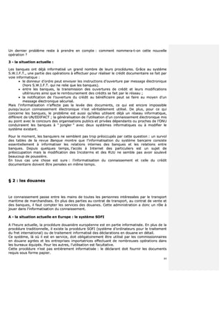 44
UUnn ddeerrnniieerr pprroobbllèèmmee rreessttee àà pprreennddrree eenn ccoommppttee :: ccoommmmeenntt nnoommmmeerraa--tt--oonn cceettttee nnoouuvveellllee
ooppéérraattiioonn ??
33 -- llaa ssiittuuaattiioonn aaccttuueellllee ::
LLeess bbaannqquueess oonntt ddééjjàà iinnffoorrmmaattiisséé uunn ggrraanndd nnoommbbrree ddee lleeuurrss pprrooccéédduurreess.. GGrrââccee aauu ssyyssttèèmmee
SS..WW..II..FF..TT..,, uunnee ppaarrttiiee ddeess ooppéérraattiioonnss àà eeffffeeccttuueerr ppoouurr rrééaalliisseerr llee ccrrééddiitt ddooccuummeennttaaiirree ssee ffaaiitt ppaarr
vvooiiee iinnffoorrmmaattiiqquuee ::
 llee ddoonnnneeuurr dd’’oorrddrree ppeeuutt eennvvooyyeerr lleess iinnssttrruuccttiioonnss dd’’oouuvveerrttuurree ppaarr mmeessssaaggee éélleeccttrroonniiqquuee
((hhoorrss SS..WW..II..FF..TT.. qquuii nnee rreelliiee qquuee lleess bbaannqquueess))..
 eennttrree lleess bbaannqquueess,, llaa ttrraannssmmiissssiioonn ddeess oouuvveerrttuurreess ddee ccrrééddiitt eett lleeuurrss mmooddiiffiiccaattiioonnss
uullttéérriieeuurreess aaiinnssii qquuee llee rreemmbboouurrsseemmeenntt ddeess ccrrééddiittss ssee ffaaiitt ppaarr llee rréésseeaauu ;;
 llaa nnoottiiffiiccaattiioonn ddee ll’’oouuvveerrttuurree dduu ccrrééddiitt aauu bbéénnééffiicciiaaiirree ppeeuutt ssee ffaaiirree aauu mmooyyeenn dd’’uunn
mmeessssaaggee éélleeccttrroonniiqquuee ssééccuurriisséé..
MMaaiiss ll’’iinnffoorrmmaattiissaattiioonn nn’’aaffffeeccttee ppaass llaa lleevvééee ddeess ddooccuummeennttss,, ccee qquuii eesstt eennccoorree iimmppoossssiibbllee
ppuuiissqquu’’aauuccuunn ccoonnnnaaiisssseemmeenntt éélleeccttrroonniiqquuee nn’’eesstt vvéérriittaabblleemmeenntt uuttiilliisséé.. DDee pplluuss,, ppoouurr ccee qquuii
ccoonncceerrnnee lleess bbaannqquueess,, llee pprroobbllèèmmee eesstt aauussssii qquu’’eelllleess uuttiilliisseenntt ddééjjàà uunn rréésseeaauu iinnffoorrmmaattiiqquuee,,
ddiifffféérreenntt ddee UUNN//EEDDIIFFAACCTT ;; llaa ggéénnéérraalliissaattiioonn ddee ll’’uuttiilliissaattiioonn dd’’uunn ccoonnnnaaiisssseemmeenntt éélleeccttrroonniiqquuee mmiiss
aauu ppooiinntt aavveecc llee ccoonnccoouurrss ddeess oorrggaanniissaattiioonnss ppuubblliiccss eett pprriivvééeess ddééppeennddaannttss oouu pprroocchheess ddee ll’’OONNUU
ccoonndduuiirraaiieenntt lleess bbaannqquueess àà ““ jjoonngglleerr ”” aavveecc ddeeuuxx ssyyssttèèmmeess iinnffoorrmmaattiiqquueess oouu àà mmooddiiffiieerr llee
ssyyssttèèmmee eexxiissttaanntt..
PPoouurr llee mmoommeenntt,, lleess bbaannqquuiieerrss nnee sseemmbblleenntt ppaass ttrroopp pprrééooccccuuppééss ppaarr cceettttee qquueessttiioonn :: uunn ssuurrvvooll
ddeess ttaabblleess ddee llaa rreevvuuee BBaannqquuee mmoonnttrree qquuee ll’’iinnffoorrmmaattiissaattiioonn dduu ssyyssttèèmmee bbaannccaaiirree ccoonnssiissttee
eesssseennttiieelllleemmeenntt àà iinnffoorrmmaattiisseerr lleess rreellaattiioonnss iinntteerrnneess ddeess bbaannqquueess eett lleess rreellaattiioonnss eennttrree
bbaannqquueess.. DDeeppuuiiss qquueellqquueess tteemmppss,, ll’’aaccccèèss àà IInntteerrnneett ddeess ppaarrttiiccuulliieerrss eesstt uunn ssuujjeett ddee
pprrééooccccuuppaattiioonn mmaaiiss llaa mmooddiiffiiccaattiioonn ddeess IInnccootteerrmmss eett ddeess RRUUUU nnee sseemmbbllee ppaass aavvooiirr ssoouulleevvéé
bbeeaauuccoouupp ddee ppoouussssiièèrree..
EEnn ttoouuss ccaass uunnee cchhoossee eesstt ssuurree :: ll’’iinnffoorrmmaattiissaattiioonn dduu ccoonnnnaaiisssseemmeenntt eett cceellllee dduu ccrrééddiitt
ddooccuummeennttaaiirree ddooiivveenntt êêttrree ppeennssééeess eenn mmêêmmee tteemmppss..
§§ 22 :: lleess ddoouuaanneess
LLee ccoonnnnaaiisssseemmeenntt ppaassssee eennttrree lleess mmaaiinnss ddee ttoouutteess lleess ppeerrssoonnnneess iinnttéérreessssééeess ppaarr llee ttrraannssppoorrtt
mmaarriittiimmee ddee mmaarrcchhaannddiisseess.. EEnn pplluuss ddeess ppaarrttiieess aauu ccoonnttrraatt ddee ttrraannssppoorrtt,, aauu ccoonnttrraatt ddee vveennttee eett
ddeess bbaannqquueess,, iill ffaauutt ccoommpptteerr lleess sseerrvviicceess ddeess ddoouuaanneess.. CCeettttee aaddmmiinniissttrraattiioonn aa ddoonncc uunn rrôôllee àà
jjoouueerr ddaannss ll’’iinnffoorrmmaattiissaattiioonn dduu ccoonnnnaaiisssseemmeenntt..
AA -- llaa ssiittuuaattiioonn aaccttuueellllee eenn EEuurrooppee :: llee ssyyssttèèmmee SSOOFFII
AA ll’’hheeuurree aaccttuueellllee,, llaa pprrooccéédduurree ddoouuaanniièèrree eeuurrooppééeennnnee eesstt eenn ppaarrttiiee iinnffoorrmmaattiissééee.. EEnn pplluuss ddee llaa
pprrooccéédduurree ttrraaddiittiioonnnneellllee,, iill eexxiissttee llaa pprrooccéédduurree SSOOFFII ((ssyyssttèèmmee dd’’oorrddiinnaatteeuurrss ppoouurr llee ttrraaiitteemmeenntt
dduu ffrreett iinntteerrnnaattiioonnaall)) oouu ddee ttrraaiitteemmeenntt iinnffoorrmmaattiisséé ddeess ddééccllaarraattiioonnss eenn ddoouuaannee eenn ddééttaaiill..
CCee ssyyssttèèmmee,, llàà ooùù iill eesstt eenn sseerrvviiccee,, ddooiitt oobblliiggaattooiirreemmeenntt êêttrree uuttiilliisséé ppaarr lleess ccoommmmiissssiioonnnnaaiirreess
eenn ddoouuaannee aaggrrééeess eett lleess eennttrreepprriisseess iimmppoorrttaattrriicceess eeffffeeccttuuaanntt ddee nnoommbbrreeuusseess ooppéérraattiioonnss ddaannss
lleess bbuurreeaauuxx ééqquuiippééss.. PPoouurr lleess aauuttrreess,, ll’’uuttiilliissaattiioonn eesstt ffaaccuullttaattiivvee..
CCeettttee pprrooccéédduurree nn’’eesstt ppaass eennttiièèrreemmeenntt iinnffoorrmmaattiissééee :: llee ddééccllaarraanntt ddooiitt ffoouurrnniirr lleess ddooccuummeennttss
rreeqquuiiss ssoouuss ffoorrmmee ppaappiieerr..
 