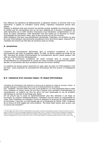 45
PPoouurr eeffffeeccttuueerr lleess ooppéérraattiioonnss ddee ddééddoouuaanneemmeenntt,, llee ddééccllaarraanntt uuttiilliisseenntt uunn tteerrmmiinnaall rreelliiéé àà uunnee
iimmpprriimmaannttee.. IIll aappppeellllee uunn oorrddiinnaatteeuurr cceennttrraall ((SSOOFFII)),, ll’’ooppéérraattiioonn ccoommppoorrttaanntt eennssuuiittee ddeeuuxx
pphhaasseess..
DD’’aabboorrdd,, llee ddééccllaarraanntt ddooiitt aavvooiirr ttrraannssmmiiss lleess ddoonnnnééeess eexxaacctteess,, ppoossssééddeerr lleess ddooccuummeennttss rreeqquuiiss,,
eett jjuussttiiffiieerr qquuee lleess mmaarrcchhaannddiisseess ssoonntt ssuurr lleess lliieeuuxx ddééssiiggnnééss ppaarr llaa ddoouuaannee.. LL’’aacccceeppttaattiioonn ddee
cceettttee ddééccllaarraattiioonn ppaarr llee SSOOFFII eennttrraaîînnee ll’’iimmpprreessssiioonn dd’’uunnee ddééccllaarraattiioonn ccoommpplléémmeennttaaiirree eenn uunnee
lliiaassssee ddee qquuaattrree eexxeemmppllaaiirreess.. CCeettttee ddééccllaarraattiioonn ddooiitt êêttrree ssiiggnnééee ppaarr llee ddééccllaarraanntt eett rreemmiissee,,
aaccccoommppaaggnnééee ddeess ddooccuummeennttss rreeqquuiiss,, ddaannss llaa ddeemmii--jjoouurrnnééee qquuii ssuuiitt ssoonn éémmiissssiioonn..
CCeettttee pprrooccéédduurree nn’’eesstt ddoonncc qquuee ppaarrttiieelllleemmeenntt iinnffoorrmmaattiissééee.. CCeeppeennddaanntt,, ssoonn éévvoolluuttiioonn nnee ppeeuutt
êêttr
r
ee qquuee ll’’iinnffoorrmmaattiissaattiioonn ddeess ddooccuummeennttss aaccttuueelllleemmeenntt rreemmiiss ssoouuss ffoorrmmee ppaappiieerr.. AAuujjoouurrdd’’hhuuii,, llee
mmaanniiffeessttee eesstt ttrraannssmmiiss ppaarr EEDDII ddaannss ddee nnoommbbrreeuuxx ppoorrttss dduu mmoonnddee..
BB -- ppeerrssppeeccttiivveess
LL’’iinnsseerrttiioonn dduu ccoonnnnaaiisssseemmeenntt éélleeccttrroonniiqquuee ddaannss llaa pprrooccéédduurree eeuurrooppééeennnnee nnee ddeevvrraaiitt
tteecchhnniiqquueemmeenntt ppaass ppoosseerr ddee pprroobbllèèmmee mmaajjeeuurr.. EEnn eeffffeett,, ccee ddeerrnniieerr ssyyssttèèmmee eesstt ffoonnddéé ssuurr lleess
EEDDII,, tteecchhnniiqquuee lleess pprroojjeettss dd’’iinnffoorrmmaattiissaattiioonn dduu ccoonnnnaaiisssseemmeenntt ddeevvrroonntt uuttiilliisseerr ppuuiissqquuee cc’’eesstt
cceellllee qquuii ccoonnnnaaîîtt llee pplluuss ffoorrtt ddéévveellooppppeemmeenntt..
DDee pplluuss,, llaa CCoommmmiissssiioonn eeuurrooppééeennnnee eesstt ppaarrttiiee pprreennaannttee ddaannss llee nnoouuvveeaauu pprroojjeett
dd’’iinnffoorrmmaattiissaattiioonn dduu ccoonnnnaaiisssseemmeenntt eett iill eexxiissttee aauu nniivveeaauu eeuurrooppééeenn uunn pprrooggrraammmmee dd’’aavvaalliissaattiioonn
ddeess EEDDII.. LLaa ccoooorrddiinnaattiioonn ddeess ddeeuuxx pprrooccéédduurreess ddeevvrraaiitt ss’’eenn ttrroouuvveerr ffaacciilliittééee..
CCee pprroobbllèèmmee ddee ddoouuaannee ppoouurrrraa nnééaannmmooiinnss ssee ppoosseerr ddaannss lleess ppoorrttss ooùù ll’’iinnffoorrmmaattiissaattiioonn nn’’eesstt
ppaass ffaaiittee :: ttoouuttee pprrooppoossiittiioonn ddee ccoonnnnaaiisssseemmeenntt iinnffoorrmmaattiiqquuee ddooiitt ddoonncc pprréévvooiirr uunn éécchhaappppaattooiirree
ppaappiieerr..
§§ 33 :: nnaaiissssaannccee dd’’uunn nnoouuvveeaauu rriissqquuee :: llee rriissqquuee iinnffoorrmmaattiiqquuee..
LL’’uuttiilliissaattiioonn ddee ll’’iinnffoorrmmaattiiqquuee ss’’eesstt rrééppaanndduuee eett ccoonnttiinnuuee ddee ssee rrééppaannddrree eenn ccrrééaanntt ddee nnoouuvveeaauuxx rriissqquueess :: llee
ppiirraattaaggee ((hhaacckkiinngg)),, llaa ccoonnttaammiinnaattiioonn ppaarr uunn vviirruuss eett llee ddyyssffoonnccttiioonnnneemmeenntt dduu ssyyssttèèmmee..
CCeess ““ aacccciiddeennttss ”” ppeeuuvveenntt ccooûûtteerr ttrrèèss cchheerr àà uunnee ssoocciiééttéé eett // oouu àà sseess ppaarrtteennaaiirreess ddaannss llee ccaaddrree
dd’’uunnee uuttiilliissaattiioonn eenn rréésseeaauu oouuvveerrtt tteell qquu’’iill ffaauutt ll’’iimmaaggiinneerr ppoouurr ppeerrmmeettttrree ll’’iinnffoorrmmaattiissaattiioonn dduu
ccoonnnnaaiisssseemmeenntt.. LLaa qquueessttiioonn eesstt ddoonncc ddee ssaavvooiirr qquuii sseerraa rreessppoonnssaabbllee eenn ccaass ddee pprroobbllèèmmee
iinnffoorrmmaattiiqquuee eett ccoommmmeenntt llee ddoommmmaaggee sseerraa rrééppaarréé..
SS’’iill eesstt pprroouuvvéé qquuee llaa ccaauussee dduu ddyyssffoonnccttiioonnnneemmeenntt ppeeuutt êêttrree aattttrriibbuuééee àà uunnee ffaauuttee dduu
ffoouurrnniisssseeuurr dduu ssyyssttèèmmee ((hhaarrddwwaarree//ssooffttwwaarree)),, ll’’uuttiilliissaatteeuurr ppoouurrrraaiitt mmeettttrree ssaa rreessppoonnssaabbiilliittéé eenn
ccaauussee.. DDaannss ll’’hhyyppootthhèèssee ooùù ll’’uuttiilliissaatteeuurr vviiccttiimmee dduu pprrééjjuuddiiccee nnee sseerraaiitt ppaass lliiéé ccoonnttrraaccttuueelllleemmeenntt
aauu ffoouurrnniisssseeuurr,, iill ppoouurrrraaiitt,, eenn ddrrooiitt ffrraannççaaiiss aaggiirr ssuurr llee ffoonnddeemmeenntt ddee ll’’aarrttiiccllee 11338822.. LL’’eexxiisstteennccee
ddee ccee rreeccoouurrss eenn ddrrooiitt aannggllaaiiss eesstt mmooiinnss éévviiddeennttee :: MMrrss DDiiaannaa FFaabbeerr eessttiimmee,, ppoouurr ssaa ppaarrtt,, qquuee
ccee rreeccoouurrss eesstt iinneexxiissttaanntt6633
..
63
en droit anglais, pour mettre en cause la responsabilité d’une personne, il faut prouver (persuader le juge de) l’existence d’un duty of care, du
breach of such duty of care et d’un dommage résultant de ce breach of duty of care. L’existence d’un duty of care du fournisseur de hardware ou
software envers un tiers utilisateur n’est pas évidente. Sur les critères d’existence du duty of care, voy Yuen Kun-yeu and others v. Attorney
General of Hongkong, Privy Council 10 juin 1987, [1987] 2 All ER, Caparo Industries v.Dickman and others, House of Lords, 8 février 1990.
 