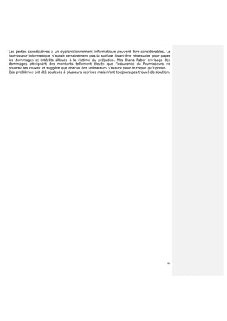 46
LLeess ppeerrtteess ccoonnssééccuuttiivveess àà uunn ddyyssffoonnccttiioonnnneemmeenntt iinnffoorrmmaattiiqquuee ppeeuuvveenntt êêttrree ccoonnssiiddéérraabblleess.. LLee
ffoouurrnniisssseeuurr iinnffoorrmmaattiiqquuee nn’’aauurraaiitt cceerrttaaiinneemmeenntt ppaass llaa ssuurrffaaccee ffiinnaanncciièèrree nnéécceessssaaiirree ppoouurr ppaayyeerr
lleess ddoommmmaaggeess eett iinnttéérrêêttss aalllloouuééss àà llaa vviiccttiimmee dduu pprrééjjuuddiiccee.. MMrrss DDiiaannaa FFaabbeerr eennvviissaaggee ddeess
ddoommmmaaggeess aatttteeiiggnnaanntt ddeess mmoonnttaannttss tteelllleemmeenntt éélleevvééss qquuee ll’’aassssuurraannccee dduu ffoouurrnniisssseeuurrss nnee
ppoouurrrraaiitt lleess ccoouuvvrriirr eett ssuuggggèèrree qquuee cchhaaccuunn ddeess uuttiilliissaatteeuurrss ss’’aassssuurree ppoouurr llee rriissqquuee qquu’’iill pprreenndd..
CCeess pprroobbllèèmmeess oonntt ééttéé ssoouulleevvééss àà pplluussiieeuurrss rreepprriisseess mmaaiiss nn’’oonntt ttoouujjoouurrss ppaass ttrroouuvvéé ddee ssoolluuttiioonn..
 