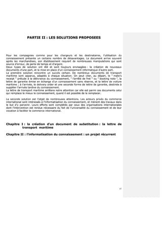 47
PPAARRTTIIEE IIII :: LLEESS SSOOLLUUTTIIOONNSS PPRROOPPOOSSEEEESS
PPoouurr lleess ccoommppaaggnniieess ccoommmmee ppoouurr lleess cchhaarrggeeuurrss eett lleess ddeessttiinnaattaaiirreess,, ll’’uuttiilliissaattiioonn dduu
ccoonnnnaaiisssseemmeenntt pprréésseennttee uunn cceerrttaaiinnss nnoommbbrree ddee ddééssaavvaannttaaggeess.. LLee ddooccuummeenntt aarrrriivvee ssoouuvveenntt
aapprrèèss lleess mmaarrcchhaannddiisseess,, ssoonn ééttaabblliisssseemmeenntt rreeqquuiieerrtt ddee nnoommbbrreeuusseess mmaanniippuullaattiioonnss qquuii ssoonntt
ssoouurrccee dd’’eerrrreeuurr,, ddee ppeerrttee ddee tteemmppss eett dd’’aarrggeenntt..
DDeeuuxx ttyyppeess ddee ssoolluuttiioonn oonntt ééttéé eett ssoonntt ttoouujjoouurrss eennvviissaaggééeess :: llaa ccrrééaattiioonn ddee nnoouuvveeaauuxx
ddooccuummeennttss dd’’uunnee ppaarrtt,, eett llaa mmiissee eenn ppllaaccee dd’’uunn ccoonnnnaaiisssseemmeenntt iinnffoorrmmaattiiqquuee dd’’aauuttrree ppaarrtt..
LLaa pprreemmiièèrree ssoolluuttiioonn rreennccoonnttrree uunn ssuuccccèèss cceerrttaaiinn.. DDee nnoommbbrreeuuxx ddooccuummeennttss ddee ttrraannssppoorrtt
mmaarriittiimmee ssoonntt aappppaarruuss,, aaddaappttééss àà cchhaaqquuee ssiittuuaattiioonn.. OOnn ppeeuutt cciitteerr,, aauu ddééppaarrtt,, llee ““ mmaattee’’ss
rreecceeiipptt ”” pprréélluuddee àà llaa ddéélliivvrraannccee dduu ccoonnnnaaiisssseemmeenntt,, ““ ll’’aarrrrêêttéé ddee ffrreett ”” oouu ““ bbooookkiinngg nnoottee ””,, llaa
lleettttrree ddee ggaarraannttiiee éémmiissee eenn éécchhaannggee dd’’uunn ccoonnnnaaiisssseemmeenntt ssaannss rréésseerrvvee,, eett llaa lleettttrree ddee vvooiittuurree
mmaarriittiimmee ;; àà ll’’aarrrriivvééee,, llee ddeelliivveerryy oorrddeerr eett uunnee sseeccoonnddee ffoorrmmee ddee lleettttrree ddee ggaarraannttiiee,, ddeessttiinnééee àà
ssuuppppllééeerr ll’’aarrrriivvééee ttaarrddiivvee dduu ccoonnnnaaiisssseemmeenntt..
LLaa lleettttrree ddee ttrraannssppoorrtt mmaarriittiimmee aarrrrêêtteerraa nnoottrree aatttteennttiioonn ccaarr eellllee eesstt ppaarrmmii cceess ddooccuummeennttss cceelluuii
qquuii rreemmppllaaccee llee mmiieeuuxx llee ccoonnnnaaiisssseemmeenntt,, qquuaanndd iill eesstt ppoossssiibbllee ddee llee rreemmppllaacceerr..
LLaa sseeccoonnddee ssoolluuttiioonn eesstt ll’’oobbjjeett ddee nnoommbbrreeuusseess aatttteennttiioonnss.. LLeess aacctteeuurrss pprriivvééss dduu ccoommmmeerrccee
iinntteerrnnaattiioonnaall ssoonntt iinnttéérreessssééss àà ll’’iinnffoorrmmaattiissaattiioonn dduu ccoonnnnaaiisssseemmeenntt,, eett mmèènneenntt ddeess ttrraavvaauuxx ddaannss
llee bbuutt dd’’yy ppaarrvveenniirr.. LLeeuurrss eeffffoorrttss ssoonntt ccoommppllééttééss ppaarr cceeuuxx ddeess oorrggaanniissaattiioonnss iinntteerrnnaattiioonnaalleess
ddoonntt ll’’iinntteerrvveennttiioonn eesstt rreenndduuee nnéécceessssaaiirree dduu ffaaiitt ddee ll’’uunniivveerrssaalliittéé dduu ccoonnnnaaiisssseemmeenntt eett ddee lleeuurr
vvooccaattiioonn àà ffaacciilliitteerr llee ccoommmmeerrccee iinntteerrnnaattiioonnaall..
CChhaappiittrree II :: llaa ccrrééaattiioonn dd’’uunn ddooccuummeenntt ddee ssuubbssttiittuuttiioonn :: llaa lleettttrree ddee
ttrraannssppoorrtt mmaarriittiimmee
CChhaappiittrree IIII :: ll’’iinnffoorrmmaattiissaattiioonn dduu ccoonnnnaaiisssseemmeenntt :: uunn pprroojjeett rrééccuurrrreenntt
 