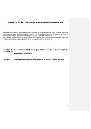 48
cchhaappiittrree II -- llaa ccrrééaattiioonn ddee ddooccuummeennttss ddee ssuubbssttiittuuttiioonn..
LLeess ddééssaavvaannttaaggeess dduu ccoonnnnaaiisssseemmeenntt oonntt ppoouusssséé lleess pprrooffeessssiioonnnneellss àà ccrrééeerr uunn ttiittrree qquuii aauurraaiitt
ttoouuss lleess aavvaannttaaggeess dduu ccoonnnnaaiisssseemmeenntt ssaannss eenn aavvooiirr lleess iinnccoonnvvéénniieennttss.. IIll ss’’aaggiitt ddee llaa lleettttrree ddee
ttrraannssppoorrtt mmaarriittiimmee,, ccoouurraammmmeenntt ddééssiiggnnééee ssoouuss llee ssiiggllee LLTTMM ((SSeeccttiioonn IIII))..
LLaa ccrrééaattiioonn ddee ddooccuummeenntt ddee ssuubbssttiittuuttiioonn eesstt ppoossssiibbllee ppaarrccee qquuee llee ccoonnnnaaiisssseemmeenntt nn’’eesstt ppaass
iinnddiissppeennssaabbllee àà ll’’eexxééccuuttiioonn dduu ccoonnttrraatt ddee ttrraannssppoorrtt mmaarriittiimmee ((SSeeccttiioonn II))..
SSeeccttiioonn II :: llee ccoonnnnaaiisssseemmeenntt nn’’eesstt ppaass iinnddiissppeennssaabbllee àà ll’’eexxééccuuttiioonn dduu
ccoonnttrraatt ddee
ttrraannssppoorrtt mmaarriittiimmee
SSeeccttiioonn IIII :: llaa lleettttrree ddee ttrraannssppoorrtt mmaarriittiimmee eett llee DDaattaa FFrreeiigghhtt RReecceeiipptt
 