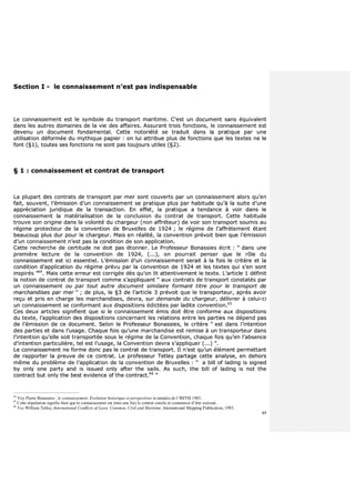 49
SSeeccttiioonn II -- llee ccoonnnnaaiisssseemmeenntt nn’’eesstt ppaass iinnddiissppeennssaabbllee
LLee ccoonnnnaaiisssseemmeenntt eesstt llee ssyymmbboollee dduu ttrraannssppoorrtt mmaarriittiimmee.. CC’’eesstt uunn ddooccuummeenntt ssaannss ééqquuiivvaalleenntt
ddaannss lleess aauuttrreess ddoommaaiinneess ddee llaa vviiee ddeess aaffffaaiirreess.. AAssssuurraanntt ttrrooiiss ffoonnccttiioonnss,, llee ccoonnnnaaiisssseemmeenntt eesstt
ddeevveennuu uunn ddooccuummeenntt ffoonnddaammeennttaall.. CCeettttee nnoottoorriiééttéé ssee ttrraadduuiitt ddaannss llaa pprraattiiqquuee ppaarr uunnee
uuttiilliissaattiioonn ddééffoorrmmééee dduu mmyytthhiiqquuee ppaappiieerr :: oonn lluuii aattttrriibbuuee pplluuss ddee ffoonnccttiioonnss qquuee lleess tteexxtteess nnee llee
ffoonntt ((§§11)),, ttoouutteess sseess ffoonnccttiioonnss nnee ssoonntt ppaass ttoouujjoouurrss uuttiilleess ((§§22))..
§§ 11 :: ccoonnnnaaiisssseemmeenntt eett ccoonnttrraatt ddee ttrraannssppoorrtt
LLaa pplluuppaarrtt ddeess ccoonnttrraattss ddee ttrraannssppoorrtt ppaarr mmeerr ssoonntt ccoouuvveerrttss ppaarr uunn ccoonnnnaaiisssseemmeenntt aalloorrss qquu’’eenn
ffaaiitt,, ssoouuvveenntt,, ll’’éémmiissssiioonn dd’’uunn ccoonnnnaaiisssseemmeenntt ssee pprraattiiqquuee pplluuss ppaarr hhaabbiittuuddee qquu’’àà llaa ssuuiittee dd’’uunnee
aapppprréécciiaattiioonn jjuurriiddiiqquuee ddee llaa ttrraannssaaccttiioonn.. EEnn eeffffeett,, llaa pprraattiiqquuee aa tteennddaannccee àà vvooiirr ddaannss llee
ccoonnnnaaiisssseemmeenntt llaa mmaattéérriiaalliissaattiioonn ddee llaa ccoonncclluussiioonn dduu ccoonnttrraatt ddee ttrraannssppoorrtt.. CCeettttee hhaabbiittuuddee
ttrroouuvvee ssoonn oorriiggiinnee ddaannss llaa vvoolloonnttéé dduu cchhaarrggeeuurr ((nnoonn aaffffrréétteeuurr)) ddee vvooiirr ssoonn ttrraannssppoorrtt ssoouummiiss aauu
rrééggiimmee pprrootteecctteeuurr ddee llaa ccoonnvveennttiioonn ddee BBrruuxxeelllleess ddee 11992244 ;; llee rrééggiimmee ddee ll’’aaffffrrèètteemmeenntt ééttaanntt
bbeeaauuccoouupp pplluuss dduurr ppoouurr llee cchhaarrggeeuurr.. MMaaiiss eenn rrééaalliittéé,, llaa ccoonnvveennttiioonn pprréévvooiitt bbiieenn qquuee ll’’éémmiissssiioonn
dd’’uunn ccoonnnnaaiisssseemmeenntt nn’’eesstt ppaass llaa ccoonnddiittiioonn ddee ssoonn aapppplliiccaattiioonn..
CCeettttee rreecchheerrcchhee ddee cceerrttiittuuddee nnee ddooiitt ppaass ééttoonnnneerr.. LLee PPrrooffeesssseeuurr BBoonnaassssiieess ééccrriitt :: ““ ddaannss uunnee
pprreemmiièèrree lleeccttuurree ddee llaa ccoonnvveennttiioonn ddee 11992244,, ((......)),, oonn ppoouurrrraaiitt ppeennsseerr qquuee llee rrôôllee dduu
ccoonnnnaaiisssseemmeenntt eesstt iiccii eesssseennttiieell.. LL’’éémmiissssiioonn dd’’uunn ccoonnnnaaiisssseemmeenntt sseerraaiitt àà llaa ffooiiss llee ccrriittèèrree eett llaa
ccoonnddiittiioonn dd’’aapppplliiccaattiioonn dduu rrééggiimmee pprréévvuu ppaarr llaa ccoonnvveennttiioonn ddee 11992244 eett lleess tteexxtteess qquuii ss’’eenn ssoonntt
iinnssppiirrééss ””6644
.. MMaaiiss cceettttee eerrrreeuurr eesstt ccoorrrriiggééee ddèèss qquu’’oonn lliitt aatttteennttiivveemmeenntt llee tteexxttee.. LL’’aarrttiiccllee 11 ddééffiinniitt
llaa nnoottiioonn ddee ccoonnttrraatt ddee ttrraannssppoorrtt ccoommmmee ss’’aapppplliiqquuaanntt ““ aauuxx ccoonnttrraattss ddee ttrraannssppoorrtt ccoonnssttaattééss ppaarr
uunn ccoonnnnaaiisssseemmeenntt oouu ppaarr ttoouutt aauuttrree ddooccuummeenntt ssiimmiillaaiirree ffoorrmmaanntt ttiittrree ppoouurr llee ttrraannssppoorrtt ddee
mmaarrcchhaannddiisseess ppaarr mmeerr ”” ;; ddee pplluuss,, llee §§33 ddee ll’’aarrttiiccllee 33 pprréévvooiitt qquuee llee ttrraannssppoorrtteeuurr,, aapprrèèss aavvooiirr
rreeççuu eett pprriiss eenn cchhaarrggee lleess mmaarrcchhaannddiisseess,, ddeevvrraa,, ssuurr ddeemmaannddee dduu cchhaarrggeeuurr,, ddéélliivvrreerr àà cceelluuii--ccii
uunn ccoonnnnaaiisssseemmeenntt ssee ccoonnffoorrmmaanntt aauuxx ddiissppoossiittiioonnss ééddiiccttééeess ppaarr llaaddiittee ccoonnvveennttiioonn..6655
CCeess ddeeuuxx aarrttiicclleess ssiiggnniiffiieenntt qquuee ssii llee ccoonnnnaaiisssseemmeenntt éémmiiss ddooiitt êêttrree ccoonnffoorrmmee aauuxx ddiissppoossiittiioonnss
dduu tteexxttee,, ll’’aapppplliiccaattiioonn ddeess ddiissppoossiittiioonnss ccoonncceerrnnaanntt lleess rreellaattiioonnss eennttrree lleess ppaarrttiieess nnee ddééppeenndd ppaass
ddee ll’’éémmiissssiioonn ddee ccee ddooccuummeenntt.. SSeelloonn llee PPrrooffeesssseeuurr BBoonnaassssiieess,, llee ccrriittèèrree ““ eesstt ddaannss ll’’iinntteennttiioonn
ddeess ppaarrttiieess eett ddaannss ll’’uussaaggee.. CChhaaqquuee ffooiiss qquu’’uunnee mmaarrcchhaannddiissee eesstt rreemmiissee àà uunn ttrraannssppoorrtteeuurr ddaannss
ll’’iinntteennttiioonn qquu’’eellllee ssooiitt ttrraannssppoorrttééee ssoouuss llee rrééggiimmee ddee llaa CCoonnvveennttiioonn,, cchhaaqquuee ffooiiss qquu’’eenn ll’’aabbsseennccee
dd’’iinntteennttiioonn ppaarrttiiccuulliièèrree,, tteell eesstt ll’’uussaaggee,, llaa CCoonnvveennttiioonn ddeevvrraa ss’’aapppplliiqquueerr ((......)) ””..
LLee ccoonnnnaaiisssseemmeenntt nnee ffoorrmmee ddoonncc ppaass llee ccoonnttrraatt ddee ttrraannssppoorrtt.. IIll nn’’eesstt qquu’’uunn éélléémmeenntt ppeerrmmeettttaanntt
ddee rraappppoorrtteerr llaa pprreeuuvvee ddee ccee ccoonnttrraatt.. LLee pprrooffeesssseeuurr TTeettlleeyy ppaarrttaaggee cceettttee aannaallyyssee,, eenn ddeehhoorrss
mmêêmmee dduu pprroobbllèèmmee ddee ll’’aapppplliiccaattiioonn ddee llaa ccoonnvveennttiioonn ddee BBrruuxxeelllleess :: ““ aa bbiillll ooff llaaddiinngg iiss ssiiggnneedd
bbyy oonnllyy oonnee ppaarrttyy aanndd iiss iissssuueedd oonnllyy aafftteerr tthhee ssaaiillss.. AAss ssuucchh,, tthhee bbiillll ooff llaaddiinngg iiss nnoott tthhee
ccoonnttrraacctt bbuutt oonnllyy tthhee bbeesstt eevviiddeennccee ooff tthhee ccoonnttrraacctt..6666
””
64
Voy Pierre Bonassies : le connaissement. Evolution historique et perspectives in annales de l’IMTM 1983.
65
Cette stipulation signifie bien que le connaissement est émis une fois le contrat conclu et commencé d’être exécuté.
66
Voy William Tetley, International Conflicts of Laws. Common, Civil and Maritime. International Shipping Publication, 1993.
 