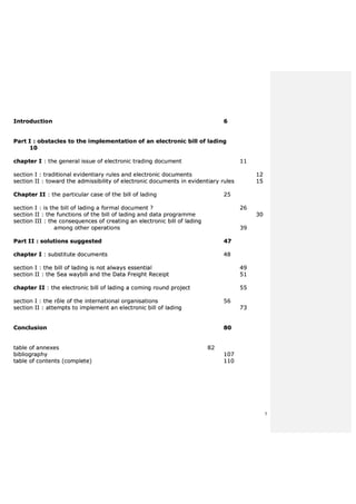 5
IInnttrroodduuccttiioonn 66
PPaarrtt II :: oobbssttaacclleess ttoo tthhee iimmpplleemmeennttaattiioonn ooff aann eelleeccttrroonniicc bbiillll ooff llaaddiinngg
1100
cchhaapptteerr II :: tthhee ggeenneerraall iissssuuee ooff eelleeccttrroonniicc ttrraaddiinngg ddooccuummeenntt 1111
sseeccttiioonn II :: ttrraaddiittiioonnaall eevviiddeennttiiaarryy rruulleess aanndd eelleeccttrroonniicc ddooccuummeennttss 1122
sseeccttiioonn IIII :: ttoowwaarrdd tthhee aaddmmiissssiibbiilliittyy ooff eelleeccttrroonniicc ddooccuummeennttss iinn eevviiddeennttiiaarryy rruulleess 1155
CChhaapptteerr IIII :: tthhee ppaarrttiiccuullaarr ccaassee ooff tthhee bbiillll ooff llaaddiinngg 2255
sseeccttiioonn II :: iiss tthhee bbiillll ooff llaaddiinngg aa ffoorrmmaall ddooccuummeenntt ?? 2266
sseeccttiioonn IIII :: tthhee ffuunnccttiioonnss ooff tthhee bbiillll ooff llaaddiinngg aanndd ddaattaa pprrooggrraammmmee 3300
sseeccttiioonn IIIIII :: tthhee ccoonnsseeqquueenncceess ooff ccrreeaattiinngg aann eelleeccttrroonniicc bbiillll ooff llaaddiinngg
aammoonngg ootthheerr ooppeerraattiioonnss 3399
PPaarrtt IIII :: ssoolluuttiioonnss ssuuggggeesstteedd 4477
cchhaapptteerr II :: ssuubbssttiittuuttee ddooccuummeennttss 4488
sseeccttiioonn II :: tthhee bbiillll ooff llaaddiinngg iiss nnoott aallwwaayyss eesssseennttiiaall 4499
sseeccttiioonn IIII :: tthhee SSeeaa wwaayybbiillll aanndd tthhee DDaattaa FFrreeiigghhtt RReecceeiipptt 5511
cchhaapptteerr IIII :: tthhee eelleeccttrroonniicc bbiillll ooff llaaddiinngg aa ccoommiinngg rroouunndd pprroojjeecctt 5555
sseeccttiioonn II :: tthhee rrôôllee ooff tthhee iinntteerrnnaattiioonnaall oorrggaanniissaattiioonnss 5566
sseeccttiioonn IIII :: aatttteemmppttss ttoo iimmpplleemmeenntt aann eelleeccttrroonniicc bbiillll ooff llaaddiinngg 7733
CCoonncclluussiioonn 8800
ttaabbllee ooff aannnneexxeess 8822
bbiibblliiooggrraapphhyy 110077
ttaabbllee ooff ccoonntteennttss ((ccoommpplleettee)) 111100
 