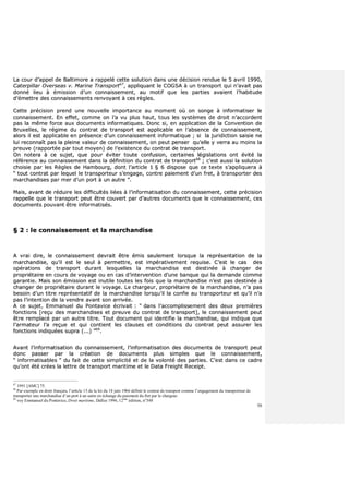 50
LLaa ccoouurr dd’’aappppeell ddee BBaallttiimmoorree aa rraappppeelléé cceettttee ssoolluuttiioonn ddaannss uunnee ddéécciissiioonn rreenndduuee llee 55 aavvrriill 11999900,,
CCaatteerrppiillllaarr OOvveerrsseeaass vv.. MMaarriinnee TTrraannssppoorrtt6677
,, aapppplliiqquuaanntt llee CCOOGGSSAA àà uunn ttrraannssppoorrtt qquuii nn’’aavvaaiitt ppaass
ddoonnnnéé lliieeuu àà éémmiissssiioonn dd’’uunn ccoonnnnaaiisssseemmeenntt,, aauu mmoottiiff qquuee lleess ppaarrttiieess aavvaaiieenntt ll’’hhaabbiittuuddee
dd’’éémmeettttrree ddeess ccoonnnnaaiisssseemmeennttss rreennvvooyyaanntt àà cceess rrèègglleess..
CCeettttee pprréécciissiioonn pprreenndd uunnee nnoouuvveellllee iimmppoorrttaannccee aauu mmoommeenntt ooùù oonn ssoonnggee àà iinnffoorrmmaattiisseerr llee
ccoonnnnaaiisssseemmeenntt.. EEnn eeffffeett,, ccoommmmee oonn ll’’aa vvuu pplluuss hhaauutt,, ttoouuss lleess ssyyssttèèmmeess ddee ddrrooiitt nn’’aaccccoorrddeenntt
ppaass llaa mmêêmmee ffoorrccee aauuxx ddooccuummeennttss iinnffoorrmmaattiiqquueess.. DDoonncc ssii,, eenn aapppplliiccaattiioonn ddee llaa CCoonnvveennttiioonn ddee
BBrruuxxeelllleess,, llee rrééggiimmee dduu ccoonnttrraatt ddee ttrraannssppoorrtt eesstt aapppplliiccaabbllee eenn ll’’aabbsseennccee ddee ccoonnnnaaiisssseemmeenntt,,
aalloorrss iill eesstt aapppplliiccaabbllee eenn pprréésseennccee dd’’uunn ccoonnnnaaiisssseemmeenntt iinnffoorrmmaattiiqquuee ;; ssii llaa jjuurriiddiiccttiioonn ssaaiissiiee nnee
lluuii rreeccoonnnnaaîîtt ppaass llaa pplleeiinnee vvaalleeuurr ddee ccoonnnnaaiisssseemmeenntt,, oonn ppeeuutt ppeennsseerr qquu’’eellllee yy vveerrrraa aauu mmooiinnss llaa
pprreeuuvvee ((rraappppoorrttééee ppaarr ttoouutt mmooyyeenn)) ddee ll’’eexxiisstteennccee dduu ccoonnttrraatt ddee ttrraannssppoorrtt..
OOnn nnootteerraa àà ccee ssuujjeett,, qquuee ppoouurr éévviitteerr ttoouuttee ccoonnffuussiioonn,, cceerrttaaiinneess llééggiissllaattiioonnss oonntt éévviittéé llaa
rrééfféérreennccee aauu ccoonnnnaaiisssseemmeenntt ddaannss llaa ddééffiinniittiioonn dduu ccoonnttrraatt ddee ttrraannssppoorrtt6688
;; cc’’eesstt aauussssii llaa ssoolluuttiioonn
cchhooiissiiee ppaarr lleess RRèègglleess ddee HHaammbboouurrgg,, ddoonntt ll’’aarrttiiccllee 11 §§ 66 ddiissppoossee qquuee ccee tteexxttee ss’’aapppplliiqquueerraa àà
““ ttoouutt ccoonnttrraatt ppaarr lleeqquueell llee ttrraannssppoorrtteeuurr ss’’eennggaaggee,, ccoonnttrree ppaaiieemmeenntt dd’’uunn ffrreett,, àà ttrraannssppoorrtteerr ddeess
mmaarrcchhaannddiisseess ppaarr mmeerr dd’’uunn ppoorrtt àà uunn aauuttrree ””..
MMaaiiss,, aavvaanntt ddee rréédduuiirree lleess ddiiffffiiccuullttééss lliiééeess àà ll’’iinnffoorrmmaattiissaattiioonn dduu ccoonnnnaaiisssseemmeenntt,, cceettttee pprréécciissiioonn
rraappppeellllee qquuee llee ttrraannssppoorrtt ppeeuutt êêttrree ccoouuvveerrtt ppaarr dd’’aauuttrreess ddooccuummeennttss qquuee llee ccoonnnnaaiisssseemmeenntt,, cceess
ddooccuummeennttss ppoouuvvaanntt êêttrree iinnffoorrmmaattiissééss..
§§ 22 :: llee ccoonnnnaaiisssseemmeenntt eett llaa mmaarrcchhaannddiissee
AA vvrraaii ddiirree,, llee ccoonnnnaaiisssseemmeenntt ddeevvrraaiitt êêttrree éémmiiss sseeuulleemmeenntt lloorrssqquuee llaa rreepprréésseennttaattiioonn ddee llaa
mmaarrcchhaannddiissee,, qquu’’iill eesstt llee sseeuull àà ppeerrmmeettttrree,, eesstt iimmppéérraattiivveemmeenntt rreeqquuiissee.. CC’’eesstt llee ccaass ddeess
ooppéérraattiioonnss ddee ttrraannssppoorrtt dduurraanntt lleessqquueelllleess llaa mmaarrcchhaannddiissee eesstt ddeessttiinnééee àà cchhaannggeerr ddee
pprroopprriiééttaaiirree eenn ccoouurrss ddee vvooyyaaggee oouu eenn ccaass dd’’iinntteerrvveennttiioonn dd’’uunnee bbaannqquuee qquuii llaa ddeemmaannddee ccoommmmee
ggaarraannttiiee.. MMaaiiss ssoonn éémmiissssiioonn eesstt iinnuuttiillee ttoouutteess lleess ffooiiss qquuee llaa mmaarrcchhaannddiissee nn’’eesstt ppaass ddeessttiinnééee àà
cchhaannggeerr ddee pprroopprriiééttaaiirree dduurraanntt llee vvooyyaaggee.. LLee cchhaarrggeeuurr,, pprroopprriiééttaaiirree ddee llaa mmaarrcchhaannddiissee,, nn’’aa ppaass
bbeessooiinn dd’’uunn ttiittrree rreepprréésseennttaattiiff ddee llaa mmaarrcchhaannddiissee lloorrssqquu’’iill llaa ccoonnffiiee aauu ttrraannssppoorrtteeuurr eett qquu’’iill nn’’aa
ppaass ll’’iinntteennttiioonn ddee llaa vveennddrree aavvaanntt ssoonn aarrrriivvééee..
AA ccee ssuujjeett,, EEmmmmaannuueell dduu PPoonnttaavviiccee ééccrriivvaaiitt :: ““ ddaannss ll’’aaccccoommpplliisssseemmeenntt ddeess ddeeuuxx pprreemmiièèrreess
ffoonnccttiioonnss [[rreeççuu ddeess mmaarrcchhaannddiisseess eett pprreeuuvvee dduu ccoonnttrraatt ddee ttrraannssppoorrtt]],, llee ccoonnnnaaiisssseemmeenntt ppeeuutt
êêttrree rreemmppllaaccéé ppaarr uunn aauuttrree ttiittrree.. TToouutt ddooccuummeenntt qquuii iiddeennttiiffiiee llaa mmaarrcchhaannddiissee,, qquuii iinnddiiqquuee qquuee
ll’’aarrmmaatteeuurr ll’’aa rreeççuuee eett qquuii ccoonnttiieenntt lleess ccllaauusseess eett ccoonnddiittiioonnss dduu ccoonnttrraatt ppeeuutt aassssuurreerr lleess
ffoonnccttiioonnss iinnddiiqquuééeess ssuupprraa ((......)) ””6699
..
AAvvaanntt ll’’iinnffoorrmmaattiissaattiioonn dduu ccoonnnnaaiisssseemmeenntt,, ll’’iinnffoorrmmaattiissaattiioonn ddeess ddooccuummeennttss ddee ttrraannssppoorrtt ppeeuutt
ddoonncc ppaasssseerr ppaarr llaa ccrrééaattiioonn ddee ddooccuummeennttss pplluuss ssiimmpplleess qquuee llee ccoonnnnaaiisssseemmeenntt,,
““ iinnffoorrmmaattiissaabblleess ”” dduu ffaaiitt ddee cceettttee ssiimmpplliicciittéé eett ddee llaa vvoolloonnttéé ddeess ppaarrttiieess.. CC’’eesstt ddaannss ccee ccaaddrree
qquu’’oonntt ééttéé ccrrééeess llaa lleettttrree ddee ttrraannssppoorrtt mmaarriittiimmee eett llee DDaattaa FFrreeiigghhtt RReecceeiipptt..
67
1991 [AMC] 75.
68
Par exemple en droit français, l’article 15 de la loi du 18 juin 1966 définit le contrat de transport comme l’engagement du transporteur de
transporter une marchandise d’un port à un autre en échange du paiement du fret par le chargeur.
69
voy Emmanuel du Pontavice, Droit maritime, Dalloz 1996, 12ème
édition, n°348
 