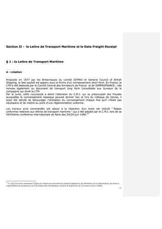 51
SSeeccttiioonn IIII -- llaa LLeettttrree ddee TTrraannssppoorrtt MMaarriittiimmee eett llee DDaattaa FFrreeiigghhtt RReecceeiipptt
§§ 11 :: llaa LLeettttrree ddee TTrraannssppoorrtt MMaarriittiimmee
AA -- ccrrééaattiioonn
PPrrooppoossééee eenn 11997777 ppaarr lleess BBrriittaannnniiqquueess dduu ccoommiittéé SSIITTPPRROO eett GGeenneerraall CCoouunncciill ooff BBrriittiisshh
SShhiippppiinngg,, llee SSeeaa wwaayybbiillll eesstt aappppaarruu ssoouuss llaa ffoorrmmee dd’’uunn ccoonnnnaaiisssseemmeenntt sshhoorrtt ffoorrmm.. EEnn FFrraannccee,, llaa
LLTTMM aa ééttéé ééllaabboorrééee ppaarr llee CCoommiittéé CCeennttrraall ddeess AArrmmaatteeuurrss ddee FFrraannccee eett ddee SSIIMMPPRROOFFRRAANNCCEE ;; eellllee
rreennvvooiiee ééggaalleemmeenntt aauu ddooccuummeenntt ddee ttrraannssppoorrtt lloonngg ffoorrmm ccoonnssuullttaabbllee aauuxx bbuurreeaauuxx ddee llaa
ccoommppaaggnniiee qquuii éémmeett llaa LLTTMM..
PPaarr llaa ssuuiittee,, cceettttee nnoouuvveeaauuttéé aa aattttiirréé ll’’aatttteennttiioonn dduu CC..MM..II.. qquuii ssee pprrééooccccuuppaaiitt ddeess ffrraauuddeess
aauuxxqquueelllleess llee ccoonnnnaaiisssseemmeenntt ccllaassssiiqquuee ppoouuvvaaiitt ddoonnnneerr lliieeuu eett lloorrss dduu ccoollllooqquuee ddee VVeenniissee,, iill
aavvaaiitt ééttéé ddéécciiddéé ddee ddééccoouurraaggeerr ll’’uuttiilliissaattiioonn dduu ccoonnnnaaiisssseemmeenntt cchhaaqquuee ffooiiss qquu’’iill nn’’ééttaaiitt ppaass
nnéécceessssaaiirree eett ddee mmeettttrree aauu ppooiinntt dd’’uunnee rréégglleemmeennttaattiioonn uunniiffoorrmmee..
LLeess ttrraavvaauuxx aaiinnssii ccoommmmaannddééss oonntt aabboouuttii àà llaa rrééddaaccttiioonn dd’’uunn tteexxttee eesstt iinnttiittuulléé ““ RRèègglleess
uunniiffoorrmmeess rreellaattiivveess aauuxx lleettttrreess ddee ttrraannssppoorrtt mmaarriittiimmee ”” qquuii aa ééttéé aaddooppttéé ppaarr llee CC..MM..II.. lloorrss ddee ssaa
XXXXXXIIVVèèmmee ccoonnfféérreennccee iinntteerrnnaattiioonnaallee ddee PPaarriiss ddeess 2244//2299 jjuuiinn 11999900..7700
70
il s’agit d’un texte comprenant 8 règles qui traitent successivement du champ d’application, des définitions, de la représentation, des droits et
responsabilités du transporteur, de la description des marchandises, du droit de disposition, de la livraison et de la validité.
 