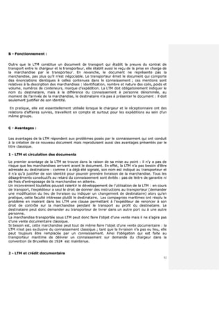 52
BB -- FFoonnccttiioonnnneemmeenntt ::
OOuuttrree qquuee llaa LLTTMM ccoonnssttiittuuee uunn ddooccuummeenntt ddee ttrraannssppoorrtt qquuii ééttaabblliitt llaa pprreeuuvvee dduu ccoonnttrraatt ddee
ttrraannssppoorrtt eennttrree llee cchhaarrggeeuurr eett llee ttrraannssppoorrtteeuurr,, eellllee ééttaabblliitt aauussssii llee rreeççuu ddee llaa pprriissee eenn cchhaarrggee ddee
llaa mmaarrcchhaannddiissee ppaarr llee ttrraannssppoorrtteeuurr.. EEnn rreevvaanncchhee,, llee ddooccuummeenntt nnee rreepprréésseennttee ppaass llaa
mmaarrcchhaannddiissee,, ppaass pplluuss qquu’’iill nn’’eesstt nnééggoocciiaabbllee.. LLee ttrraannssppoorrtteeuurr éémmeett llee ddooccuummeenntt qquuii ccoommppoorrttee
ddeess éénnoonncciiaattiioonnss iiddeennttiiqquueess àà cceelllleess ccoonntteennuueess ddaannss llee ccoonnnnaaiisssseemmeenntt ;; cceess mmeennttiioonnss ssoonntt
rreellaattiivveess àà llaa ddeessccrriippttiioonn ddeess mmaarrcchhaannddiisseess :: iiddeennttiiffiiccaattiioonn,, nnoommbbrree eett nnaattuurree ddeess ccoolliiss,, ppooiiddss eett
vvoolluummee,, nnuumméérrooss ddee ccoonntteenneeuurrss,, mmaarrqquuee dd’’eexxppééddiittiioonn.. LLaa LLTTMM ddooiitt oobblliiggaattooiirreemmeenntt iinnddiiqquueerr llee
nnoomm dduu ddeessttiinnaattaaiirree,, mmaaiiss àà llaa ddiifffféérreennccee dduu ccoonnnnaaiisssseemmeenntt àà ppeerrssoonnnnee ddéénnoommmmééee,, aauu
mmoommeenntt ddee ll’’aarrrriivvééee ddee llaa mmaarrcchhaannddiissee,, llee ddeessttiinnaattaaiirree nn’’aa ppaass àà pprréésseenntteerr llee ddooccuummeenntt :: iill ddooiitt
sseeuulleemmeenntt jjuussttiiffiieerr ddee ssoonn iiddeennttiittéé..
EEnn pprraattiiqquuee,, eellllee eesstt eesssseennttiieelllleemmeenntt uuttiilliissééee lloorrssqquuee llee cchhaarrggeeuurr eett llee rréécceeppttiioonnnnaaiirree oonntt ddeess
rreellaattiioonnss dd’’aaffffaaiirreess ssuuiivviieess,, ttrraavvaaiilllleenntt eenn ccoommppttee eett ssuurrttoouutt ppoouurr lleess eexxppééddiittiioonnss aauu sseeiinn dd’’uunn
mmêêmmee ggrroouuppee..
CC -- AAvvaannttaaggeess ::
LLeess aavvaannttaaggeess ddee llaa LLTTMM rrééppoonnddeenntt aauuxx pprroobbllèèmmeess ppoossééss ppaarr llee ccoonnnnaaiisssseemmeenntt qquuii oonntt ccoonndduuiitt
àà llaa ccrrééaattiioonn ddee ccee nnoouuvveeaauu ddooccuummeenntt mmaaiiss rreepprroodduuiisseenntt aauussssii ddeess aavvaannttaaggeess pprréésseennttééss ppaarr llee
ttiittrree ccllaassssiiqquuee..
11 -- LLTTMM eett cciirrccuullaattiioonn ddeess ddooccuummeennttss
LLee pprreemmiieerr aavvaannttaaggee ddee llaa LLTTMM ssee ttrroouuvvee ddaannss llaa rraaiissoonn ddee ssaa mmiissee aauu ppooiinntt :: iill nn’’yy aa ppaass ddee
rriissqquuee qquuee lleess mmaarrcchhaannddiisseess aarrrriivveenntt aavvaanntt llee ddooccuummeenntt.. EEnn eeffffeett,, llaa LLTTMM nn’’aa ppaass bbeessooiinn dd’’êêttrree
aaddrreessssééee aauu ddeessttiinnaattaaiirree :: ccoommmmee iill aa ddééjjàà ééttéé ssiiggnnaalléé,, ssoonn nnoomm eesstt iinnddiiqquuéé aauu ttrraannssppoorrtteeuurr eett
iill nn’’aa qquu’’àà jjuussttiiffiieerr ddee ssoonn iiddeennttiittéé ppoouurr ppoouuvvooiirr pprreennddrree lliivvrraaiissoonn ddee llaa mmaarrcchhaannddiissee.. TToouuss lleess
ddééssaaggrréémmeennttss ccoonnssééccuuttiiffss aauu rreettaarrdd dduu ccoonnnnaaiisssseemmeenntt ssoonntt éévviittééss :: ppaass ddee lleettttrree ddee ggaarraannttiiee nnii
ddee ffrraaiiss dd’’eennttrreeppoossaaggee ddee llaa mmaarrcchhaannddiissee eenn aatttteennttee..
UUnn iinnccoonnvvéénniieenntt ttoouutteeffooiiss ppoouuvvaaiitt rraalleennttiirr llee ddéévveellooppppeemmeenntt ddee ll’’uuttiilliissaattiioonn ddee llaa LLTTMM :: eenn ccoouurrss
ddee ttrraannssppoorrtt,, ll’’eexxppééddiitteeuurr aa sseeuull llee ddrrooiitt ddee ddoonnnneerr ddeess iinnssttrruuccttiioonnss aauu ttrraannssppoorrtteeuurr ((ddeemmaannddeerr
uunnee mmooddiiffiiccaattiioonn dduu lliieeuu ddee lliivvrraaiissoonn oouu iinnddiiqquueerr uunn cchhaannggeemmeenntt ddee ddeessttiinnaattaaiirree)) aalloorrss qquu’’eenn
pprraattiiqquuee,, cceettttee ffaaccuullttéé iinnttéérreessssee pplluuttôôtt llee ddeessttiinnaattaaiirree.. LLeess ccoommppaaggnniieess mmaarriittiimmeess oonntt rrééssoolluu llee
pprroobbllèèmmee eenn iinnsséérraanntt ddaannss lleess LLTTMM uunnee ccllaauussee ppeerrmmeettttaanntt àà ll’’eexxppééddiitteeuurr ddee rreennoonncceerr àà ssoonn
ddrrooiitt ddee ccoonnttrrôôllee ssuurr llaa mmaarrcchhaannddiissee ppeennddaanntt llee ttrraannssppoorrtt aauu pprrooffiitt dduu ddeessttiinnaattaaiirree.. LLee
ddeessttiinnaattaaiirree ppeeuutt ddoonncc ddeemmaannddeerr aauu ttrraannssppoorrtteeuurr ddee lliivvrreerr ddaannss uunn aauuttrree ppoorrtt oouu àà uunnee aauuttrree
ppeerrssoonnnnee..
LLaa mmaarrcchhaannddiissee ttrraannssppoorrttééee ssoouuss LLTTMM ppeeuutt ddoonncc ffaaiirree ll’’oobbjjeett dd’’uunnee vveennttee mmaaiiss iill nnee ss’’aaggiirraa ppaass
dd’’uunnee vveennttee ddooccuummeennttaaiirree ccllaassssiiqquuee..
SSii bbeessooiinn eesstt,, cceettttee mmaarrcchhaannddiissee ppeeuutt ttoouutt ddee mmêêmmee ffaaiirree ll’’oobbjjeett dd’’uunnee vveennttee ddooccuummeennttaaiirree :: llaa
LLTTMM nn’’eesstt ppaass eexxcclluussiivvee dduu ccoonnnnaaiisssseemmeenntt ccllaassssiiqquuee ;; ttaanntt qquuee llaa lliivvrraaiissoonn nn’’aa ppaass eeuu lliieeuu,, eellllee
ppeeuutt ttoouujjoouurrss êêttrree rreemmppllaaccééee ppaarr uunn ccoonnnnaaiisssseemmeenntt.. AAiinnssii ll’’oobblliiggaattiioonn qquuii eesstt ffaaiittee aauu
ttrraannssppoorrtteeuurr mmaarriittiimmee ddee ddéélliivvrreerr uunn ccoonnnnaaiisssseemmeenntt ssuurr ddeemmaannddee dduu cchhaarrggeeuurr ddaannss llaa
ccoonnvveennttiioonn ddee BBrruuxxeelllleess ddee 11992244 eesstt mmaaiinntteennuuee..
22 -- LLTTMM eett ccrrééddiitt ddooccuummeennttaaiirree
 