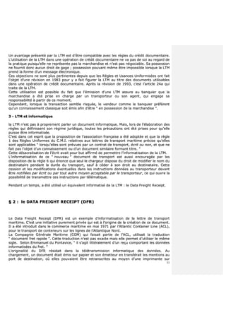 53
UUnn aavvaannttaaggee pprréésseennttéé ppaarr llaa LLTTMM eesstt dd’’êêttrree ccoommppaattiibbllee aavveecc lleess rrèègglleess dduu ccrrééddiitt ddooccuummeennttaaiirree..
LL’’uuttiilliissaattiioonn ddee llaa LLTTMM ddaannss uunnee ooppéérraattiioonn ddee ccrrééddiitt ddooccuummeennttaaiirree nnee vvaa ppaass ddee ssooii aauu rreeggaarrdd ddee
llaa pprraattiiqquuee ppuuiissqquu’’eellllee nnee rreepprréésseennttee ppaass llaa mmaarrcchhaannddiissee eett nn’’eesstt ppaass nnééggoocciiaabbllee.. SSaa ppoosssseessssiioonn
nnee ffoouurrnniitt ddoonncc aauuccuunn ddrrooiitt ddee ggaaggee ;; ppoosssseessssiioonn ppoouuvvaanntt mmêêmmee êêttrree iimmppoossssiibbllee lloorrssqquuee llaa LLTTMM
pprreenndd llaa ffoorrmmee dd’’uunn mmeessssaaggee éélleeccttrroonniiqquuee..
CCeess oobbjjeeccttiioonnss nnee ssoonntt pplluuss ppeerrttiinneenntteess ddeeppuuiiss qquuee lleess RRèègglleess eett UUssaanncceess UUnniiffoorrmmiissééeess oonntt ffaaiitt
ll’’oobbjjeett dd’’uunnee rréévviissiioonn eenn 11998833 ppoouurr yy aa ffaaiitt ffiigguurreerr llaa LLTTMM aauu ttiittrree ddeess ddooccuummeennttss uuttiilliissaabblleess
ddaannss uunnee ooppéérraattiioonn ddee ccrrééddiitt ddooccuummeennttaaiirree.. AApprrèèss llaa rréévviissiioonn ddee 11999933,, cc’’eesstt ll’’aarrttiiccllee 2244aa qquuii
ttrraaiittee ddee llaa LLTTMM..
CCeettttee uuttiilliissaattiioonn eesstt ppoossssiibbllee dduu ffaaiitt qquuee ll’’éémmiissssiioonn dd’’uunnee LLTTMM aassssuurree aauu bbaannqquuiieerr qquuee llaa
mmaarrcchhaannddiissee aa ééttéé pprriissee eenn cchhaarrggee ppaarr uunn ttrraannssppoorrtteeuurr oouu ssoonn aaggeenntt,, qquuii eennggaaggee ssaa
rreessppoonnssaabbiilliittéé àà ppaarrttiirr ddee ccee mmoommeenntt..
CCeeppeennddaanntt,, lloorrssqquuee llaa ttrraannssaaccttiioonn sseemmbbllee rriissqquuééee,, llee vveennddeeuurr ccoommmmee llee bbaannqquuiieerr pprrééffèèrreenntt
qquu’’uunn ccoonnnnaaiisssseemmeenntt ccllaassssiiqquuee ssooiitt éémmiiss aaffiinn dd’’êêttrree ““ eenn ppoosssseessssiioonn ddee llaa mmaarrcchhaannddiissee ””..
33 -- LLTTMM eett iinnffoorrmmaattiiqquuee
llaa LLTTMM nn’’eesstt ppaass àà pprroopprreemmeenntt ppaarrlleerr uunn ddooccuummeenntt iinnffoorrmmaattiiqquuee.. MMaaiiss,, lloorrss ddee ll’’ééllaabboorraattiioonn ddeess
rrèègglleess qquuii ddééffiinniisssseenntt ssoonn rrééggiimmee jjuurriiddiiqquuee,, ttoouutteess lleess pprrééccaauuttiioonnss oonntt ééttéé pprriisseess ppoouurr qquu’’eellllee
ppuuiissssee êêttrree iinnffoorrmmaattiissééee..
CC’’eesstt ddaannss cceett eesspprriitt qquuee llaa pprrooppoossiittiioonn ddee ll’’aassssoocciiaattiioonn ffrraannççaaiissee aa ééttéé aaddooppttééee eett qquuee llaa rrèèggllee
11 ddeess RRèègglleess UUnniiffoorrmmeess dduu CC..MM..II.. rreellaattiivveess aauuxx lleettttrreess ddee ttrraannssppoorrtt mmaarriittiimmee pprréécciissee qquu’’eelllleess
ssoonntt aapppplliiccaabblleess ““ lloorrssqquu’’eelllleess ssoonntt pprréévvuueess ppaarr uunn ccoonnttrraatt ddee ttrraannssppoorrtt,, ééccrriitt oouu nnoonn,, eett qquuee nnee
ffaaiitt ppaass ll’’oobbjjeett dd’’uunn ccoonnnnaaiisssseemmeenntt oouu dd’’uunn ddooccuummeenntt ssiimmiillaaiirree ffoorrmmaanntt ttiittrree.. ””
CCeettttee ddééssaaccrraalliissaattiioonn ddee ll’’ééccrriitt aavvaaiitt ppoouurr bbuutt aaffffiirrmméé ddee ppeerrmmeettttrree ll’’iinnffoorrmmaattiissaattiioonn ddee llaa LLTTMM..
LL’’iinnffoorrmmaattiissaattiioonn ddee ccee ““ nnoouuvveeaauu ”” ddooccuummeenntt ddee ttrraannssppoorrtt eesstt aauussssii eennccoouurraaggééee ppaarr lleess
ddiissppoossiittiioonn ddee llaa rrèèggllee 66 qquuii éénnoonnccee qquuee sseeuull llee cchhaarrggeeuurr ddiissppoossee dduu ddrrooiitt ddee mmooddiiffiieerr llee nnoomm dduu
ddeessttiinnaattaaiirree ppeennddaanntt llaa dduurrééee dduu ttrraannssppoorrtt,, ssaauuff àà ccééddeerr àà ssoonn ddrrooiitt aauu ddeessttiinnaattaaiirree.. CCeettttee
cceessssiioonn eett lleess mmooddiiffiiccaattiioonnss éévveennttuueelllleess ddaannss lleess iinnssttrruuccttiioonnss ddoonnnnééeess aauu ttrraannssppoorrtteeuurr ddeevvaanntt
êêttrree nnoottiiffiiééeess ppaarr ééccrriitt oouu ppaarr ttoouutt aauuttrree mmooyyeenn aacccceeppttaabbllee ppaarr llee ttrraannssppoorrtteeuurr,, ccee qquuii oouuvvrree llaa
ppoossssiibbiilliittéé ddee ttrraannssmmeettttrree cceess iinnssttrruuccttiioonnss ppaarr ttéélléémmaattiiqquuee..
PPeennddaanntt uunn tteemmppss,, aa ééttéé uuttiilliisséé uunn ééqquuiivvaalleenntt iinnffoorrmmaattiisséé ddee llaa LLTTMM :: llee DDaattaa FFrreeiigghhtt RReecceeiipptt..
§§ 22 :: llee DDAATTAA FFRREEIIGGHHTT RREECCEEIIPPTT ((DDFFRR))
LLee DDaattaa FFrreeiigghhtt RReecceeiipptt ((DDFFRR)) eesstt uunn eexxeemmppllee dd’’iinnffoorrmmaattiissaattiioonn ddee llaa lleettttrree ddee ttrraannssppoorrtt
mmaarriittiimmee.. CC’’eesstt uunnee iinniittiiaattiivvee ppuurreemmeenntt pprriivvééee qquuii eesstt àà ll’’oorriiggiinnee ddee llaa ccrrééaattiioonn ddee ccee ddooccuummeenntt..
IIll aa ééttéé iinnttrroodduuiitt ddaannss llee ccoommmmeerrccee mmaarriittiimmee eenn mmaaii 11997711 ppaarr ll’’AAttllaannttiicc CCoonnttaaiinneerr LLiinnee ((AACCLL)),,
ppoouurr llee ttrraannssppoorrtt ddee ccoonntteenneeuurrss ssuurr lleess lliiggnneess ddee ll’’AAttllaannttiiqquuee NNoorrdd..
LLaa CCoommppaaggnniiee GGéénnéérraallee MMaarriittiimmee ((CCGGMM)) qquuii ffaaiissaaiitt ppaarrttiiee ddee ll’’AACCLL,, uuttiilliissaaiitt llaa ttrraadduuccttiioonn
““ ddooccuummeenntt ffrreett rraappiiddee ””.. CCeettttee ttrraadduuccttiioonn nn’’eesstt ppaass eexxaaccttee mmaaiiss eellllee ppeerrmmeett dd’’uuttiilliisseerr llee mmêêmmee
ssiiggllee.. SSeelloonn EEmmmmaannuueell dduu PPoonnttaavviiccee,, ““ iill ss’’aaggiitt lliittttéérraalleemmeenntt dd’’uunn rreeççuu ccoommppoorrttaanntt lleess ddoonnnnééeess
iinnffoorrmmaattiissééeess dduu ffrreett.. ””
LL’’oorriiggiinnaalliittéé dduu DDFFRR rrééssiiddaaiitt ddaannss llaa ttééllééttrraannssmmiissssiioonn iinnffoorrmmaattiiqquuee ddeess ddoonnnnééeess.. AAuu
cchhaarrggeemmeenntt,, uunn ddooccuummeenntt ééttaaiitt éémmiiss ssuurr ppaappiieerr eett ssoonn éémmeetttteeuurr eenn ttrraannssfféérraaiitt lleess mmeennttiioonnss aauu
ppoorrtt ddee ddeessttiinnaattiioonn,, ooùù eelllleess ppoouuvvaaiieenntt êêttrree rreettrraannssccrriitteess aauu mmooyyeenn dd’’uunnee iimmpprriimmaannttee ssuurr
 