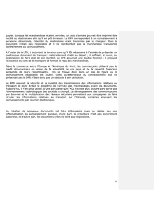 54
ppaappiieerr.. LLoorrssqquuee lleess mmaarrcchhaannddiisseess ééttaaiieenntt aarrrriivvééeess,, uunn aavviiss dd’’aarrrriivvééee ppoouuvvaaiitt êêttrree iimmpprriimméé êêttrree
nnoottiiffiiéé aauu ddeessttiinnaattaaiirree aaffiinn qquu’’iill eenn pprrîîtt lliivvrraaiissoonn.. LLee DDFFRR ccoorrrreessppoonnddaaiitt àà uunn ccoonnnnaaiisssseemmeenntt àà
ppeerrssoonnnnee ddéénnoommmmééee,, ll’’iiddeennttiittéé dduu ddeessttiinnaattaaiirree ééttaanntt ttrraannssmmiissee ppaarr llee cchhaarrggeeuurr.. MMaaiiss llee
ddooccuummeenntt nn’’ééttaaiitt ppaass nnééggoocciiaabbllee eett iill nnee rreepprréésseennttaaiitt ppaass llaa mmaarrcchhaannddiissee ttrraannssppoorrttééee
ccoonnttrraaiirreemmeenntt aauu ccoonnnnaaiisssseemmeenntt..
AA ll’’iinnssttaarr ddee llaa LLTTMM,, iill aauuttoorriissaaiitt llaa lliivvrraaiissoonn ssaannss qquu’’iill ffûûtt nnéécceessssaaiirree àà ll’’aarrrriivvééee ddee pprréésseenntteerr uunn
qquueellccoonnqquuee ddooccuummeenntt ddee ttrraannssppoorrtt mmaattéérriieelllleemmeenntt ééttaabbllii aauu ddééppaarrtt ;; iill ssuuffffiissaaiitt,, iiccii aauussssii,, aauu
ddeessttiinnaattaaiirree ddee ffaaiirree ééttaatt ddee ssoonn iiddeennttiittéé.. LLee DDFFRR aassssuummaaiitt uunnee ddoouubbllee ffoonnccttiioonn :: iill pprroouuvvaaiitt
ll’’eexxiisstteennccee dduu ccoonnttrraatt ddee ttrraannssppoorrtt eett ffoorrmmaaiitt llee rreeççuu ddeess mmaarrcchhaannddiisseess..
DDaannss llee ccoommmmeerrccee eennttrree ll’’EEuurrooppee eett ll’’AAmméérriiqquuee dduu NNoorrdd,, lleess ccoommmmeerrççaannttss uuttiilliisseenntt ppeeuu llee
ccrrééddiitt ddooccuummeennttaaiirree eenn rraaiissoonn ddee llaa ssoollvvaabbiilliittéé ddee cceess ppaayyss eett ddee llaa ccaappaacciittéé ffiinnaanncciièèrree
pprrééssuummééee ddee lleeuurrss rreessssoorrttiissssaannttss.. OOnn ssee ttrroouuvvee ddoonncc ddaannss uunn ccaass ddee ffiigguurree ooùù llee
ccoonnnnaaiisssseemmeenntt nnééggoocciiaabbllee eesstt iinnuuttiillee.. CCeettttee ccaarraaccttéérriissttiiqquuee dduu ccoonnnnaaiisssseemmeenntt qquuee nnee
pprréésseennttaaiitt ppaass llee DDFFRR nn’’ééttaaiitt ddoonncc ppaass uunn oobbssttaaccllee àà ssoonn uuttiilliissaattiioonn..
LLee DDFFRR aassssuurraaiitt llaa ssééccuurriittéé eett llaa rraappiiddiittéé ddeess ttrraannssmmiissssiioonnss ddeess iinnffoorrmmaattiioonnss rreellaattiivveess aauu
ttrraannssppoorrtt eett ddoonncc éévviittaaiitt llee pprroobbllèèmmee ddee ll’’aarrrriivvééee ddeess mmaarrcchhaannddiisseess aavvaanntt lleess ddooccuummeennttss..
AAuujjoouurrdd’’hhuuii,, iill nn’’eesstt pplluuss uuttiilliisséé.. DD’’uunnee ppaarrtt ppaarrccee qquuee ll’’AACCLL nn’’eexxiissttee pplluuss,, dd’’aauuttrree ppaarrtt ppaarrccee qquuee
ll’’eennvviirroonnnneemmeenntt tteecchhnnoollooggiiqquuee ddeess ssoocciiééttééss aa cchhaannggéé.. LLee ddéévveellooppppeemmeenntt ddeess ccoommmmuunniiccaattiioonnss
ppaarr IInntteerrnneett eett llaa mmuullttiipplliiccaattiioonn ddeess rréésseeaauuxx ssééccuurriissééss ppeerrmmeetttteenntt aauuxx ccoommppaaggnniieess ddee ffaaiirree
cciirrccuulleerr lleess iinnffoorrmmaattiioonnss rreellaattiivveess aauu ttrraannssppoorrtt ssuurr ll’’IInnttrraanneett,, cceerrttaaiinneess eennvvooyyaanntt lleess
ccoonnnnaaiisssseemmeennttss ppaarr ccoouurrrriieerr éélleeccttrroonniiqquuee..
LLaa ccrrééaattiioonn ddee nnoouuvveeaauuxx ddooccuummeennttss eesstt ttrrèèss iinnttéérreessssaannttee mmaaiiss nnee rrééaalliissee ppaass uunnee
iinnffoorrmmaattiissaattiioonn dduu ccoonnnnaaiisssseemmeenntt ppuuiissqquuee,, dd’’uunnee ppaarrtt,, llaa pprrooccéédduurree nn’’eesstt ppaass eennttiièèrreemmeenntt
ppaappeerrlleessss,, eett dd’’aauuttrree ppaarrtt,, lleess ddooccuummeennttss ccrrééeess nnee ssoonntt ppaass nnééggoocciiaabblleess..
 