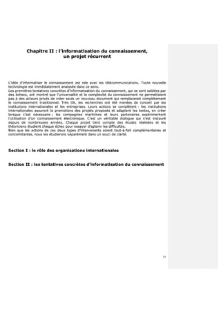 55
CChhaappiittrree IIII :: ll’’iinnffoorrmmaattiissaattiioonn dduu ccoonnnnaaiisssseemmeenntt,,
uunn pprroojjeett rrééccuurrrreenntt
LL’’iiddééee dd’’iinnffoorrmmaattiisseerr llee ccoonnnnaaiisssseemmeenntt eesstt nnééee aavveecc lleess ttééllééccoommmmuunniiccaattiioonnss.. TToouuttee nnoouuvveellllee
tteecchhnnoollooggiiee eesstt iimmmmééddiiaatteemmeenntt aannaallyyssééee ddaannss ccee sseennss..
LLeess pprreemmiièèrreess tteennttaattiivveess ccoonnccrrèètteess dd’’iinnffoorrmmaattiissaattiioonn dduu ccoonnnnaaiisssseemmeenntt,, qquuii ssee ssoonntt ssoollddééeess ppaarr
ddeess éécchheeccss,, oonntt mmoonnttrréé qquuee ll’’uunniivveerrssaalliittéé eett llaa ccoommpplleexxiittéé dduu ccoonnnnaaiisssseemmeenntt nnee ppeerrmmeettttaaiieenntt
ppaass àà ddeess aacctteeuurrss pprriivvééss ddee ccrrééeerr sseeuullss uunn nnoouuvveeaauu ddooccuummeenntt qquuii rreemmppllaacceerraaiitt ccoommppllèètteemmeenntt
llee ccoonnnnaaiisssseemmeenntt ttrraaddiittiioonnnneell.. TTrrèèss ttôôtt,, lleess rreecchheerrcchheess oonntt ééttéé mmeennééeess ddee ccoonncceerrtt ppaarr lleess
iinnssttiittuuttiioonnss iinntteerrnnaattiioonnaalleess eett lleess eennttrreepprriisseess.. LLeeuurrss aaccttiioonnss ssee ccoommppllèètteenntt :: lleess iinnssttiittuuttiioonnss
iinntteerrnnaattiioonnaalleess aassssuurreenntt llaa pprroommoottiioonnss ddeess pprroojjeettss pprrooppoossééss eett aaddaapptteenntt lleess tteexxtteess,, eenn ccrrééeerr
lloorrssqquuee cc’’eesstt nnéécceessssaaiirree ;; lleess ccoommppaaggnniieess mmaarriittiimmeess eett lleeuurrss ppaarrtteennaaiirreess eexxppéérriimmeenntteenntt
ll’’uuttiilliissaattiioonn dd’’uunn ccoonnnnaaiisssseemmeenntt éélleeccttrroonniiqquuee.. CC’’eesstt uunn vvéérriittaabbllee ddiiaalloogguuee qquuii ss’’eesstt iinnssttaauurréé
ddeeppuuiiss ddee nnoommbbrreeuusseess aannnnééeess.. CChhaaqquuee pprroojjeett ttiieenntt ccoommppttee ddeess ééttuuddeess rrééaalliissééeess eett lleess
tthhééoorriicciieennss ééttuuddiieenntt cchhaaqquuee éécchheecc ppoouurr eessssaayyeerr dd’’aappllaanniirr lleess ddiiffffiiccuullttééss..
BBiieenn qquuee lleess aaccttiioonnss ddee cceess ddeeuuxx ttyyppeess dd’’iinntteerrvveennaannttss ssooiieenntt ttoouutt--àà--ffaaiitt ccoommpplléémmeennttaaiirreess eett
ccoonnccoommiittaanntteess,, nnoouuss lleess ééttuuddiieerroonnss ssééppaarréémmeenntt ddaannss uunn ssoouuccii ddee ccllaarrttéé..
SSeeccttiioonn II :: llee rrôôllee ddeess oorrggaanniissaattiioonnss iinntteerrnnaattiioonnaalleess
SSeeccttiioonn IIII :: lleess tteennttaattiivveess ccoonnccrrèètteess dd’’iinnffoorrmmaattiissaattiioonn dduu ccoonnnnaaiisssseemmeenntt
 