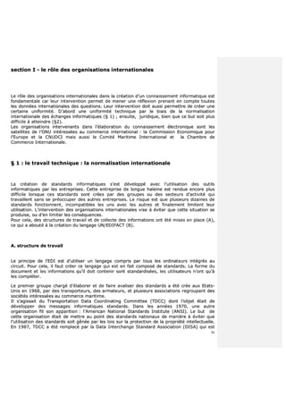 56
sseeccttiioonn II -- llee rrôôllee ddeess oorrggaanniissaattiioonnss iinntteerrnnaattiioonnaalleess
LLee rrôôllee ddeess oorrggaanniissaattiioonnss iinntteerrnnaattiioonnaalleess ddaannss llaa ccrrééaattiioonn dd’’uunn ccoonnnnaaiisssseemmeenntt iinnffoorrmmaattiiqquuee eesstt
ffoonnddaammeennttaallee ccaarr lleeuurr iinntteerrvveennttiioonn ppeerrmmeett ddee mmeenneerr uunnee rrééfflleexxiioonn pprreennaanntt eenn ccoommppttee ttoouutteess
lleess ddoonnnnééeess iinntteerrnnaattiioonnaalleess ddeess qquueessttiioonnss.. LLeeuurr iinntteerrvveennttiioonn ddooiitt aauussssii ppeerrmmeettttrree ddee ccrrééeerr uunnee
cceerrttaaiinnee uunniiffoorrmmiittéé.. DD’’aabboorrdd uunnee uunniiffoorrmmiittéé tteecchhnniiqquuee ppaarr llee bbiiaaiiss ddee llaa nnoorrmmaalliissaattiioonn
iinntteerrnnaattiioonnaallee ddeess éécchhaannggeess iinnffoorrmmaattiiqquueess ((§§ 11)) ;; eennssuuiittee,, jjuurriiddiiqquuee,, bbiieenn qquuee ccee bbuutt ssooiitt pplluuss
ddiiffffiicciillee àà aatttteeiinnddrree ((§§22))..
LLeess oorrggaanniissaattiioonnss iinntteerrvveennaannttss ddaannss ll’’ééllaabboorraattiioonn dduu ccoonnnnaaiisssseemmeenntt éélleeccttrroonniiqquuee ssoonntt lleess
ssaatteelllliitteess ddee ll’’OONNUU iinnttéérreessssééeess aauu ccoommmmeerrccee iinntteerrnnaattiioonnaall :: llaa CCoommmmiissssiioonn EEccoonnoommiiqquuee ppoouurr
ll’’EEuurrooppee eett llaa CCNNUUDDCCII mmaaiiss aauussssii llee CCoommiittéé MMaarriittiimmee IInntteerrnnaattiioonnaall eett llaa CChhaammbbrree ddee
CCoommmmeerrccee IInntteerrnnaattiioonnaallee..
§§ 11 :: llee ttrraavvaaiill tteecchhnniiqquuee :: llaa nnoorrmmaalliissaattiioonn iinntteerrnnaattiioonnaallee
LLaa ccrrééaattiioonn ddee ssttaannddaarrddss iinnffoorrmmaattiiqquueess ss’’eesstt ddéévveellooppppéé aavveecc ll’’uuttiilliissaattiioonn ddeess oouuttiillss
iinnffoorrmmaattiiqquueess ppaarr lleess eennttrreepprriisseess.. CCeettttee eennttrreepprriissee ddee lloonngguuee hhaalleeiinnee eesstt rreenndduuee eennccoorree pplluuss
ddiiffffiicciillee lloorrssqquuee cceess ssttaannddaarrddss ssoonntt ccrrééeess ppaarr ddeess ggrroouuppeess oouu ddeess sseecctteeuurrss dd’’aaccttiivviittéé qquuii
ttrraavvaaiilllleenntt ssaannss ssee pprrééooccccuuppeerr ddeess aauuttrreess eennttrreepprriisseess.. LLee rriissqquuee eesstt qquuee pplluussiieeuurrss ddiizzaaiinneess ddee
ssttaannddaarrddss ffoonnccttiioonnnneenntt,, iinnccoommppaattiibblleess lleess uunnss aavveecc lleess aauuttrreess eett ffiinnaalleemmeenntt lliimmiitteenntt lleeuurr
uuttiilliissaattiioonn.. LL’’iinntteerrvveennttiioonn ddeess oorrggaanniissaattiioonnss iinntteerrnnaattiioonnaalleess vviissee àà éévviitteerr qquuee cceettttee ssiittuuaattiioonn ssee
pprroodduuiissee,, oouu dd’’eenn lliimmiitteerr lleess ccoonnssééqquueenncceess..
PPoouurr cceellaa,, ddeess ssttrruuccttuurreess ddee ttrraavvaaiill eett ddee ccoolllleeccttee ddeess iinnffoorrmmaattiioonnss oonntt ééttéé mmiisseess eenn ppllaaccee ((AA)),,
ccee qquuii aa aabboouuttéé àà llaa ccrrééaattiioonn dduu llaannggaaggee UUNN//EEDDIIFFAACCTT ((BB))..
AA.. ssttrruuccttuurree ddee ttrraavvaaiill
LLee pprriinncciippee ddee ll’’EEDDII eesstt dd’’uuttiilliisseerr uunn llaannggaaggee ccoommpprriiss ppaarr ttoouuss lleess oorrddiinnaatteeuurrss iinnttééggrrééss aauu
cciirrccuuiitt.. PPoouurr cceellaa,, iill ffaauutt ccrrééeerr ccee llaannggaaggee qquuii eesstt eenn ffaaiitt ccoommppoosséé ddee ssttaannddaarrddss.. LLaa ffoorrmmee dduu
ddooccuummeenntt eett lleess iinnffoorrmmaattiioonnss qquu’’iill ddooiitt ccoonntteenniirr ssoonntt ssttaannddaarrddiissééeess,, lleess uuttiilliissaatteeuurrss nn’’oonntt qquu’’àà
lleess ccoommpplléétteerr..
LLee pprreemmiieerr ggrroouuppee cchhaarrggéé dd’’ééllaabboorreerr eett ddee ffaaiirree aavvaalliisseerr ddeess ssttaannddaarrddss aa ééttéé ccrrééee aauuxx EEttaattss--
UUnniiss eenn 11996688,, ppaarr ddeess ttrraannssppoorrtteeuurrss,, ddeess aarrmmaatteeuurrss,, eett pplluussiieeuurrss aassssoocciiaattiioonnss rreeggrroouuppaanntt ddeess
ssoocciiééttééss iinnttéérreessssééeess aauu ccoommmmeerrccee mmaarriittiimmee..
IIll ss’’aaggiissssaaiitt dduu TTrraannssppoorrttaattiioonn DDaattaa CCoooorrddiinnaattiinngg CCoommmmiitttteeee ((TTDDCCCC)) ddoonntt ll’’oobbjjeett ééttaaiitt ddee
ddéévveellooppppeerr ddeess mmeessssaaggeess iinnffoorrmmaattiiqquueess ssttaannddaarrddss.. DDaannss lleess aannnnééeess 11997700,, uunnee aauuttrree
oorrggaanniissaattiioonn ffiitt ssoonn aappppaarriittiioonn :: ll’’AAmmeerriiccaann NNaattiioonnaall SSttaannddaarrddss IInnssttiittuuttee ((AANNSSII)).. LLee bbuutt ddee
cceettttee oorrggaanniissaattiioonn ééttaaiitt ddee mmeettttrree aauu ppooiinntt ddeess ssttaannddaarrddss nnaattiioonnaauuxx ddee mmaanniièèrree àà éévviitteerr qquuee
ll’’uuttiilliissaattiioonn ddeess ssttaannddaarrddss ssooiitt ggêênnééee ppaarr lleess llooiiss ssuurr llaa pprrootteeccttiioonn ddee llaa pprroopprriiééttéé iinntteelllleeccttuueellllee..
EEnn 11998877,, TTDDCCCC aa ééttéé rreemmppllaaccéé ppaarr llaa DDaattaa IInntteerrcchhaannggee SSttaannddaarrdd AAssssoocciiaattiioonn ((DDIISSAA)) qquuii eesstt
 