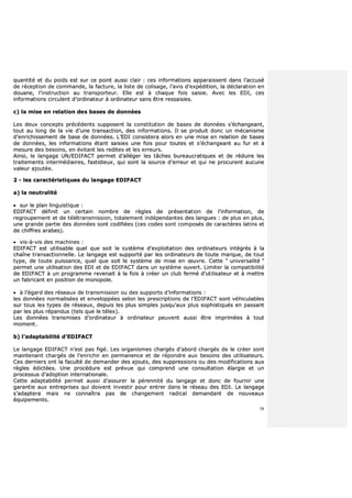 58
qquuaannttiittéé eett dduu ppooiiddss eesstt ssuurr ccee ppooiinntt aauussssii ccllaaiirr :: cceess iinnffoorrmmaattiioonnss aappppaarraaiisssseenntt ddaannss ll’’aaccccuusséé
ddee rréécceeppttiioonn ddee ccoommmmaannddee,, llaa ffaaccttuurree,, llaa lliissttee ddee ccoolliissaaggee,, ll’’aavviiss dd’’eexxppééddiittiioonn,, llaa ddééccllaarraattiioonn eenn
ddoouuaannee,, ll’’iinnssttrruuccttiioonn aauu ttrraannssppoorrtteeuurr.. EEllllee eesstt àà cchhaaqquuee ffooiiss ssaaiissiiee.. AAvveecc lleess EEDDII,, cceess
iinnffoorrmmaattiioonnss cciirrccuulleenntt dd’’oorrddiinnaatteeuurr àà oorrddiinnaatteeuurr ssaannss êêttrree rreessssaaiissiieess..
cc)) llaa mmiissee eenn rreellaattiioonn ddeess bbaasseess ddee ddoonnnnééeess
LLeess ddeeuuxx ccoonncceeppttss pprrééccééddeennttss ssuuppppoosseenntt llaa ccoonnssttiittuuttiioonn ddee bbaasseess ddee ddoonnnnééeess ss’’éécchhaannggeeaanntt,,
ttoouutt aauu lloonngg ddee llaa vviiee dd’’uunnee ttrraannssaaccttiioonn,, ddeess iinnffoorrmmaattiioonnss.. IIll ssee pprroodduuiitt ddoonncc uunn mmééccaanniissmmee
dd’’eennrriicchhiisssseemmeenntt ddee bbaassee ddee ddoonnnnééeess.. LL’’EEDDII ccoonnssiisstteerraa aalloorrss eenn uunnee mmiissee eenn rreellaattiioonn ddee bbaasseess
ddee ddoonnnnééeess,, lleess iinnffoorrmmaattiioonnss ééttaanntt ssaaiissiieess uunnee ffooiiss ppoouurr ttoouutteess eett ss’’éécchhaannggeeaanntt aauu ffuurr eett àà
mmeessuurree ddeess bbeessooiinnss,, eenn éévviittaanntt lleess rreeddiitteess eett lleess eerrrreeuurrss..
AAiinnssii,, llee llaannggaaggee UUNN//EEDDIIFFAACCTT ppeerrmmeett dd’’aallllééggeerr lleess ttââcchheess bbuurreeaauuccrraattiiqquueess eett ddee rréédduuiirree lleess
ttrraaiitteemmeennttss iinntteerrmmééddiiaaiirreess,, ffaassttiiddiieeuuxx,, qquuii ssoonntt llaa ssoouurrccee dd’’eerrrreeuurr eett qquuii nnee pprrooccuurreenntt aauuccuunnee
vvaalleeuurr aajjoouuttééee..
22 -- lleess ccaarraaccttéérriissttiiqquueess dduu llaannggaaggee EEDDIIFFAACCTT
aa)) llaa nneeuuttrraalliittéé
 ssuurr llee ppllaann lliinngguuiissttiiqquuee ::
EEDDIIFFAACCTT ddééffiinniitt uunn cceerrttaaiinn nnoommbbrree ddee rrèègglleess ddee pprréésseennttaattiioonn ddee ll’’iinnffoorrmmaattiioonn,, ddee
rreeggrroouuppeemmeenntt eett ddee ttééllééttrraannssmmiissssiioonn,, ttoottaalleemmeenntt iinnddééppeennddaanntteess ddeess llaanngguueess :: ddee pplluuss eenn pplluuss,,
uunnee ggrraannddee ppaarrttiiee ddeess ddoonnnnééeess ssoonntt ccooddiiffiiééeess ((cceess ccooddeess ssoonntt ccoommppoossééss ddee ccaarraaccttèèrreess llaattiinnss eett
ddee cchhiiffffrreess aarraabbeess))..
 vviiss--àà--vviiss ddeess mmaacchhiinneess ::
EEDDIIFFAACCTT eesstt uuttiilliissaabbllee qquueell qquuee ssooiitt llee ssyyssttèèmmee dd’’eexxppllooiittaattiioonn ddeess oorrddiinnaatteeuurrss iinnttééggrrééss àà llaa
cchhaaîînnee ttrraannssaaccttiioonnnneellllee.. LLee llaannggaaggee eesstt ssuuppppoorrttéé ppaarr lleess oorrddiinnaatteeuurrss ddee ttoouuttee mmaarrqquuee,, ddee ttoouutt
ttyyppee,, ddee ttoouuttee ppuuiissssaannccee,, qquueell qquuee ssooiitt llee ssyyssttèèmmee ddee mmiissee eenn œœuuvvrree.. CCeettttee ““ uunniivveerrssaalliittéé ””
ppeerrmmeett uunnee uuttiilliissaattiioonn ddeess EEDDII eett ddee EEDDIIFFAACCTT ddaannss uunn ssyyssttèèmmee oouuvveerrtt.. LLiimmiitteerr llaa ccoommppaattiibbiilliittéé
ddee EEDDIIFFAACCTT àà uunn pprrooggrraammmmee rreevveennaaiitt àà llaa ffooiiss àà ccrrééeerr uunn cclluubb ffeerrmméé dd’’uuttiilliissaatteeuurr eett àà mmeettttrree
uunn ffaabbrriiccaanntt eenn ppoossiittiioonn ddee mmoonnooppoollee..
 àà ll’’ééggaarrdd ddeess rréésseeaauuxx ddee ttrraannssmmiissssiioonn oouu ddeess ssuuppppoorrttss dd’’iinnffoorrmmaattiioonnss ::
lleess ddoonnnnééeess nnoorrmmaalliissééeess eett eennvveellooppppééeess sseelloonn lleess pprreessccrriippttiioonnss ddee ll’’EEDDIIFFAACCTT ssoonntt vvééhhiiccuullaabblleess
ssuurr ttoouuss lleess ttyyppeess ddee rréésseeaauuxx,, ddeeppuuiiss lleess pplluuss ssiimmpplleess jjuussqquu’’aauuxx pplluuss ssoopphhiissttiiqquuééss eenn ppaassssaanntt
ppaarr lleess pplluuss rrééppaanndduuss ((tteellss qquuee llee ttéélleexx))..
LLeess ddoonnnnééeess ttrraannssmmiisseess dd’’oorrddiinnaatteeuurr àà oorrddiinnaatteeuurr ppeeuuvveenntt aauussssii êêttrree iimmpprriimmééeess àà ttoouutt
mmoommeenntt..
bb)) ll’’aaddaappttaabbiilliittéé dd’’EEDDIIFFAACCTT
LLee llaannggaaggee EEDDIIFFAACCTT nn’’eesstt ppaass ffiiggéé.. LLeess oorrggaanniissmmeess cchhaarrggééss dd’’aabboorrdd cchhaarrggééss ddee llee ccrrééeerr ssoonntt
mmaaiinntteennaanntt cchhaarrggééss ddee ll’’eennrriicchhiirr eenn ppeerrmmaanneennccee eett ddee rrééppoonnddrree aauuxx bbeessooiinnss ddeess uuttiilliissaatteeuurrss..
CCeess ddeerrnniieerrss oonntt llaa ffaaccuullttéé ddee ddeemmaannddeerr ddeess aajjoouuttss,, ddeess ssuupppprreessssiioonnss oouu ddeess mmooddiiffiiccaattiioonnss aauuxx
rrèègglleess ééddiiccttééeess.. UUnnee pprrooccéédduurree eesstt pprréévvuuee qquuii ccoommpprreenndd uunnee ccoonnssuullttaattiioonn ééllaarrggiiee eett uunn
pprroocceessssuuss dd’’aaddooppttiioonn iinntteerrnnaattiioonnaallee..
CCeettttee aaddaappttaabbiilliittéé ppeerrmmeett aauussssii dd’’aassssuurreerr llaa ppéérreennnniittéé dduu llaannggaaggee eett ddoonncc ddee ffoouurrnniirr uunnee
ggaarraannttiiee aauuxx eennttrreepprriisseess qquuii ddooiivveenntt iinnvveessttiirr ppoouurr eennttrreerr ddaannss llee rréésseeaauu ddeess EEDDII.. LLee llaannggaaggee
ss’’aaddaapptteerraa mmaaiiss nnee ccoonnnnaaîîttrraa ppaass ddee cchhaannggeemmeenntt rraaddiiccaall ddeemmaannddaanntt ddee nnoouuvveeaauuxx
ééqquuiippeemmeennttss..
 