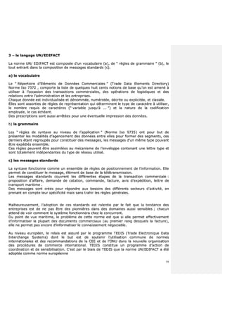59
33 –– llee llaannggaaggee UUNN//EEDDIIFFAACCTT
LLaa nnoorrmmee UUNN// EEDDIIFFAACCTT eesstt ccoommppoossééee dd’’uunn vvooccaabbuullaaiirree ((aa)),, ddee ““ rrèègglleess ddee ggrraammmmaaiirree ”” ((bb)),, llee
ttoouutt eennttrraanntt ddaannss llaa ccoommppoossiittiioonn ddee mmeessssaaggeess ssttaannddaarrddss ((cc))..
aa)) llee vvooccaabbuullaaiirree
LLee ““ RRééppeerrttooiirree dd’’EElléémmeennttss ddee DDoonnnnééeess CCoommmmeerrcciiaalleess ”” ((TTrraaddee DDaattaa EElleemmeennttss DDiirreeccttoorryy))
NNoorrmmee IIssoo 77337722 ,, ccoommppoorrttee llaa lliissttee ddee qquueellqquueess hhuuiitt cceennttss nnoottiioonnss ddee bbaassee qquu’’oonn eesstt aammeennéé àà
uuttiilliisseerr àà ll’’ooccccaassiioonn ddeess ttrraannssaaccttiioonnss ccoommmmeerrcciiaalleess,, ddeess ooppéérraattiioonnss ddee llooggiissttiiqquueess eett ddeess
rreellaattiioonnss eennttrree ll’’aaddmmiinniissttrraattiioonn eett lleess eennttrreepprriisseess..
CChhaaqquuee ddoonnnnééee eesstt iinnddiivviidduuaalliissééee eett ddéénnoommmmééee,, nnuumméérroottééee,, ddééccrriittee oouu eexxpplliicciittééee,, eett ccllaassssééee..
EElllleess ssoonntt aassssoorrttiieess ddee rrèègglleess ddee rreepprréésseennttaattiioonn qquuii ddéétteerrmmiinneenntt llee ttyyppee ddee ccaarraaccttèèrree àà uuttiilliisseerr,,
llee nnoommbbrree rreeqquuiiss ddee ccaarraaccttèèrreess ((““ vvaarriiaabbllee jjuussqquu''àà ...... ””)) eett llaa nnaattuurree ddee llaa ccooddiiffiiccaattiioonn
eemmppllooyyééee,, llee ccaass éécchhééaanntt..
DDeess pprreessccrriippttiioonnss ssoonntt aauussssii aarrrrêêttééeess ppoouurr uunnee éévveennttuueellllee iimmpprreessssiioonn ddeess ddoonnnnééeess..
bb)) llaa ggrraammmmaaiirree
LLeess ““ rrèègglleess ddee ssyynnttaaxxee aauu nniivveeaauu ddee ll’’aapppplliiccaattiioonn ”” ((NNoorrmmee IIssoo 99773355)) oonntt ppoouurr bbuutt ddee
pprréésseenntteerr lleess mmooddaalliittééss dd’’aaggeenncceemmeenntt ddeess ddoonnnnééeess eennttrree eelllleess ppoouurr ffoorrmmeerr ddeess sseeggmmeennttss,, cceess
ddeerrnniieerrss ééttaanntt rreeggrroouuppééss ppoouurr ccoonnssttiittuueerr ddeess mmeessssaaggeess,, lleess mmeessssaaggeess dd’’uunn mmêêmmee ttyyppee ppoouuvvaanntt
êêttrree eexxppééddiiééss eennsseemmbbllee..
CCeess rrèègglleess ppeeuuvveenntt êêttrree aassssiimmiillééeess aauu mmééccaanniissmmee ddee ll’’eennvveellooppppee ccoonntteennaanntt uunnee lleettttrree ttyyppee eett
ssoonntt ttoottaalleemmeenntt iinnddééppeennddaanntteess dduu ttyyppee ddee rréésseeaauu uuttiilliisséé..
cc)) lleess mmeessssaaggeess ssttaannddaarrddss
LLaa ssyynnttaaxxee ffoonnccttiioonnnnee ccoommmmee uunn eennsseemmbbllee ddee rrèègglleess ddee ppoossiittiioonnnneemmeenntt ddee ll’’iinnffoorrmmaattiioonn.. EEllllee
ppeerrmmeett ddee ccoonnssttiittuueerr llee mmeessssaaggee,, éélléémmeenntt ddee bbaassee ddee llaa ttééllééttrraannssmmiissssiioonn..
LLeess mmeessssaaggeess ssttaannddaarrddss ccoouuvvrreenntt lleess ddiifffféérreenntteess ééttaappeess ddee llaa ttrraannssaaccttiioonn ccoommmmeerrcciiaallee ::
pprrooppoossiittiioonn dd’’aaffffaaiirree,, ddeemmaannddee ddee ccoottaattiioonn,, ccoommmmaannddee,, ffaaccttuurree,, aavviiss dd’’eexxppééddiittiioonn,, lleettttrree ddee
ttrraannssppoorrtt mmaarriittiimmee ..
DDeess mmeessssaaggeess ssoonntt ccrrééééss ppoouurr rrééppoonnddrree aauuxx bbeessooiinnss ddeess ddiifffféérreennttss sseecctteeuurrss dd’’aaccttiivviittéé,, eenn
pprreennaanntt eenn ccoommppttee lleeuurr ssppéécciiffiicciittéé mmaaiiss ssaannss ttrraahhiirr lleess rrèègglleess ggéénnéérraalleess..
MMaallhheeuurreeuusseemmeenntt,, ll’’aaddooppttiioonn ddee cceess ssttaannddaarrddss eesstt rraalleennttiiee ppaarr llee ffaaiitt qquuee llaa tteennddaannccee ddeess
eennttrreepprriisseess eesstt ddee nnee ppaass êêttrree ddeess ppiioonnnniièèrreess ddaannss ddeess ddoommaaiinneess aauussssii sseennssiibblleess ;; cchhaaccuunn
aatttteenndd ddee vvooiirr ccoommmmeenntt llee ssyyssttèèmmee ffoonnccttiioonnnneerraa cchheezz llee ccoonnccuurrrreenntt..
DDuu ppooiinntt ddee vvuuee mmaarriittiimmee,, llee pprroobbllèèmmee ddee cceettttee nnoorrmmee eesstt qquuee ssii eellllee ppeerrmmeett eeffffeeccttiivveemmeenntt
dd’’iinnffoorrmmaattiisseerr llaa pplluuppaarrtt ddeess ddooccuummeennttss ccoommmmeerrcciiaauuxx ((aauu pprreemmiieerr rraanngg ddeessqquueellss llaa ffaaccttuurree)),,
eellllee nnee ppeerrmmeett ppaass eennccoorree dd’’iinnffoorrmmaattiisseerr llee ccoonnnnaaiisssseemmeenntt nnééggoocciiaabbllee..
AAuu nniivveeaauu eeuurrooppééeenn,, llee rreellaaiiss eesstt aassssuurréé ppaarr llee pprrooggrraammmmee TTEEDDIISS ((TTrraaddee EElleeccttrroonniiqquuee DDaattaa
IInntteerrcchhaannggee SSyysstteemmss)) ddoonntt llee bbuutt eesstt ddee ssoouutteenniirr ll’’uuttiilliissaattiioonn ccoommmmuunnee ddee nnoorrmmeess
iinntteerrnnaattiioonnaalleess eett ddeess rreeccoommmmaannddaattiioonnss ddee llaa CCEEEE eett ddee ll’’OONNUU ddaannss llaa nnoouuvveellllee oorrggaanniissaattiioonn
ddeess pprrooccéédduurreess ddee ccoommmmeerrccee iinntteerrnnaattiioonnaall.. TTEEDDIISS ccoonnssttiittuuee uunn pprrooggrraammmmee dd’’aaccttiioonn ddee
ccoooorrddiinnaattiioonn eett ddee sseennssiibbiilliissaattiioonn.. CC’’eesstt ppaarr llee bbiiaaiiss ddee TTEEDDIISS qquuee llaa nnoorrmmee UUNN//EEDDIIFFAACCTT aa ééttéé
aaddooppttééee ccoommmmee nnoorrmmee eeuurrooppééeennnnee
 