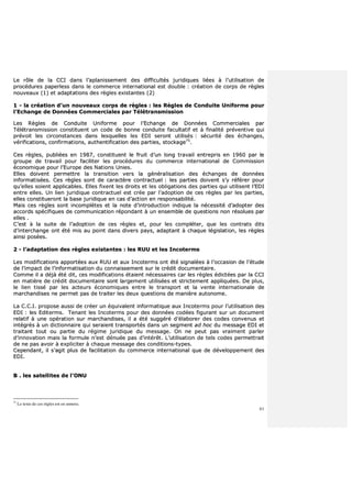 61
LLee rrôôllee ddee llaa CCCCII ddaannss ll’’aappllaanniisssseemmeenntt ddeess ddiiffffiiccuullttééss jjuurriiddiiqquueess lliiééeess àà ll’’uuttiilliissaattiioonn ddee
pprrooccéédduurreess ppaappeerrlleessss ddaannss llee ccoommmmeerrccee iinntteerrnnaattiioonnaall eesstt ddoouubbllee :: ccrrééaattiioonn ddee ccoorrppss ddee rrèègglleess
nnoouuvveeaauuxx ((11)) eett aaddaappttaattiioonnss ddeess rrèègglleess eexxiissttaanntteess ((22))
11 -- llaa ccrrééaattiioonn dd’’uunn nnoouuvveeaauuxx ccoorrppss ddee rrèègglleess :: lleess RRèègglleess ddee CCoonndduuiittee UUnniiffoorrmmee ppoouurr
ll’’EEcchhaannggee ddee DDoonnnnééeess CCoommmmeerrcciiaalleess ppaarr TTééllééttrraannssmmiissssiioonn
LLeess RRèègglleess ddee CCoonndduuiittee UUnniiffoorrmmee ppoouurr ll’’EEcchhaannggee ddee DDoonnnnééeess CCoommmmeerrcciiaalleess ppaarr
TTééllééttrraannssmmiissssiioonn ccoonnssttiittuueenntt uunn ccooddee ddee bboonnnnee ccoonndduuiittee ffaaccuullttaattiiff eett àà ffiinnaalliittéé pprréévveennttiivvee qquuii
pprréévvooiitt lleess cciirrccoonnssttaanncceess ddaannss lleessqquueelllleess lleess EEDDII sseerroonntt uuttiilliissééss :: ssééccuurriittéé ddeess éécchhaannggeess,,
vvéérriiffiiccaattiioonnss,, ccoonnffiirrmmaattiioonnss,, aauutthheennttiiffiiccaattiioonn ddeess ppaarrttiieess,, ssttoocckkaaggee7755
..
CCeess rrèègglleess,, ppuubblliiééeess eenn 11998877,, ccoonnssttiittuueenntt llee ffrruuiitt dd’’uunn lloonngg ttrraavvaaiill eennttrreepprriiss eenn 11996600 ppaarr llee
ggrroouuppee ddee ttrraavvaaiill ppoouurr ffaacciilliitteerr lleess pprrooccéédduurreess dduu ccoommmmeerrccee iinntteerrnnaattiioonnaall ddee CCoommmmiissssiioonn
ééccoonnoommiiqquuee ppoouurr ll’’EEuurrooppee ddeess NNaattiioonnss UUnniieess..
EElllleess ddooiivveenntt ppeerrmmeettttrree llaa ttrraannssiittiioonn vveerrss llaa ggéénnéérraalliissaattiioonn ddeess éécchhaannggeess ddee ddoonnnnééeess
iinnffoorrmmaattiissééeess.. CCeess rrèègglleess ssoonntt ddee ccaarraaccttèèrree ccoonnttrraaccttuueell :: lleess ppaarrttiieess ddooiivveenntt ss’’yy rrééfféérreerr ppoouurr
qquu’’eelllleess ssooiieenntt aapppplliiccaabblleess.. EElllleess ffiixxeenntt lleess ddrrooiittss eett lleess oobblliiggaattiioonnss ddeess ppaarrttiieess qquuii uuttiilliisseenntt ll’’EEDDII
eennttrree eelllleess.. UUnn lliieenn jjuurriiddiiqquuee ccoonnttrraaccttuueell eesstt ccrrééee ppaarr ll’’aaddooppttiioonn ddee cceess rrèègglleess ppaarr lleess ppaarrttiieess,,
eelllleess ccoonnssttiittuueerroonntt llaa bbaassee jjuurriiddiiqquuee eenn ccaass dd’’aaccttiioonn eenn rreessppoonnssaabbiilliittéé..
MMaaiiss cceess rrèègglleess ssoonntt iinnccoommppllèètteess eett llaa nnoottee dd’’iinnttrroodduuccttiioonn iinnddiiqquuee llaa nnéécceessssiittéé dd’’aaddoopptteerr ddeess
aaccccoorrddss ssppéécciiffiiqquueess ddee ccoommmmuunniiccaattiioonn rrééppoonnddaanntt àà uunn eennsseemmbbllee ddee qquueessttiioonnss nnoonn rrééssoolluueess ppaarr
eelllleess ..
CC’’eesstt àà llaa ssuuiittee ddee ll’’aaddooppttiioonn ddee cceess rrèègglleess eett,, ppoouurr lleess ccoommpplléétteerr,, qquuee lleess ccoonnttrraattss ddiittss
dd’’iinntteerrcchhaannggee oonntt ééttéé mmiiss aauu ppooiinntt ddaannss ddiivveerrss ppaayyss,, aaddaappttaanntt àà cchhaaqquuee llééggiissllaattiioonn,, lleess rrèègglleess
aaiinnssii ppoossééeess..
22 -- ll’’aaddaappttaattiioonn ddeess rrèègglleess eexxiissttaanntteess :: lleess RRUUUU eett lleess IInnccootteerrmmss
LLeess mmooddiiffiiccaattiioonnss aappppoorrttééeess aauuxx RRUUUU eett aauuxx IInnccootteerrmmss oonntt ééttéé ssiiggnnaallééeess àà ll’’ooccccaassiioonn ddee ll’’ééttuuddee
ddee ll’’iimmppaacctt ddee ll’’iinnffoorrmmaattiissaattiioonn dduu ccoonnnnaaiisssseemmeenntt ssuurr llee ccrrééddiitt ddooccuummeennttaaiirree..
CCoommmmee iill aa ddééjjàà ééttéé ddiitt,, cceess mmooddiiffiiccaattiioonnss ééttaaiieenntt nnéécceessssaaiirreess ccaarr lleess rrèègglleess ééddiiccttééeess ppaarr llaa CCCCII
eenn mmaattiièèrree ddee ccrrééddiitt ddooccuummeennttaaiirree ssoonntt llaarrggeemmeenntt uuttiilliissééeess eett ssttrriicctteemmeenntt aapppplliiqquuééeess.. DDee pplluuss,,
llee lliieenn ttiisssséé ppaarr lleess aacctteeuurrss ééccoonnoommiiqquueess eennttrree llee ttrraannssppoorrtt eett llaa vveennttee iinntteerrnnaattiioonnaallee ddee
mmaarrcchhaannddiisseess nnee ppeerrmmeett ppaass ddee ttrraaiitteerr lleess ddeeuuxx qquueessttiioonnss ddee mmaanniièèrree aauuttoonnoommee..
LLaa CC..CC..II.. pprrooppoossee aauussssii ddee ccrrééeerr uunn ééqquuiivvaalleenntt iinnffoorrmmaattiiqquuee aauuxx IInnccootteerrmmss ppoouurr ll’’uuttiilliissaattiioonn ddeess
EEDDII :: lleess EEddiitteerrmmss.. TTeennaanntt lleess IInnccootteerrmmss ppoouurr ddeess ddoonnnnééeess ccooddééeess ffiigguurraanntt ssuurr uunn ddooccuummeenntt
rreellaattiiff àà uunnee ooppéérraattiioonn ssuurr mmaarrcchhaannddiisseess,, iill aa ééttéé ssuuggggéérréé dd’’ééllaabboorreerr ddeess ccooddeess ccoonnvveennuuss eett
iinnttééggrrééss àà uunn ddiiccttiioonnnnaaiirree qquuii sseerraaiieenntt ttrraannssppoorrttééss ddaannss uunn sseeggmmeenntt aadd hhoocc dduu mmeessssaaggee EEDDII eett
ttrraaiittaanntt ttoouutt oouu ppaarrttiiee dduu rrééggiimmee jjuurriiddiiqquuee dduu mmeessssaaggee.. OOnn nnee ppeeuutt ppaass vvrraaiimmeenntt ppaarrlleerr
dd’’iinnnnoovvaattiioonn mmaaiiss llaa ffoorrmmuullee nn’’eesstt ddéénnuuééee ppaass dd’’iinnttéérrêêtt.. LL’’uuttiilliissaattiioonn ddee tteellss ccooddeess ppeerrmmeettttrraaiitt
ddee nnee ppaass aavvooiirr àà eexxpplliicciitteerr àà cchhaaqquuee mmeessssaaggee ddeess ccoonnddiittiioonnss--ttyyppeess..
CCeeppeennddaanntt,, iill ss’’aaggiitt pplluuss ddee ffaacciilliittaattiioonn dduu ccoommmmeerrccee iinntteerrnnaattiioonnaall qquuee ddee ddéévveellooppppeemmeenntt ddeess
EEDDII..
BB .. lleess ssaatteelllliitteess ddee ll’’OONNUU
75
Le texte de ces règles est en annexe.
 