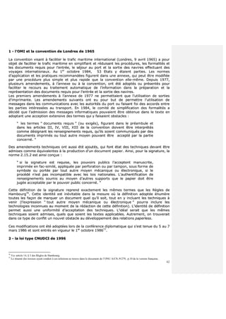62
11 -- ll’’OOMMII eett llaa ccoonnvveennttiioonn ddee LLoonnddrreess ddee 11996655
LLaa ccoonnvveennttiioonn vviissaanntt àà ffaacciilliitteerr llee ttrraaffiicc mmaarriittiimmee iinntteerrnnaattiioonnaall ((LLoonnddrreess,, 99 aavvrriill 11996655)) aa ppoouurr
oobbjjeett ddee ffaacciilliitteerr llee ttrraaffiicc mmaarriittiimmee eenn ssiimmpplliiffiiaanntt eett rréédduuiissaanntt lleess pprrooccéédduurreess,, lleess ffoorrmmaalliittééss eett
lleess ddooccuummeennttss rreeqquuiiss ppoouurr ll’’eennttrrééee,, llee ssééjjoouurr aauu ppoorrtt eett llaa ssoorrttiiee ddeess nnaavviirreess eeffffeeccttuuaanntt ddeess
vvooyyaaggeess iinntteerrnnaattiioonnaauuxx.. AAuu 11eerr
ooccttoobbrree 11998844,, 5533 EEttaattss yy ééttaaiieenntt ppaarrttiieess.. LLeess nnoorrmmeess
dd’’aapppplliiccaattiioonn eett lleess pprraattiiqquueess rreeccoommmmaannddééeess ffiigguurreenntt ddaannss uunnee aannnneexxee,, qquuii ppeeuutt êêttrree mmooddiiffiiééee
ppaarr uunnee pprrooccéédduurree pplluuss ssiimmppllee eett pplluuss rraappiiddee qquuee llaa ccoonnvveennttiioonn eellllee--mmêêmmee.. DDeeppuuiiss 11997777,,
pplluussiieeuurrss aammeennddeemmeennttss,, àà ll’’aannnneexxee oouu àà llaa ccoonnvveennttiioonn,, oonntt ééttéé aaddooppttééss oouu pprréésseennttééss ppoouurr
ffaacciilliitteerr llee rreeccoouurrss aauu ttrraaiitteemmeenntt aauuttoommaattiiqquuee ddee ll’’iinnffoorrmmaattiioonn ddaannss llaa pprrééppaarraattiioonn eett llaa
rreepprréésseennttaattiioonn ddeess ddooccuummeennttss rreeqquuiiss ppoouurr ll’’eennttrrééee eett llaa ssoorrttiiee ddeess nnaavviirreess..
LLeess pprreemmiieerrss aammeennddeemmeennttss àà ll’’aannnneexxee ddee 11997777 nnee ppeerrmmeettttaaiieenntt qquuee ll’’uuttiilliissaattiioonn ddee ssoorrttiieess
dd’’iimmpprriimmaannttee.. LLeess aammeennddeemmeennttss ssuuiivvaannttss oonntt eeuu ppoouurr bbuutt ddee ppeerrmmeettttrree ll’’uuttiilliissaattiioonn ddee
mmeessssaaggeess ddaannss lleess ccoommmmuunniiccaattiioonnss aavveecc lleess aauuttoorriittééss dduu ppoorrtt oouu ffaaiissaanntt ffooii ddeess aaccccoorrddss eennttrree
lleess ppaarrttiieess iinnttéérreessssééeess aauu ttrraannssppoorrtt.. EEnn 11998844,, llee ccoommiittéé ddee ssiimmpplliiffiiccaattiioonn ddeess ffoorrmmaalliittééss aa
ddéécciiddéé qquuee ll’’aaddmmiissssiioonn ddeess mmeessssaaggeess iinnffoorrmmaattiiqquueess ppoouuvvaaiieenntt êêttrree oobbtteennuuee ddaannss llee tteexxttee eenn
aaddooppttaanntt uunnee aacccceeppttiioonn eexxtteennssiivvee ddeess tteerrmmeess qquuii yy ffaaiissaaiieenntt oobbssttaacclleess ::
““ lleess tteerrmmeess ““ ddooccuummeennttss rreeqquuiiss ”” ((oouu eexxiiggééss)),, ffiigguurraanntt ddaannss llee pprrééaammbbuullee eett
ddaannss lleess aarrttiicclleess IIIIII,, IIVV,, VVIIIIII,, XXIIIIII ddee llaa ccoonnvveennttiioonn ddooiivveenntt êêttrree iinntteerrpprrééttééss
ccoommmmee ddééssiiggnnaanntt lleess rreennsseeiiggnneemmeennttss rreeqquuiiss,, qquu’’iillss ssooiieenntt ccoommmmuunniiqquuééss ppaarr ddeess
ddooccuummeennttss iimmpprriimmééss oouu ttoouutt aauuttrree mmooyyeenn ppoouuvvaanntt êêttrree aacccceeppttéé ppaarr llaa ppaarrttiiee
ccoonncceerrnnéé.. ””
DDeess aammeennddeemmeennttss tteecchhnniiqquueess oonntt aauussssii ééttéé aajjoouuttééss,, qquuii ffoonntt ééttaatt ddeess tteecchhnniiqquueess ddeevvaanntt êêttrree
aaddmmiisseess ccoommmmee ééqquuiivvaalleenntteess àà llaa pprroodduuccttiioonn dd’’uunn ddooccuummeenntt ppaappiieerr.. AAiinnssii,, ppoouurr llaa ssiiggnnaattuurree,, llaa
nnoorrmmee 22..1155..22 eesstt aaiinnssii ccoonnççuuee ::
““ ssii llaa ssiiggnnaattuurree eesstt rreeqquuiissee,, lleess ppoouuvvooiirrss ppuubblliiccss ll’’aacccceepptteenntt mmaannuussccrriittee,,
iimmpprriimmééee eenn ffaacc--ssiimmiilléé,, aapppplliiqquuééee ppaarr ppeerrffoorraattiioonn oouu ppaarr ttaammppoonn,, ssoouuss ffoorrmmee ddee
ssyymmbboollee oouu ppoorrttééee ppaarr ttoouutt aauuttrree mmooyyeenn mmééccaanniiqquuee oouu éélleeccttrroonniiqquuee,, ssii llee
pprrooccééddéé nn’’eesstt ppaass iinnccoommppaattiibbllee aavveecc lleess llooiiss nnaattiioonnaalleess.. LL’’aauutthheennttiiffiiccaattiioonn ddee
rreennsseeiiggnneemmeennttss ssoouummiiss aauu mmooyyeenn dd’’aauuttrreess ssuuppppoorrttss qquuee llee ppaappiieerr ddooiitt êêttrree
jjuuggééee aacccceeppttaabbllee ppaarr llee ppoouuvvooiirr ppuubblliicc ccoonncceerrnnéé.. ””
CCeettttee ddééffiinniittiioonn ddee llaa ssiiggnnaattuurree rreepprreenndd eexxaacctteemmeenntt lleess mmêêmmeess tteerrmmeess qquuee lleess RRèègglleess ddee
HHaammbboouurrgg7766
.. CCeettttee iiddeennttiittéé eesstt iinnéévviittaabbllee ddaannss llaa mmeessuurree ooùù llaa ddééffiinniittiioonn aaddooppttééee éénnuummèèrree
ttoouutteess lleess ffaaççoonn ddee mmaarrqquueerr uunn ddooccuummeenntt qquueell qquu’’iill ssooiitt,, ttoouutt eenn yy iinncclluuaanntt lleess tteecchhnniiqquueess àà
vveenniirr ((ll’’eexxpprreessssiioonn ““ ttoouutt aauuttrree mmooyyeenn mmééccaanniiqquuee oouu éélleeccttrroonniiqquuee ”” ppoouurrrraa iinncclluurree lleess
tteecchhnnoollooggiieess iinnccoonnnnuueess aauu mmoommeenntt ddee llaa rrééddaaccttiioonn ddee cceettttee ddééffiinniittiioonn)).. LL’’iiddeennttiittéé ddee ddééffiinniittiioonn
ppeerrmmeett aauussssii uunnee uunniiffoorrmmiittéé dd’’aacccceeppttaattiioonn ddeess tteecchhnniiqquueess.. LL’’iiddééaall sseerraaiitt qquuee lleess mmêêmmeess
tteecchhnniiqquueess ssooiieenntt aaddmmiisseess,, qquueellss qquuee ssooiieenntt lleess tteexxtteess aapppplliiccaabblleess.. AAuuttrreemmeenntt,, oonn ttrroouuvveerraaiitt
ddaannss ccee ttyyppee ddee ccoonnfflliitt uunn nnoouuvveell oobbssttaaccllee aauu ddéévveellooppppeemmeenntt ddeess rreellaattiioonnss ppaappeerrlleessss..
CCeess mmooddiiffiiccaattiioonnss oonntt ééttéé aaddooppttééeess lloorrss ddee llaa ccoonnfféérreennccee ddiipplloommaattiiqquuee qquuii ss’’eesstt tteennuuee dduu 55 aauu 77
mmaarrss 11998866 eett ssoonntt eennttrrééss eenn vviigguueeuurr llee 11eerr
ooccttoobbrree 119988667777
..
22 -- llaa llooii ttyyppee CCNNUUDDCCII ddee 11999966
76
Voy article 14, § 3 des Règles de Hambourg.
77
Le résumé des travaux ayant conduit à ces solutions se trouve dans le document de l’ONU A/CN./9/279, p.10 de la version française.
 