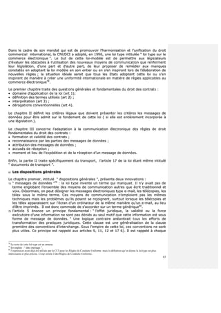 63
DDaannss llee ccaaddrree ddee ssoonn mmaannddaatt qquuii eesstt ddee pprroommoouuvvooiirr ll’’hhaarrmmoonniissaattiioonn eett ll’’uunniiffiiccaattiioonn dduu ddrrooiitt
ccoommmmeerrcciiaall iinntteerrnnaattiioonnaall,, llaa CCNNUUDDCCII aa aaddooppttéé,, eenn 11999966,, uunnee llooii ttyyppee iinnttiittuullééee ““ llooii ttyyppee ssuurr llee
ccoommmmeerrccee éélleeccttrroonniiqquuee ””.. LLee bbuutt ddee cceettttee llooii--mmooddèèllee eesstt ddee ppeerrmmeettttrree aauuxx llééggiissllaatteeuurrss
dd’’éévvaalluueerr lleess oobbssttaacclleess àà ll’’uuttiilliissaattiioonn ddeess nnoouuvveeaauuxx mmooyyeennss ddee ccoommmmuunniiccaattiioonn qquuee rreennffeerrmmeenntt
lleeuurr llééggiissllaattiioonn,, dd’’uunnee ppaarrtt eett dd’’aauuttrree ppaarrtt,, ddee lleeuurr pprrooppoosseerr ddee rreemmééddiieerr aauuxx mmaannqquueess
ccoonnssttaattééss eenn aaddooppttaanntt llaa llooii mmooddèèllee eenn ssoonn eennttiieerr oouu eenn ss’’eenn iinnssppiirraanntt lloorrss ddee ll’’ééllaabboorraattiioonn ddee
nnoouuvveelllleess rrèègglleess ;; llaa ssiittuuaattiioonn iiddééaallee sseerraaiitt qquuee ttoouuss lleess EEttaattss aaddoopptteenntt cceettttee llooii oouu ss’’eenn
iinnssppiirreenntt ddee mmaanniièèrree àà ccrrééeerr uunnee uunniiffoorrmmiittéé iinntteerrnnaattiioonnaallee eenn mmaattiièèrree ddee rrèègglleess aapppplliiccaabblleess aauu
ccoommmmeerrccee éélleeccttrroonniiqquuee7788
..
LLee pprreemmiieerr cchhaappiittrree ttrraaiittee ddeess qquueessttiioonnss ggéénnéérraalleess eett ffoonnddaammeennttaalleess dduu ddrrooiitt ddeess ccoonnttrraattss ::
 ddoommaaiinnee dd’’aapppplliiccaattiioonn ddee llaa llooii ((aarrtt 11));;
 ddééffiinniittiioonn ddeess tteerrmmeess uuttiilliissééss ((aarrtt 22)) ;;
 iinntteerrpprrééttaattiioonn ((aarrtt 33)) ;;
 ddéérrooggaattiioonnss ccoonnvveennttiioonnnneelllleess ((aarrtt 44))..
LLee cchhaappiittrree IIII ddééffiinniitt lleess ccrriittèèrreess llééggaauuxx qquuee ddooiivveenntt pprréésseenntteerr lleess ccrriittèèrreess lleess mmeessssaaggeess ddee
ddoonnnnééeess ppoouurr êêttrree aaddmmiitt ssuurr llee ffoonnddeemmeenntt ddee cceettttee llooii (( ssii eellllee eesstt eennttiièèrreemmeenntt iinnccoorrppoorrééee àà
uunnee llééggiissllaattiioonn..))..
LLee cchhaappiittrree IIIIII ccoonncceerrnnee ll’’aaddaappttaattiioonn àà llaa ccoommmmuunniiccaattiioonn éélleeccttrroonniiqquuee ddeess rrèègglleess ddee ddrrooiitt
ffoonnddaammeennttaalleess dduu ddrrooiitt ddeess ccoonnttrraattss ::
 ffoorrmmaattiioonn eett vvaalliiddiittéé ddeess ccoonnttrraattss ;;
 rreeccoonnnnaaiissssaannccee ppaarr lleess ppaarrttiieess ddeess mmeessssaaggeess ddee ddoonnnnééeess ;;
 aattttrriibbuuttiioonn ddeess mmeessssaaggeess ddee ddoonnnnééeess ;;
 aaccccuussééss ddee rréécceeppttiioonn ;;
 mmoommeenntt eett lliieeuu ddee ll’’eexxppééddiittiioonn eett ddee llaa rréécceeppttiioonn dd’’uunn mmeessssaaggee ddee ddoonnnnééeess..
EEnnffiinn,, llaa ppaarrttiiee IIII ttrraaiittee ssppéécciiffiiqquueemmeenntt dduu ttrraannssppoorrtt,, ll’’aarrttiiccllee 1177 ddee llaa llooii ééttaanntt mmêêmmee iinnttiittuulléé
““ ddooccuummeennttss ddee ttrraannssppoorrtt ””..
aa)) LLeess ddiissppoossiittiioonnss ggéénnéérraalleess
LLee cchhaappiittrree pprreemmiieerr,, iinnttiittuulléé ““ ddiissppoossiittiioonnss ggéénnéérraalleess ””,, pprréésseennttee ddeeuuxx iinnnnoovvaattiioonnss ::
11)) ““ mmeessssaaggeess ddee ddoonnnnééeess ””7799
:: llaa llooii ttyyppee iinnvveennttee uunn tteerrmmee qquuii mmaannqquuaaiitt.. IIll nn’’yy aavvaaiitt ppaass ddee
tteerrmmee eenngglloobbaanntt ll’’eennsseemmbbllee ddeess mmooyyeennss ddee ccoommmmuunniiccaattiioonn aauuttrreess qquuee ééccrriitt ttrraaddiittiioonnnneell eett
vvooiixx.. DDééssoorrmmaaiiss,, oonn ppeeuutt ddééssiiggnneerr lleess mmeessssaaggeess éélleeccttrroonniiqquueess ttyyppee ee--mmaaiill,, lleess ttééllééccooppiieess,, lleess
ttéélleexx ssoouuss llee mmêêmmee tteerrmmee.. CCeess mmooyyeennss ddee ccoommmmuunniiccaattiioonn nn’’eemmppllooiieenntt ppaass lleess mmêêmmeess
tteecchhnniiqquueess mmaaiiss lleess pprroobbllèèmmeess qquu’’iillss ppoosseenntt ssee rreejjooiiggnneenntt,, ssuurrttoouutt lloorrssqquuee lleess ttééllééccooppiieess eett
lleess ttéélleexx aappppaarraaiisssseenntt ssuurr ll’’ééccrraann dd’’uunn oorrddiinnaatteeuurr ddee llaa mmêêmmee mmaanniièèrree qquu’’uunn ee--mmaaiill,, aauu lliieeuu
dd’’êêttrree iimmpprriimmééss.. IIll eesstt ddoonncc ccoommmmooddee ddee ss’’aaccccoorrddeerr ssuurr uunn tteerrmmee ggéénnéérriiqquuee8800
..
22)) ll’’aarrttiiccllee 55 éénnoonnccee uunn pprriinncciippee ffoonnddaammeennttaall :: ““ ll’’eeffffeett jjuurriiddiiqquuee,, llaa vvaalliiddiittéé oouu llaa ffoorrccee
eexxééccuuttooiirree dd’’uunnee iinnffoorrmmaattiioonn nnee ssoonntt ppaass ddéénniiééss aauu sseeuull mmoottiiff qquuee cceettttee iinnffoorrmmaattiioonn eesstt ssoouuss
ffoorrmmee ddee mmeessssaaggee ddee ddoonnnnééeess.. ”” UUnnee llooggiiqquuee ccoonnttrraaiirree aannééaannttiirraaiitt ttoouuss lleess eeffffoorrttss ddee
ttrraannssffoorrmmaattiioonn ddeess pprraattiiqquueess jjuurriiddiiqquueess.. CCeettttee ccllaauussee eesstt uunnee ggéénnéérraalliissaattiioonn ddee llaa ccllaauussee
pprreemmiièèrree ddeess ccoonnvveennttiioonnss dd’’iinntteerrcchhaannggee.. SSoouuss ll’’eemmppiirree ddee cceettttee llooii,, cceess ccoonnvveennttiioonnss nnee ssoonntt
pplluuss uuttiilleess.. CCee pprriinncciippee eesstt rraappppeelléé aauuxx aarrttiicclleess 99,, 1111,, 1122 eett 1177 66)).. IIll eesstt rraappppeelléé àà cchhaaqquuee
78
Le texte de cette loi-type est en annexe.
79
En anglais : “ data message ”.
80
l’expression avait déjà été utilisée par la CCI pour les Règles de Conduite Uniforme mais la définition qu’en donne la loi-type est plus
intéressante et plus précise. Comp article 2 des Règles de Conduite Uniforme.
 