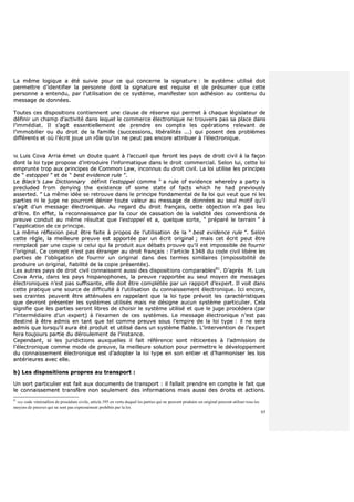 65
LLaa mmêêmmee llooggiiqquuee aa ééttéé ssuuiivviiee ppoouurr ccee qquuii ccoonncceerrnnee llaa ssiiggnnaattuurree :: llee ssyyssttèèmmee uuttiilliisséé ddooiitt
ppeerrmmeettttrree dd’’iiddeennttiiffiieerr llaa ppeerrssoonnnnee ddoonntt llaa ssiiggnnaattuurree eesstt rreeqquuiissee eett ddee pprrééssuummeerr qquuee cceettttee
ppeerrssoonnnnee aa eenntteenndduu,, ppaarr ll’’uuttiilliissaattiioonn ddee ccee ssyyssttèèmmee,, mmaanniiffeesstteerr ssoonn aaddhhééssiioonn aauu ccoonntteennuu dduu
mmeessssaaggee ddee ddoonnnnééeess..
TToouutteess cceess ddiissppoossiittiioonnss ccoonnttiieennnneenntt uunnee ccllaauussee ddee rréésseerrvvee qquuii ppeerrmmeett àà cchhaaqquuee llééggiissllaatteeuurr ddee
ddééffiinniirr uunn cchhaammpp dd’’aaccttiivviittéé ddaannss lleeqquueell llee ccoommmmeerrccee éélleeccttrroonniiqquuee nnee ttrroouuvveerraa ppaass ssaa ppllaaccee ddaannss
ll’’iimmmmééddiiaatt.. IIll ss’’aaggiitt eesssseennttiieelllleemmeenntt ddee pprreennddrree eenn ccoommppttee lleess ooppéérraattiioonnss rreelleevvaanntt ddee
ll’’iimmmmoobbiilliieerr oouu dduu ddrrooiitt ddee llaa ffaammiillllee ((ssuucccceessssiioonnss,, lliibbéérraalliittééss ......)) qquuii ppoosseenntt ddeess pprroobbllèèmmeess
ddiifffféérreennttss eett ooùù ll’’ééccrriitt jjoouuee uunn rrôôllee qquu’’oonn nnee ppeeuutt ppaass eennccoorree aattttrriibbuueerr àà ll’’éélleeccttrroonniiqquuee..
MM.. LLuuiiss CCoovvaa AArrrriiaa éémmeett uunn ddoouuttee qquuaanntt àà ll’’aaccccuueeiill qquuee ffeerroonntt lleess ppaayyss ddee ddrrooiitt cciivviill àà llaa ffaaççoonn
ddoonntt llaa llooii ttyyppee pprrooppoossee dd’’iinnttrroodduuiirree ll’’iinnffoorrmmaattiiqquuee ddaannss llee ddrrooiitt ccoommmmeerrcciiaall.. SSeelloonn lluuii,, cceettttee llooii
eemmpprruunnttee ttrroopp aauuxx pprriinncciippeess ddee CCoommmmoonn LLaaww,, iinnccoonnnnuuss dduu ddrrooiitt cciivviill.. LLaa llooii uuttiilliissee lleess pprriinncciippeess
ddee ““ eessttooppppeell ”” eett ddee ““ bbeesstt eevviiddeennccee rruullee ””..
LLee BBllaacckk’’ss LLaaww DDiiccttiioonnnnaarryy ddééffiinniitt ll’’eessttooppppeell ccoommmmee ““ aa rruullee ooff eevviiddeennccee wwhheerreebbyy aa ppaarrttyy iiss
pprreecclluuddeedd ffrroomm ddeennyyiinngg tthhee eexxiisstteennccee ooff ssoommee ssttaattee ooff ffaaccttss wwhhiicchh hhee hhaadd pprreevviioouussllyy
aasssseerrtteedd.. ”” LLaa mmêêmmee iiddééee ssee rreettrroouuvvee ddaannss llee pprriinncciippee ffoonnddaammeennttaall ddee llaa llooii qquuii vveeuutt qquuee nnii lleess
ppaarrttiieess nnii llee jjuuggee nnee ppoouurrrroonntt ddéénniieerr ttoouuttee vvaalleeuurr aauu mmeessssaaggee ddee ddoonnnnééeess aauu sseeuull mmoottiiff qquu’’iill
ss’’aaggiitt dd’’uunn mmeessssaaggee éélleeccttrroonniiqquuee.. AAuu rreeggaarrdd dduu ddrrooiitt ffrraannççaaiiss,, cceettttee oobbjjeeccttiioonn nn’’aa ppaass lliieeuu
dd’’êêttrree.. EEnn eeffffeett,, llaa rreeccoonnnnaaiissssaannccee ppaarr llaa ccoouurr ddee ccaassssaattiioonn ddee llaa vvaalliiddiittéé ddeess ccoonnvveennttiioonnss ddee
pprreeuuvvee ccoonndduuiitt aauu mmêêmmee rrééssuullttaatt qquuee ll’’eessttooppppeell eett aa,, qquueellqquuee ssoorrttee,, ““ pprrééppaarréé llee tteerrrraaiinn ”” àà
ll’’aapppplliiccaattiioonn ddee ccee pprriinncciippee..
LLaa mmêêmmee rrééfflleexxiioonn ppeeuutt êêttrree ffaaiittee àà pprrooppooss ddee ll’’uuttiilliissaattiioonn ddee llaa ““ bbeesstt eevviiddeennccee rruullee ””.. SSeelloonn
cceettttee rrèèggllee,, llaa mmeeiilllleeuurree pprreeuuvvee eesstt aappppoorrttééee ppaarr uunn ééccrriitt oorriiggiinnaall ;; mmaaiiss cceett ééccrriitt ppeeuutt êêttrree
rreemmppllaaccéé ppaarr uunnee ccooppiiee ssii cceelluuii qquuii llaa pprroodduuiitt aauuxx ddéébbaattss pprroouuvvee qquu’’iill eesstt iimmppoossssiibbllee ddee ffoouurrnniirr
ll’’oorriiggiinnaall.. CCee ccoonncceepptt nn’’eesstt ppaass ééttrraannggeerr aauu ddrrooiitt ffrraannççaaiiss :: ll’’aarrttiiccllee 11334488 dduu ccooddee cciivviill lliibbèèrree lleess
ppaarrttiieess ddee ll’’oobblliiggaattiioonn ddee ffoouurrnniirr uunn oorriiggiinnaall ddaannss ddeess tteerrmmeess ssiimmiillaaiirreess ((iimmppoossssiibbiilliittéé ddee
pprroodduuiirree uunn oorriiggiinnaall,, ffiiaabbiilliittéé ddee llaa ccooppiiee pprréésseennttééee))..
LLeess aauuttrreess ppaayyss ddee ddrrooiitt cciivviill ccoonnnnaaiisssseenntt aauussssii ddeess ddiissppoossiittiioonnss ccoommppaarraabblleess8811
.. DD’’aapprrèèss MM.. LLuuiiss
CCoovvaa AArrrriiaa,, ddaannss lleess ppaayyss hhiissppaannoopphhoonneess,, llaa pprreeuuvvee rraappppoorrttééee aauu sseeuull mmooyyeenn ddee mmeessssaaggeess
éélleeccttrroonniiqquueess nn’’eesstt ppaass ssuuffffiissaannttee,, eellllee ddooiitt êêttrree ccoommppllééttééee ppaarr uunn rraappppoorrtt dd’’eexxppeerrtt.. IIll vvooiitt ddaannss
cceettttee pprraattiiqquuee uunnee ssoouurrccee ddee ddiiffffiiccuullttéé àà ll’’uuttiilliissaattiioonn dduu ccoonnnnaaiisssseemmeenntt éélleeccttrroonniiqquuee.. IIccii eennccoorree,,
sseess ccrraaiinntteess ppeeuuvveenntt êêttrree aattttéénnuuééeess eenn rraappppeellaanntt qquuee llaa llooii ttyyppee pprréévvooiitt lleess ccaarraaccttéérriissttiiqquueess
qquuee ddeevvrroonntt pprréésseenntteerr lleess ssyyssttèèmmeess uuttiilliissééss mmaaiiss nnee ddééssiiggnnee aauuccuunn ssyyssttèèmmee ppaarrttiiccuulliieerr.. CCeellaa
ssiiggnniiffiiee qquuee lleess ppaarrttiieess sseerroonntt lliibbrreess ddee cchhooiissiirr llee ssyyssttèèmmee uuttiilliisséé eett qquuee llee jjuuggee pprrooccééddeerraa ((ppaarr
ll’’iinntteerrmmééddiiaaiirree dd’’uunn eexxppeerrtt)) àà ll’’eexxaammeenn ddee cceess ssyyssttèèmmeess.. LLee mmeessssaaggee éélleeccttrroonniiqquuee nn’’eesstt ppaass
ddeessttiinnéé àà êêttrree aaddmmiiss eenn ttaanntt qquuee tteell ccoommmmee pprreeuuvvee ssoouuss ll’’eemmppiirree ddee llaa llooii ttyyppee :: iill nnee sseerraa
aaddmmiiss qquuee lloorrssqquu’’iill aauurraa ééttéé pprroodduuiitt eett uuttiilliisséé ddaannss uunn ssyyssttèèmmee ffiiaabbllee.. LL’’iinntteerrvveennttiioonn ddee ll’’eexxppeerrtt
ffeerraa ttoouujjoouurrss ppaarrttiiee dduu ddéérroouulleemmeenntt ddee ll’’iinnssttaannccee..
CCeeppeennddaanntt,, ssii lleess jjuurriiddiiccttiioonnss aauuxxqquueelllleess iill ffaaiitt rrééfféérreennccee ssoonntt rrééttiicceenntteess àà ll’’aaddmmiissssiioonn ddee
ll’’éélleeccttrroonniiqquuee ccoommmmee mmooddee ddee pprreeuuvvee,, llaa mmeeiilllleeuurree ssoolluuttiioonn ppoouurr ppeerrmmeettttrree llee ddéévveellooppppeemmeenntt
dduu ccoonnnnaaiisssseemmeenntt éélleeccttrroonniiqquuee eesstt dd’’aaddoopptteerr llaa llooii ttyyppee eenn ssoonn eennttiieerr eett dd’’hhaarrmmoonniisseerr lleess llooiiss
aannttéérriieeuurreess aavveecc eellllee..
bb)) LLeess ddiissppoossiittiioonnss pprroopprreess aauu ttrraannssppoorrtt ::
UUnn ssoorrtt ppaarrttiiccuulliieerr eesstt ffaaiitt aauuxx ddooccuummeennttss ddee ttrraannssppoorrtt :: iill ffaallllaaiitt pprreennddrree eenn ccoommppttee llee ffaaiitt qquuee
llee ccoonnnnaaiisssseemmeenntt ttrraannssffèèrree nnoonn sseeuulleemmeenntt ddeess iinnffoorrmmaattiioonnss mmaaiiss aauussssii ddeess ddrrooiittss eett aaccttiioonnss..
81
voy code vénézuélien de procédure civile, article 395 en vertu duquel les parties qui ne peuvent produire un original peuvent utiliser tous les
moyens de preuves qui ne sont pas expressément prohibés par la loi.
 