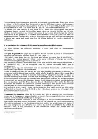 69
ll’’iinnffoorrmmaattiissaattiioonn dduu ccoonnnnaaiisssseemmeenntt nnééggoocciiaabbllee ssee hheeuurrttaaiitt àà ttrroopp dd’’oobbssttaacclleess llééggaauuxx ppoouurr jjaammaaiiss
ssee rrééaalliisseerr.. LLee CC..MM..II.. ddéécciiddaa ddoonncc ddee ddéémmoonnttrreerr qquuee lleess ddiiffffiiccuullttééss mmiisseess eenn rreelliieeff ppoouuvvaaiieenntt
êêttrree ddééppaassssééeess ddaannss llaa pplluuppaarrtt ddeess ssyyssttèèmmeess ddee ddrrooiitt.. EEtt llee 2299 jjuuiinn 11999900,, llee CC..MM..II.. vvoottaaiitt lloorrss
ddee ssaa ccoonnfféérreennccee ddee PPaarriiss ““ LLeess rrèègglleess dduu CC..MM..II.. ppoouurr llee CCoonnnnaaiisssseemmeenntt EElleeccttrroonniiqquuee ””8844
..
CCeess rrèègglleess nn’’oonntt ppaass vvooccaattiioonn àà aavvooiirr ffoorrccee ddee llooii ;; eelllleess ssoonntt ccoonnttrraaccttuueelllleess.. LLeess ppaarrttiieess
iinnttéérreessssééeess ddooiivveenntt ccoonnvveenniirr ddee lleess uuttiilliisseerr aavvaanntt mmêêmmee ddee ccoonnvveenniirr dd’’uuttiilliisseerr lleess EEDDII ppoouurr
eeffffeeccttuueerr lleeuurrss ttrraannssaaccttiioonnss oouu iinnttééggrreerr cceett aaccccoorrdd àà lleeuurr aaccccoorrdd dd’’iinntteerrcchhaannggee.. LLaa ssoolluuttiioonn
ccoonnttrraaccttuueellllee aa ééttéé pprrééfféérrééee àà llaa ssoolluuttiioonn ccoonnvveennttiioonnnneellllee dd’’uunnee ppaarrtt ppaarrccee qquuee ddaannss lleess
ddoommaaiinneess ppuurreemmeenntt ccoommmmeerrcciiaauuxx,, oonn aauurraaiitt ppuu ss’’aatttteennddrree àà uunnee ffoorrttee rrééaaccttiivviittéé ddeess iinnttéérreessssééss
eett dd’’aauuttrree ppaarrtt ppaarrccee qquu’’iill aauurraaiitt ppeeuutt--êêttrree ééttéé ddiiffffiicciillee dd’’oobbtteenniirr uunn nnoommbbrree ssiiggnniiffiiccaattiiff ddee
rraattiiffiiccaattiioonnss..
11.. pprréésseennttaattiioonn ddeess rrèègglleess dduu CC..MM..II.. ppoouurr llee ccoonnnnaaiisssseemmeenntt éélleeccttrroonniiqquuee
CCeess rrèègglleess ééddiicctteenntt lleess ccoonnddiittiioonnss mmiinniimmaalleess àà rrééuunniirr ppoouurr ccrrééeerr uunn ccoonnnnaaiisssseemmeenntt
éélleeccttrroonniiqquuee..
 RRèègglleess ddee pprrooccéédduurreess ((rrèèggllee 33)) :: lleess ppaarrttiieess ddooiivveenntt ccoonnvveenniirr dd’’uuttiilliisseerr llee ccoonnnnaaiisssseemmeenntt
éélleeccttrroonniiqquuee eett ddee llee ffaaiirree sseelloonn lleess rrèègglleess dduu CC..MM..II.. ((rrèèggllee 11))..
LL’’EEDDII rreellaattiiff àà cceess rrèègglleess ddooiitt êêttrree ccoonnffoorrmmee aauuxx nnoorrmmeess eenn uussaaggee ddaannss llee UUNN//EEDDIIFFAACCTT ;;
cceeppeennddaanntt,, lleess ppaarrttiieess ppeeuuvveenntt uuttiilliisseerr ttoouuttee aauuttrree mméétthhooddee dd’’éécchhaannggee ddee ddoonnnnééeess
ccoommmmeerrcciiaalleess aacccceeppttaabblleess ppaarr lleess ttoouuss uuttiilliissaatteeuurrss..
SSaauuff ccoonnvveennttiioonn ccoonnttrraaiirree,, llee ddooccuummeenntt ttyyppee uuttiilliisséé ppoouurr llee ccoonnttrraatt ddee ttrraannssppoorrtt eesstt ccoonnffoorrmmee àà
llaa ““ UUNN//LLAAYYOOUUTT KKEEYY ”” oouu eesstt ccoommppaattiibbllee aavveecc lleess nnoorrmmeess nnaattiioonnaalleess ffiixxééeess ppoouurr llee
ccoonnnnaaiisssseemmeenntt..
UUnnee ppaarrttiiee aayyaanntt rreeççuu uunnee ttrraannssmmiissssiioonn nn’’eesstt ppaass aauuttoorriissééee àà ddoonnnneerr ssuuiittee àà uunnee ttrraannssmmiissssiioonn
ttaanntt qquu’’eellllee nn’’aa ppaass eennvvooyyéé uunnee ccoonnffiirrmmaattiioonn..
EEnn ccaass ddee ddééssaaccccoorrdd eennttrree lleess ppaarrttiieess aauu ssuujjeett ddeess ddoonnnnééeess eeffffeeccttiivveemmeenntt ttrraannssmmiisseess,, uunn
ssyyssttèèmmee ddee ccoonnttrrôôllee éélleeccttrroonniiqquuee ppeeuutt êêttrree uuttiilliisséé àà ll’’eeffffeett ddee vvéérriiffiieerr lleess ddoonnnnééeess rreeççuueess.. DDaannss
lleess rrèègglleess dduu CC..MM..II..,, ““ ssyyssttèèmmee ddee ccoonnttrrôôllee éélleeccttrroonniiqquuee ”” ddééssiiggnnee llee ddiissppoossiittiiff ppaarr lleeqquueell uunn
ssyyssttèèmmee iinnffoorrmmaattiiqquuee ppeeuutt êêttrree ccoonnssuullttéé ppoouurr lleess mmeessssaaggeess qquuii ss’’yy ttrroouuvveenntt eenn mméémmooiirree,, tteell
qquu’’uunnee ccoonnssiiggnnaattiioonn dd’’iinnffoorrmmaattiioonnss ccoommmmeerrcciiaalleess.. LLeess ddoonnnnééeess rreellaattiivveess aauuxx aauuttrreess mmeessssaaggeess
nnee ccoonncceerrnnaanntt ppaass lleess ddoonnnnééeess lliittiiggiieeuusseess ddooiivveenntt êêttrree ttrraaiittééeess ccoommmmee ééttaanntt ccoonnffiiddeennttiieelllleess eett
ddoonncc nnoonn ssuujjeetttteess àà ccoonnttrrôôllee.. SSii cceess ddoonnnnééeess ddooiivveenntt iinnéévviittaabblleemmeenntt ffaaiirree ppaarrttiiee ddeess éélléémmeennttss
ddee ccoonnttrrôôllee ddee ll’’eexxaammeenn dduu ssyyssttèèmmee ddee ccoonnttrrôôllee éélleeccttrroonniiqquuee,, eelllleess ddooiivveenntt aalloorrss ddeemmeeuurreerr
ccoonnffiiddeennttiieelllleess eett nn’’êêttrree nnii ccoommmmuunniiqquuééeess àà uunn ttiieerrss nnii uuttiilliissééeess ppoouurr uunn aauuttrree mmoottiiff..
UUnn ttrraannssffeerrtt ddee ddrrooiittss rreellaattiiffss àà ddeess mmaarrcchhaannddiisseess ddooiitt êêttrree ttrraaiittéé ccoommmmee uunnee iinnffoorrmmaattiioonn
ccoonnffiiddeennttiieellllee eett nnee ddooiitt ppaass êêttrree rréévvééllééee àà uunn ttiieerrss nn’’ééttaanntt ppaass ccoonncceerrnnéé ppaarr llee ttrraannssppoorrtt oouu llee
ddééddoouuaanneemmeenntt ddeess mmaarrcchhaannddiisseess..
 mmeessssaaggee ddee rréécceeppttiioonn ((rrèèggllee 44)):: llee ttrraannssppoorrtteeuurr,, ddèèss llaa rréécceeppttiioonn ddeess mmaarrcchhaannddiisseess,,
rreemmiisseess ppaarr llee cchhaarrggeeuurr,, eenn aaccccuussee rréécceeppttiioonn aauu mmooyyeenn dd’’uunn mmeessssaaggee éélleeccttrroonniiqquuee ttrraannssmmiiss àà
ll’’aaddrreessssee ccoommmmuunniiqquuééeess àà cceett eeffffeett ppaarr llee cchhaarrggeeuurr..
CCee mmeessssaaggee ddee rréécceeppttiioonn ccoommpprreenndd llee nnoomm dduu cchhaarrggeeuurr,, llaa ddeessccrriippttiioonn ddeess mmaarrcchhaannddiisseess,, lleess
oobbsseerrvvaattiioonnss uuttiilleess aaiinnssii qquuee lleess éévveennttuueelllleess rréésseerrvveess.. CCee mmeessssaaggee ddooiitt ccoommpprreennddrree ttoouutteess lleess
iinnffoorrmmaattiioonnss rreellaattiivveess àà llaa mmaarrcchhaannddiisseess qquuii sseerraaiieenntt ppoorrttééeess ssuurr uunn ccoonnnnaaiisssseemmeenntt ppaappiieerr.. IIll
ddooiitt aauussssii ccoommpprreennddrree uunnee rrééfféérreennccee aauuxx tteerrmmeess dduu ccoonnttrraatt eett ccoonnddiittiioonnss dduu ccoonnttrraatt ddee
ttrraannssppoorrtt ;; eennffiinn,, iill ddooiitt ccoommpprreennddrree llaa cclleeff ccoonnffiiddeennttiieellllee ddeevvaanntt êêttrree uuttiilliissééee ddaannss lleess
ttrraannssmmiissssiioonnss uullttéérriieeuurreess..
84
Le texte est en annexe
 