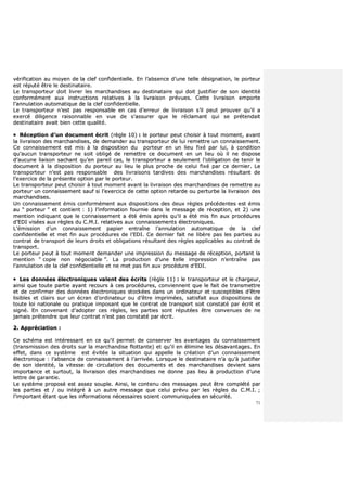71
vvéérriiffiiccaattiioonn aauu mmooyyeenn ddee llaa cclleeff ccoonnffiiddeennttiieellllee.. EEnn ll’’aabbsseennccee dd’’uunnee tteellllee ddééssiiggnnaattiioonn,, llee ppoorrtteeuurr
eesstt rrééppuuttéé êêttrree llee ddeessttiinnaattaaiirree..
LLee ttrraannssppoorrtteeuurr ddooiitt lliivvrreerr lleess mmaarrcchhaannddiisseess aauu ddeessttiinnaattaaiirree qquuii ddooiitt jjuussttiiffiieerr ddee ssoonn iiddeennttiittéé
ccoonnffoorrmméémmeenntt aauuxx iinnssttrruuccttiioonnss rreellaattiivveess àà llaa lliivvrraaiissoonn pprréévvuueess.. CCeettttee lliivvrraaiissoonn eemmppoorrttee
ll’’aannnnuullaattiioonn aauuttoommaattiiqquuee ddee llaa cclleeff ccoonnffiiddeennttiieellllee..
LLee ttrraannssppoorrtteeuurr nn’’eesstt ppaass rreessppoonnssaabbllee eenn ccaass dd’’eerrrreeuurr ddee lliivvrraaiissoonn ss’’iill ppeeuutt pprroouuvveerr qquu’’iill aa
eexxeerrccéé ddiilliiggeennccee rraaiissoonnnnaabbllee eenn vvuuee ddee ss’’aassssuurreerr qquuee llee rrééccllaammaanntt qquuii ssee pprréétteennddaaiitt
ddeessttiinnaattaaiirree aavvaaiitt bbiieenn cceettttee qquuaalliittéé..
 RRéécceeppttiioonn dd’’uunn ddooccuummeenntt ééccrriitt ((rrèèggllee 1100)) :: llee ppoorrtteeuurr ppeeuutt cchhooiissiirr àà ttoouutt mmoommeenntt,, aavvaanntt
llaa lliivvrraaiissoonn ddeess mmaarrcchhaannddiisseess,, ddee ddeemmaannddeerr aauu ttrraannssppoorrtteeuurr ddee lluuii rreemmeettttrree uunn ccoonnnnaaiisssseemmeenntt..
CCee ccoonnnnaaiisssseemmeenntt eesstt mmiiss àà llaa ddiissppoossiittiioonn dduu ppoorrtteeuurr eenn uunn lliieeuu ffiixxéé ppaarr lluuii,, àà ccoonnddiittiioonn
qquu’’aauuccuunn ttrraannssppoorrtteeuurr nnee ssooiitt oobblliiggéé ddee rreemmeettttrree ccee ddooccuummeenntt eenn uunn lliieeuu ooùù iill nnee ddiissppoossee
dd’’aauuccuunnee lliiaaiissoonn ssaacchhaanntt qquu’’eenn ppaarreeiill ccaass,, llee ttrraannssppoorrtteeuurr aa sseeuulleemmeenntt ll’’oobblliiggaattiioonn ddee tteenniirr llee
ddooccuummeenntt àà llaa ddiissppoossiittiioonn dduu ppoorrtteeuurr aauu lliieeuu llee pplluuss pprroocchhee ddee cceelluuii ffiixxéé ppaarr ccee ddeerrnniieerr.. LLee
ttrraannssppoorrtteeuurr nn’’eesstt ppaass rreessppoonnssaabbllee ddeess lliivvrraaiissoonnss ttaarrddiivveess ddeess mmaarrcchhaannddiisseess rrééssuullttaanntt ddee
ll’’eexxeerrcciiccee ddee llaa pprréésseennttee ooppttiioonn ppaarr llee ppoorrtteeuurr..
LLee ttrraannssppoorrtteeuurr ppeeuutt cchhooiissiirr àà ttoouutt mmoommeenntt aavvaanntt llaa lliivvrraaiissoonn ddeess mmaarrcchhaannddiisseess ddee rreemmeettttrree aauu
ppoorrtteeuurr uunn ccoonnnnaaiisssseemmeenntt ssaauuff ssii ll’’eexxeerrcciiccee ddee cceettttee ooppttiioonn rreettaarrddee oouu ppeerrttuurrbbee llaa lliivvrraaiissoonn ddeess
mmaarrcchhaannddiisseess..
UUnn ccoonnnnaaiisssseemmeenntt éémmiiss ccoonnffoorrmméémmeenntt aauuxx ddiissppoossiittiioonnss ddeess ddeeuuxx rrèègglleess pprrééccééddeenntteess eesstt éémmiiss
aauu ““ ppoorrtteeuurr ”” eett ccoonnttiieenntt :: 11)) ll’’iinnffoorrmmaattiioonn ffoouurrnniiee ddaannss llee mmeessssaaggee ddee rréécceeppttiioonn,, eett 22)) uunnee
mmeennttiioonn iinnddiiqquuaanntt qquuee llee ccoonnnnaaiisssseemmeenntt aa ééttéé éémmiiss aapprrèèss qquu’’iill aa ééttéé mmiiss ffiinn aauuxx pprrooccéédduurreess
dd’’EEDDII vviissééeess aauuxx rrèègglleess dduu CC..MM..II.. rreellaattiivveess aauuxx ccoonnnnaaiisssseemmeennttss éélleeccttrroonniiqquueess..
LL’’éémmiissssiioonn dd’’uunn ccoonnnnaaiisssseemmeenntt ppaappiieerr eennttrraaîînnee ll’’aannnnuullaattiioonn aauuttoommaattiiqquuee ddee llaa cclleeff
ccoonnffiiddeennttiieellllee eett mmeett ffiinn aauuxx pprrooccéédduurreess ddee ll’’EEDDII.. CCee ddeerrnniieerr ffaaiitt nnee lliibbèèrree ppaass lleess ppaarrttiieess aauu
ccoonnttrraatt ddee ttrraannssppoorrtt ddee lleeuurrss ddrrooiittss eett oobblliiggaattiioonnss rrééssuullttaanntt ddeess rrèègglleess aapppplliiccaabblleess aauu ccoonnttrraatt ddee
ttrraannssppoorrtt..
LLee ppoorrtteeuurr ppeeuutt àà ttoouutt mmoommeenntt ddeemmaannddeerr uunnee iimmpprreessssiioonn dduu mmeessssaaggee ddee rréécceeppttiioonn,, ppoorrttaanntt llaa
mmeennttiioonn ““ ccooppiiee nnoonn nnééggoocciiaabbllee ””.. LLaa pprroodduuccttiioonn dd’’uunnee tteellllee iimmpprreessssiioonn nn’’eennttrraaîînnee ppaass
ll’’aannnnuullaattiioonn ddee llaa cclleeff ccoonnffiiddeennttiieellllee eett nnee mmeett ppaass ffiinn aauuxx pprrooccéédduurree dd’’EEDDII..
 LLeess ddoonnnnééeess éélleeccttrroonniiqquueess vvaalleenntt ddeess ééccrriittss ((rrèèggllee 1111)) :: llee ttrraannssppoorrtteeuurr eett llee cchhaarrggeeuurr,,
aaiinnssii qquuee ttoouuttee ppaarrttiiee aayyaanntt rreeccoouurrss àà cceess pprrooccéédduurreess,, ccoonnvviieennnneenntt qquuee llee ffaaiitt ddee ttrraannssmmeettttrree
eett ddee ccoonnffiirrmmeerr ddeess ddoonnnnééeess éélleeccttrroonniiqquueess ssttoocckkééeess ddaannss uunn oorrddiinnaatteeuurr eett ssuusscceeppttiibblleess dd’’êêttrree
lliissiibblleess eett ccllaaiirrss ssuurr uunn ééccrraann dd’’oorrddiinnaatteeuurr oouu dd’’êêttrree iimmpprriimmééeess,, ssaattiissffaaiitt aauuxx ddiissppoossiittiioonnss ddee
ttoouuttee llooii nnaattiioonnaallee oouu pprraattiiqquuee iimmppoossaanntt qquuee llee ccoonnttrraatt ddee ttrraannssppoorrtt ssooiitt ccoonnssttaattéé ppaarr ééccrriitt eett
ssiiggnnéé.. EEnn ccoonnvveennaanntt dd’’aaddoopptteerr cceess rrèègglleess,, lleess ppaarrttiieess ssoonntt rrééppuuttééeess êêttrree ccoonnvveennuueess ddee nnee
jjaammaaiiss pprréétteennddrree qquuee lleeuurr ccoonnttrraatt nn’’eesstt ppaass ccoonnssttaattéé ppaarr ééccrriitt..
22.. AApppprréécciiaattiioonn ::
CCee sscchhéémmaa eesstt iinnttéérreessssaanntt eenn ccee qquu’’iill ppeerrmmeett ddee ccoonnsseerrvveerr lleess aavvaannttaaggeess dduu ccoonnnnaaiisssseemmeenntt
((ttrraannssmmiissssiioonn ddeess ddrrooiittss ssuurr llaa mmaarrcchhaannddiissee fflloottttaannttee)) eett qquu’’iill eenn éélliimmiinnee lleess ddééssaavvaannttaaggeess.. EEnn
eeffffeett,, ddaannss ccee ssyyssttèèmmee eesstt éévviittééee llaa ssiittuuaattiioonn qquuii aappppeellllee llaa ccrrééaattiioonn dd’’uunn ccoonnnnaaiisssseemmeenntt
éélleeccttrroonniiqquuee :: ll’’aabbsseennccee ddee ccoonnnnaaiisssseemmeenntt àà ll’’aarrrriivvééee.. LLoorrssqquuee llee ddeessttiinnaattaaiirree nn’’aa qquu’’àà jjuussttiiffiieerr
ddee ssoonn iiddeennttiittéé,, llaa vviitteessssee ddee cciirrccuullaattiioonn ddeess ddooccuummeennttss eett ddeess mmaarrcchhaannddiisseess ddeevviieenntt ssaannss
iimmppoorrttaannccee eett ssuurrttoouutt,, llaa lliivvrraaiissoonn ddeess mmaarrcchhaannddiisseess nnee ddoonnnnee ppaass lliieeuu àà pprroodduuccttiioonn dd’’uunnee
lleettttrree ddee ggaarraannttiiee..
LLee ssyyssttèèmmee pprrooppoosséé eesstt aasssseezz ssoouuppllee.. AAiinnssii,, llee ccoonntteennuu ddeess mmeessssaaggeess ppeeuutt êêttrree ccoommppllééttéé ppaarr
lleess ppaarrttiieess eett // oouu iinnttééggrréé àà uunn aauuttrree mmeessssaaggee qquuee cceelluuii pprréévvuu ppaarr lleess rrèègglleess dduu CC..MM..II.. ;;
ll’’iimmppoorrttaanntt ééttaanntt qquuee lleess iinnffoorrmmaattiioonnss nnéécceessssaaiirreess ssooiieenntt ccoommmmuunniiqquuééeess eenn ssééccuurriittéé..
 